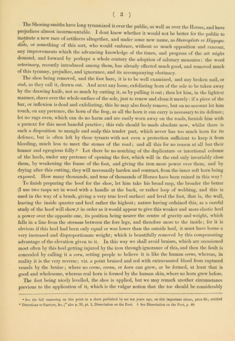 The Shoeing-smiths have long tyrannized it over the public, as well as over the Horses, and have prejudices almost insurmountable. I dont know whether it would not be better for tbe public to institute a new race ol artificers altogether, and under some new name, as Stereoplists or Hippopo- dists, or something of this sort, who would embrace, without so much opposition and rancour, any impiovcments which the advancing knowledge of the times, and progress of the art might demand, and forward by perhaps a whole century the adoption of salutary measures: the word veterinary, leccntly introduced among them, has already effected much good, and removed much of this tyranny, prejudice, and ignorance, and its accompanying obstinacy. Hie shoe being removed, and the foot bare, it is to be well examined, and any broken nail, or stab, as they call it, drawn out. And next any loose, exfoliating horn of the sole to be taken away by the drawing knife, not so much by cutting it, as by pulling it out; then let him, in the lightest manner, shave over the whole surface of the sole, just to renew and clean it merely: if a piece of the bar, or inflexion is dead and exfoliating, this he may also freely remove, but on no account let him touch, on any pretence, the horn of the frog, as all the horn it can carry is necessary to its defence; let no rags even, which can do no harm and are easily worn away on the roads, furnish him with a pretext for this most baneful practice; this rule should be made absolute now, whilst there is such a disposition to mangle and scalp this tender part, which never has too much horn for its defence, but is often left by these tyrants with not even a protection sufficient to keep it from bleeding, much less to meet the stones of the road; and all this for no reason at all but their humor and egregious folly.* Let there be no notching of the duplicature or intortional column of the heels, under any pretence of opening the feet, which will in the end only invariably close them, by weakening the frame of the foot, and giving the iron more power over them, and by drying after this cutting, they will necessarily harden and contract, from the inner soft horn being exposed. How many thousands, and tens of thousands of Horses have been ruined in this way ! To finish preparing the hoof for the shoe, let him take his broad rasp, the broader the better (I use two rasps set in wood with a handle at the back, or rather loop of webbing, and this is used in the way of a brush, giving a veiy true level surface) and level the foot, that is, the wall, leaving the inside quarter and heel rather the highest; nature having ordained this, as a careful study of the hoof will show,f in order as it would appear to give this weaker and more elastic heel a power over the opposite one, its position being nearer the centre of gravity and weight, which falls in a line from the sternum between the fore legs, and therefore more to the inside; for it is obvious if this heel had been only equal or was lower than the outside heel, it must have home a very increased and disproportionate weight; which is beautifully removed by this compensating advantage of the elevation given to it. In this way we shall avoid bruises, which are occasioned most often by this heel getting injured by the iron through ignorance of this, and then the fault is concealed by calling it a corn, setting people to believe it is like the human corns, whereas, in reality it is the very reverse; viz. a point bruised and red with extravasated blood from ruptured vessels by the bruise; where no come, cornu, or horn can grow, or be formed, at least that is good and wholesome, whereas real horn is formed by the human skin, where no horn grew before. The foot being nicely levelled, the shoe is applied, hut we may remark another circumstance previous to the application of it, which is the vulgar notion that the toe should be considerably * See the full reasoning on this point in a sheet published by me ten years ago, on this important abuse, price 6d., entitled “ Directions to Farriers, also p. 31, pt. 1, Dissertation on the Foot, f See Dissertation on the Foot, p. 48.
