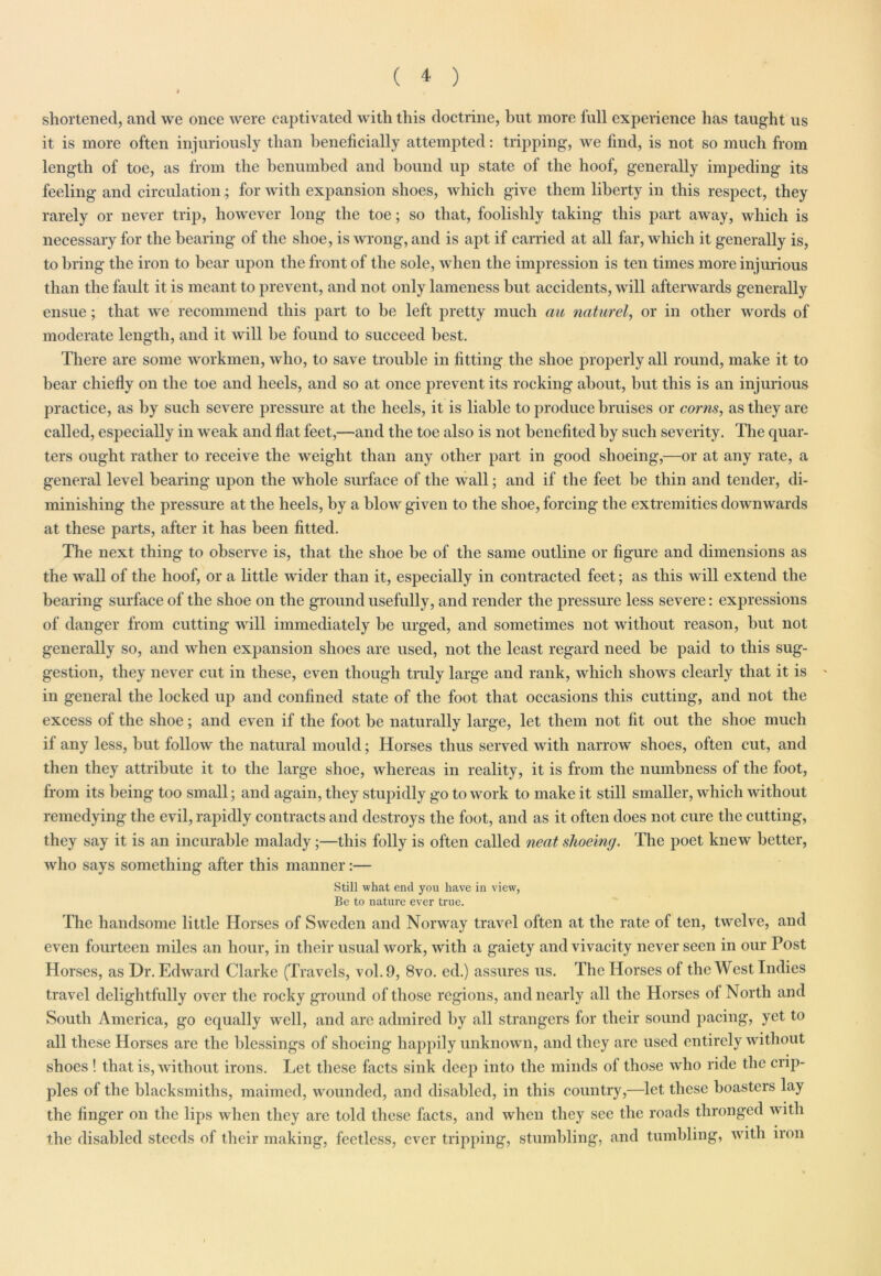 shortened, and we once were captivated with this doctrine, hut more full experience has taught us it is more often injuriously than beneficially attempted: tripping, we find, is not so much from length of toe, as from the benumbed and bound up state of the hoof, generally impeding its feeling and circulation; for with expansion shoes, which give them liberty in this respect, they rarely or never trip, however long the toe; so that, foolishly taking this part away, which is necessary for the bearing of the shoe, is wrong, and is apt if carried at all far, which it generally is, to bring the iron to bear upon the front of the sole, when the impression is ten times more injurious than the fault it is meant to prevent, and not only lameness but accidents, will afterwards generally ensue; that we recommend this part to be left pretty much au naturel, or in other words of moderate length, and it will be found to succeed best. There are some workmen, who, to save trouble in fitting the shoe properly all round, make it to bear chiefly on the toe and heels, and so at once prevent its rocking about, hut this is an injurious practice, as by such severe pressure at the heels, it is liable to produce bruises or corns, as they are called, especially in weak and flat feet,—and the toe also is not benefited by such severity. The quar- ters ought rather to receive the weight than any other part in good shoeing,—or at any rate, a general level bearing upon the whole surface of the wall; and if the feet be thin and tender, di- minishing the pressure at the heels, by a blow given to the shoe, forcing the extremities downwards at these parts, after it has been fitted. The next thing to observe is, that the shoe be of the same outline or figure and dimensions as the wall of the hoof, or a little wider than it, especially in contracted feet; as this will extend the bearing surface of the shoe on the ground usefully, and render the pressure less severe: expressions of danger from cutting will immediately be urged, and sometimes not without reason, but not generally so, and when expansion shoes are used, not the least regard need be paid to this sug- gestion, they never cut in these, even though truly large and rank, which shows clearly that it is in general the locked up and confined state of the foot that occasions this cutting, and not the excess of the shoe; and even if the foot be naturally large, let them not fit out the shoe much if any less, but follow the natural mould; Horses thus served with narrow shoes, often cut, and then they attribute it to the large shoe, whereas in reality, it is from the numbness of the foot, from its being too small; and again, they stupidly go to work to make it still smaller, which without remedying the evil, rapidly contracts and destroys the foot, and as it often does not cure the cutting, they say it is an incurable malady;—this folly is often called neat shoeing. The poet knew better, who says something after this manner:— Still what end you have in view, Be to nature ever true. The handsome little Horses of Sweden and Norway travel often at the rate of ten, twelve, and even fourteen miles an hour, in their usual work, with a gaiety and vivacity never seen in our Post Horses, as Dr. Edward Clarke (Travels, vol.9, 8vo. ed.) assures us. The Horses of the West Indies travel delightfully over the rocky ground of those regions, and nearly all the Horses of North and South America, go equally well, and are admired by all strangers for their sound pacing, yet to all these Horses are the blessings of shoeing happily unknown, and they are used entirely without shoes ! that is, without irons. Let these facts sink deep into the minds of those who ride the crip- ples of the blacksmiths, maimed, wounded, and disabled, in this country,—let these boasters lay the finger on the lips when they are told these facts, and when they see the roads thronged with the disabled steeds of their making, feetless, ever tripping, stumbling, and tumbling, with iron