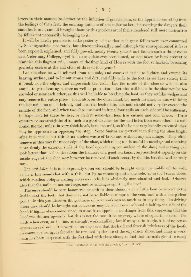 levers in their mouths (to detract by the infliction of greater pain, or the apprehension of it,) from the feelings ol their feet, the cunning antidote of the collar maker, for averting the dangers their state leads into, and all brought about by this glorious art of theirs, rendered still more destructive by follies not necessarily belonging to it. It will be hardly possible to make posterity believe that such gross follies were ever committed by Shoeing-smiths, not rarely, but almost universally; and although the consequences of it have been exposed, explained, and fully proved, nearly twenty years,'* and though such a thing exists as a Veterinary College,—yet has no mandate ever been issued, or step taken by it to prevent or diminish this flagrant evil,—many of the finer kind of Horses with the foot so hacked, becoming perfectly useless at the end often of three or four years ! Let the shoe be well relieved from the sole, and concaved inside to lighten and extend its bearing surface, and to let out stones and dirt, and fully wide to the foot, as we have stated; that it break not the edges, and impoverish the wall. Let the inside of the shoe or web be also ample, to give bearing surface as well as protection. Let the nail-holes in the shoe not be too crowded or near each other, as this will be liable to break up the hoof, as they act like wedges and may remove the entire piece; avoid also, on the other hand, too much distance, as this will bring the last nails too much behind, and near the heels: this last nail should not very far exceed the % middle of the foot, and when two clips are used in front, four nails on each side will be sufficient; in large feet let there be five, or in feet somewhat less, five outside and four inside. Three quarters or seven-eighths of an inch is a good distance for the nail holes from each other. To nail round the toe, unless in very thick hoofs, is not so well, as if it be not very happily executed, they may be oppressive in opposing the step. Some Smiths are particular in fileing the shoe bright after it is made, but this is an useless waste of labor and without any advantage. They often remove in this way the upper edge of the shoe, which rising up, is useful in meeting and retaining more firmly the exterior shell of the hoof upon the upper surface of the shoe, and nothing can look better than a shoe does from the hammer of a good workman; any accidental asperity on the inside edge of the shoe may however be removed, if such occpr, by the file, but this will be truly rare. The nail holes, it is to be especially observed, should be brought under the middle of the wall, or in a line somewhat within this, but by no means opposite the sole, as in the French shoes, which renders oblique nailing necessary, which is obviously unmechanical and bad. Observe also that the nails be not too large, and so endanger splitting the hoof. The nails should be seen hammered smooth in their shank, and a little bent or curved to the inside next the foot, that they may not be so liable to compress the vein, and with a sharp clear point: in this you discover the goodness of your workman as much as in any thing. In driving them they should be brought out as near as may be, about one inch and a half up the side ol the hoof, if higher of no consequence, as some have apprehended danger from this, supposing that the hoof was thinner upwards, but this is not the case, it being every where ol equal thickness. The nails when even, or in line, is thought workmanlike; but il unequal in height it is ol no conse- quence in real use. It is worth observing here, that the hard and feverish brittleness of the hoofs, in common shoeing, is found to be removed by the use of the expansion shoes, and many a work- man has been surprised with the feet shod with these shoes, to find that his nails glided so easily * See Dissertation on the Foot and Shoeing, from p. 57 to 90.