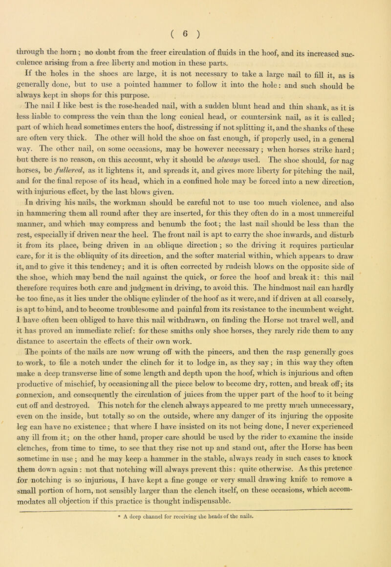through the horn; no doubt from the freer circulation of fluids in the hoof, and its increased suc- culence arising from a free liberty and motion in these parts. If the holes in the shoes are large, it is not necessary to take a large nail to fill it as is generally done, but to use a pointed hammer to follow it into the hole: and such should be always kept in shops for this purpose. The nail I like best is the rose-headed nail, with a sudden blunt head and thin shank, as it is less liable to compress the vein than the long conical head, or countersink nail, as it is called; part of which head sometimes enters the hoof, distressing if not splitting it, and the shanks of these are often very thick. The other will hold the shoe on fast enough, if properly used, in a general way. The other nail, on some occasions, may be however necessary; when horses strike hard; but there is no reason, on this account, why it should be always used. The shoe should, for nag horses, be fullered, as it lightens it, and spreads it, and gives more liberty for pitching the nail, and for the final repose of its head, which in a confined hole may be forced into a new direction, with injurious effect, by the last blows given. In driving his nails, the workman should be careful not to use too much violence, and also in hammering them all round after they are inserted, for this they often do in a most unmerciful manner, and which may compress and benumb the foot; the last nail should be less than the rest, especially if driven near the heel. The front nail is apt to carry the shoe inwards, and disturb it from its place, being driven in an oblique direction; so the driving it requires particular care, for it is the obliquity of its direction, and the softer material within, which appears to draw it, and to give it this tendency; and it is often corrected by rudeish blows on the opposite side of the shoe, which may bend the nail against the quick, or force the hoof and break it: this nail therefore requires both care and judgment in driving, to avoid this. The hindmost nail can hardly be too fine, as it lies under the oblique cylinder of the hoof as it were, and if driven at all coarsely, is apt to bind, and to become troublesome and painful from its resistance to the incumbent weight. 1 have often been obliged to have this nail withdrawn, on finding the Horse not travel well, and it has proved an immediate relief: for these smiths only shoe horses, they rarely ride them to any distance to ascertain the effects of their own work. The points of the nails are now wrung off with the pincers, and then the rasp generally goes to work, to file a notch under the clinch for it to lodge in, as they say; in this way they often make a deep transverse line of some length and depth upon the hoof, which is injurious and often productive of mischief, by occasioning all the piece below to become dry, rotten, and break off; its connexion, and consequently the circulation of juices from the upper part of the hoof to it being cut oft' and destroyed. This notch for the clench always appeared to me pretty much unnecessary, even on the inside, but totally so on the outside, where any danger of its injuring the opposite leg can have no existence ; that where I have insisted on its not being done, I never experienced any ill from it; on the other hand, proper care should be used by the rider to examine the inside clenches, from time to time, to see that they rise not up and stand out, after the Horse has been sometime in use ; and he may keep a hammer in the stable, always ready in such cases to knock them down again : not that notching will always prevent this: quite otherwise. As this jwetence for notching is so injurious, I have kept a fine gouge or very small drawing knife to remove a small portion of horn, not sensibly larger than the clench itself, on these occasions, which accom- modates all objection if this practice is thought indispensable. * A deep ehannel for receiving the heads of the nails.