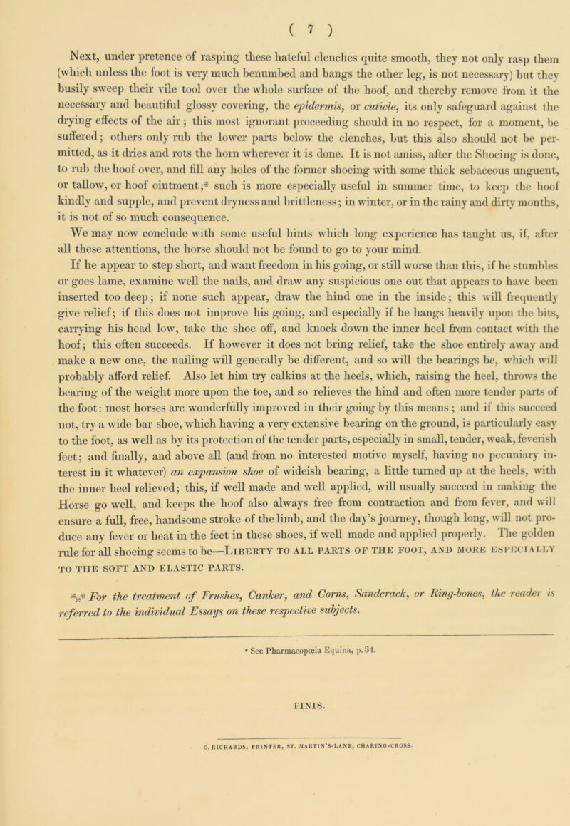 Next, under pretence of rasping these hateful clenches quite smooth, they not only rasp them (which unless the foot is very much benumbed and hangs the other leg, is not necessary) hut they busily sweep their vile tool over the whole surface of the hoof, and thereby remove from it the necessary and beautiful glossy covering, the epidermis, or cuticle, its only safeguard against the drying effects of the air ; this most ignorant proceeding should in no respect, for a moment, he suffered; others only rub the lower parts below the clenches, but this also should not be per- mitted, as it dries and rots the horn wherever it is done. It is not amiss, after the Shoeing is done, to rub the hoof over, and fill any holes of the former shoeing with some thick sebaceous unguent, or tallow, or hoof ointment ;* such is more especially useful in summer time, to keep the hoof kindly and supple, and prevent dryness and brittleness; in winter, or in the rainy and dirty months, it is not of so much consequence. We may now conclude with some useful hints which long experience has taught us, if, after all these attentions, the horse should not be found to go to your mind. If he appear to step short, and want freedom in his going, or still worse than this, if he stumbles or goes lame, examine well the nails, and draw any suspicious one out that appears to have been inserted too deep; if none such appear, draw the hind one in the inside; this will frequently give relief; if this does not improve his going, and especially if he hangs heavily upon the hits, carrying his head low, take the shoe off, and knock down the inner heel from contact with the hoof; this often succeeds. If however it does not bring relief, take the shoe entirely away and make a new one, the nailing will generally he different, and so will the hearings be, which will probably afford relief. Also let him try calkins at the heels, which, raising the heel, throws the bearing of the weight more upon the toe, and so relieves the hind and often more tender parts of the foot: most horses are wonderfully improved in their going by this means ; and if this succeed not, try a wide bar shoe, which having a very extensive bearing on the ground, is particularly easy to the foot, as well as by its protection of the tender parts, especially in small, tender, weak, feverish feet; and finally, and above all (and from no interested motive myself, having no pecuniary in- terest in it whatever) an expansion shoe of wideish bearing, a little turned up at the heels, with the inner heel relieved; this, if well made and well applied, will usually succeed in making the Horse go well, and keeps the hoof also always free from contraction and from fever, and will ensure a full, free, handsome stroke of the limb, and the day’s journey, though long, will not pro- duce any fever or heat in the feet in these shoes, if well made and applied properly. The golden rule for all shoeing seems to he—Liberty to all parts of the foot, and more especially TO THE soft and elastic parts. *** For the treatment of Fruslies, Canker, and Corns, Sandcrack, or Ring-bones, the reader is referred to the individual Essays on these respective subjects. * See Pharmacopoeia Equina, p. 34. FINIS. C. RICHARDS, PRINTER, ST. MARTIN’S-LANE, CHARING-CROSS.