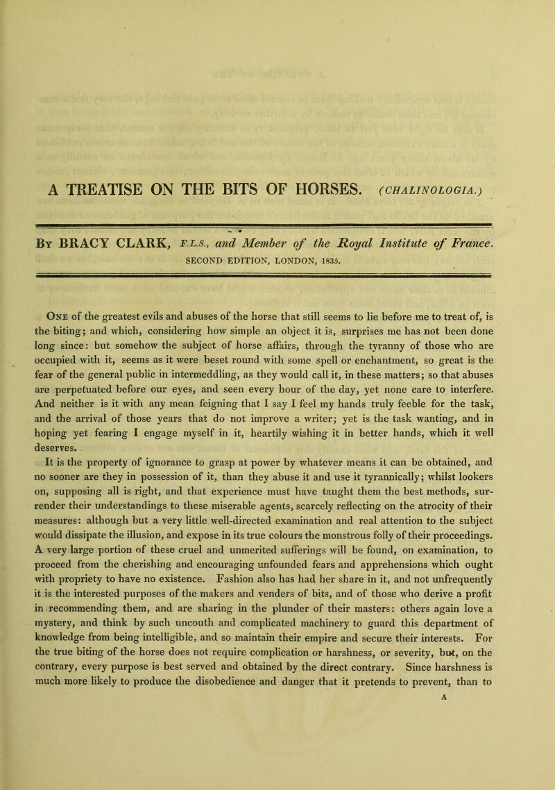 A TREATISE ON THE BITS OF HORSES. (CHALINOLOGIA.) By BRACY CLARK, F.L.s., and Member of the Royal Institute of France. SECOND EDITION, LONDON, 1835. One of the greatest evils and abuses of the horse that still seems to lie before me to treat of, is the biting; and which, considering how simple an object it is, surprises me has not been done long since: but somehow the subject of horse affairs, through the tyranny of those who are occupied with it, seems as it were beset round with some spell or enchantment, so great is the fear of the general public in intermeddling, as they would call it, in these matters; so that abuses are perpetuated before our eyes, and seen every hour of the day, yet none care to interfere. And neither is it with any mean feigning that I say I feel my hands truly feeble for the task, and the arrival of those years that do not improve a writer; yet is the task wanting, and in hoping yet fearing I engage myself in it, heartily wishing it in better hands, which it well deserves. It is the property of ignorance to grasp at power by whatever means it can be obtained, and no sooner are they in possession of it, than they abuse it and use it tyrannically; whilst lookers on, supposing all is right, and that experience must have taught them the best methods, sur- render their understandings to these miserable agents, scarcely reflecting on the atrocity of their measures: although but a very little well-directed examination and real attention to the subject would dissipate the illusion, and expose in its true colours the monstrous folly of their proceedings. A very large portion of these cruel and unmerited sufferings will be found, on examination, to proceed from the cherishing and encouraging unfounded fears and apprehensions which ought with propriety to have no existence. Fashion also has had her share in it, and not unfrequently it is the interested purposes of the makers and venders of bits, and of those who derive a profit in recommending them, and are sharing in the plunder of their masters: others again love a mystery, and think by such uncouth and complicated machinery to guard this department of knowledge from being intelligible, and so maintain their empire and secure their interests. For the true biting of the horse does not require complication or harshness, or severity, but, on the contrary, every purpose is best served and obtained by the direct contrary. Since harshness is much more likely to produce the disobedience and danger that it pretends to prevent, than to A