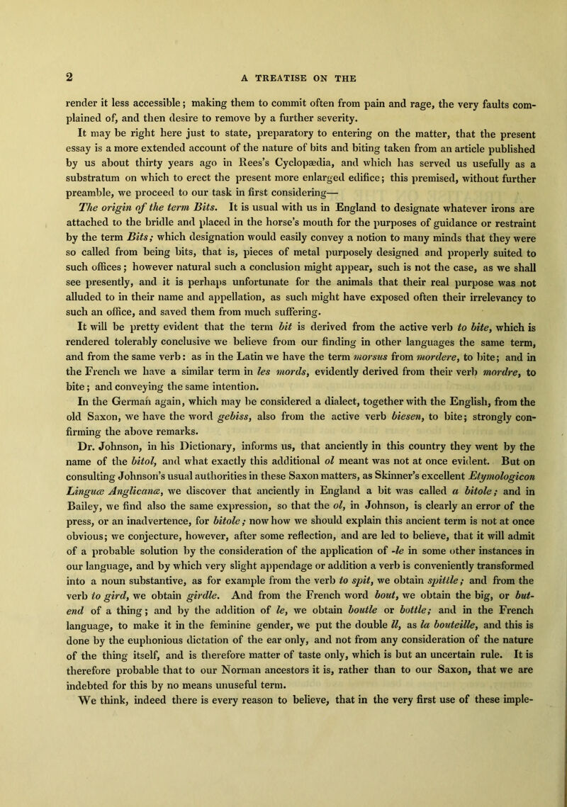 render it less accessible; making them to commit often from pain and rage, the very faults com- plained of, and then desire to remove by a further severity. It may be right here just to state, preparatory to entering on the matter, that the present essay is a more extended account of the nature of bits and biting taken from an article published by us about thirty years ago in Rees’s Cyclopaedia, and which has served us usefully as a substi’atum on which to erect the present more enlarged edifice; this premised, without further preamble, we proceed to our task in first considering— The origin of the term Bits. It is usual with us in England to designate whatever irons are attached to the bridle and placed in the horse’s mouth for the purposes of guidance or restraint by the term Bits; which designation would easily convey a notion to many minds that they were so called from being bits, that is, pieces of metal purposely designed and properly suited to such offices; however natural such a conclusion might appear, such is not the case, as we shall see presently, and it is perhaps unfortunate for the animals that their real purpose was not alluded to in their name and appellation, as such might have exposed often their irrelevancy to such an office, and saved them from much suffering. It will be pretty evident that the term hit is derived from the active verb to bite, which is rendered tolerably conclusive we believe from our finding in other languages the same term, and from the same verb: as in the Latin we have the term morsus from mordere, to bite; and in the French we have a similar term in les mords, evidently derived from their verb mar dre, to bite; and conveying the same intention. In the German again, which may be considered a dialect, together with the English, from the old Saxon, we have the word gebiss, also from the active verb biesen, to bite; strongly con- firming the above remarks. Dr. Johnson, in his Dictionary, informs us, that anciently in this country they went by the name of the bitol, and what exactly this additional ol meant was not at once evident. But on consulting Johnson’s usual authorities in these Saxon matters, as Skinner’s excellent Etymologicon Linguce Anglic ana, we discover that anciently in England a bit was called a bitole; and in Bailey, we find also the same expression, so that the ol, in Johnson, is clearly an error of the press, or an inadvertence, for bitole ; now how we should explain this ancient term is not at once obvious; we conjecture, however, after some reflection, and are led to believe, that it will admit of a probable solution by the consideration of the application of -le in some other instances in our language, and by which very slight appendage or addition a verb is conveniently transformed into a noun substantive, as for example from the verb to spit, we obtain spittle; and from the verb to gird, we obtain girdle. And from the French word bout, we obtain the big, or but- end of a thing; and by the addition of le, we obtain boutle or bottle; and in the French language, to make it in the feminine gender, we put the double ll, as la bouteille, and this is done by the euphonious dictation of the ear only, and not from any consideration of the nature of the thing itself, and is therefore matter of taste only, which is but an uncertain rule. It is therefore probable that to our Norman ancestors it is, rather than to our Saxon, that we are indebted for this by no means unuseful term. We think, indeed there is every reason to believe, that in the very first use of these imple-
