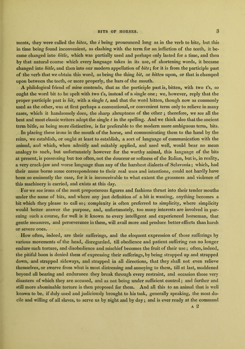 merits, they were called the bites, the i being pronounced long as in the verb to bite, but this in time being found inconvenient, as clashing with the term for an infliction of the teeth, it be- came changed into bitle, which was partially used and perhaps only lasted for a time, and then by that natural course which every language takes in its use, of shortening words, it became changed into bitle, and then into our modern appellation of bits; for it is from the participle past of the verb that we obtain this word, as being the thing bit, or bitten upon, or that is champed upon between the teeth, or more properly, the bars of the mouth. A philological friend of mine contends, that as the participle past is, bitten, with two t’s, so ought the word bit to be spelt with two t’s, instead of a single one; we, however, reply that the proper participle past is bit, with a single t, and that the word bitten, though now as commonly used as the other, was at first perhaps a conventional, or convenient term only to relieve in many cases, which it handsomely does, the sharp abruptness of the other ; therefore, we see all the best and most classic writers adopt the single t in the spelling. And we think also that the ancient term bitle, as being more distinctive, is far preferable to the modern more ambiguous term, bits. In placing these irons in the mouth of the horse, and communicating them to the hand by the reins, we establish, or ought at least to establish, a sort of language of communication with the animal, and which, when adroitly and suitably applied, and used well, would bear no mean analogy to such, but unfortunately however for the worthy animal, this language of the bits at present, is possessing but too often, not the douceur or softness of the Italian, but is, in reality, a very crack-jaw and worse language than any of the harshest dialects of Sclavonia; which, had their name borne some correspondence to their real uses and intentions, could not hardly have been so eminently the case, for it is inconceivable to what extent the grossness and violence of this machinery is carried, and exists at this day. For we see irons of the most preposterous figures and fashions thrust into their tender mouths under the name of bits, and where any just definition of a bit is wanting, anything becomes a bit which they please to call so; complexity is often preferred to simplicity, where simplicity would better answer the purpose, and, unfortunately, too many interests are involved in pur- suing such a course, for well is it known to every intelligent and experienced horseman, that gentle measures, and perseverance in them, will avail more and produce better effects than harsh or severe ones. How often, indeed, are their sufferings, and the eloquent expression of those sufferings by various movements of the head, disregarded, till obedience and patient suffering can no longer endure such torture, and disobedience and mischief becomes the fruit of their use ; often, indeed, the pitiful boon is denied them of expressing their sufferings, by being strapped up and strapped down, and strapped sideways, and strapped in all directions, that they shall not even relieve themselves, or swerve from what is most distressing and annoying to them, till at last, maddened beyond all bearing and endurance they break through every restraint, and occasion those very disasters of which they are accused, and as not being under sufficient control; and further and still more abominable torture is then proposed for them. And all this to an animal that is well known to be, if duly used and judiciously brought to his task, generally speaking, the most do- cile and willing of all slaves, to serve us by night and by day; and is ever ready at the command a 2