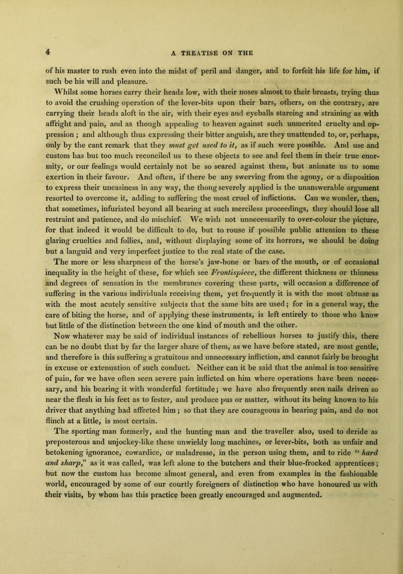 of his master to rush even into the midst of peril and danger, and to forfeit his life for him, if such be his will and pleasure. Whilst some horses carry their heads low, with their noses almost to their breasts, trying thus to avoid the crushing operation of the lever-bits upon their bars, others, on the contrary, are carrying their heads aloft in the air, with their eyes and eyeballs stareing and straining as with affright and pain, and as though appealing to heaven against such unmerited cruelty and op- pression ; and although thus expressing their bitter anguish, are they unattended to, or, perhaps, only by the cant remark that they must get used to it, as if such were possible. And use and custom has but too much reconciled us to these objects to see and feel them in their true enor- mity, or our feelings would certainly not be so seared against them, but animate us to some exertion in their favour. And often, if there be any swerving from the agony, or a disposition to express their uneasiness in any way, the thong severely applied is the unanswerable argument resorted to overcome it, adding to suffering the most cruel of inflictions. Can we wonder, then, that sometimes, infuriated beyond all bearing at such merciless proceedings, they should lose all restraint and patience, and do mischief. We wish not unnecessarily to over-colour the picture, for that indeed it would be difficult to do, but to rouse if possible public attention to these glaring cruelties and follies, and, without displaying some of its horrors, we should be doing but a languid and very imperfect justice to the real state of the case. The more or less sharpness of the horse’s jaw-bone or bars of the mouth, or of occasional inequality in the height of these, for which see Frontispiece, the different thickness or thinness and degrees of sensation in the membranes covering these parts, will occasion a difference of suffering in the various individuals receiving them, yet frequently it is with the most obtuse as with the most acutely sensitive subjects that the same bits are used; for in a general way, the care of biting the horse, and of applying these instruments, is left entirely to those who know but little of the distinction between the one kind of mouth and the other. Now whatever may be said of individual instances of rebellious horses to justify this, there can be no doubt that by far the larger share of them, as we have before stated, are most gentle, and therefore is this suffering a gratuitous and unnecessary infliction, and cannot fairly be brought in excuse or extenuation of such conduct. Neither can it be said that the animal is too sensitive of pain, for we have often seen severe pain inflicted on him where operations have been neces- sary, and his bearing it with wonderful fortitude; we have also frequently seen nails driven so near the flesh in his feet as to fester, and produce pus or matter, without its being known to his driver that anything had affected him ; so that they are courageous in bearing pain, and do not flinch at a little, is most certain. The sporting man formerly, and the hunting man and the traveller also, used to deride as preposterous and unjockey-like these unwieldy long machines, or lever-bits, both as unfair and betokening ignorance, cowardice, or maladresse, in the person using them, and to ride “ hard and sharp, as it was called, was left alone to the butchers and their blue-frocked apprentices; but now the custom has become almost general, and even from examples in the fashionable world, encouraged by some of our courtly foreigners of distinction who have honoured us with their visits, by whom has this practice been greatly encouraged and augmented.