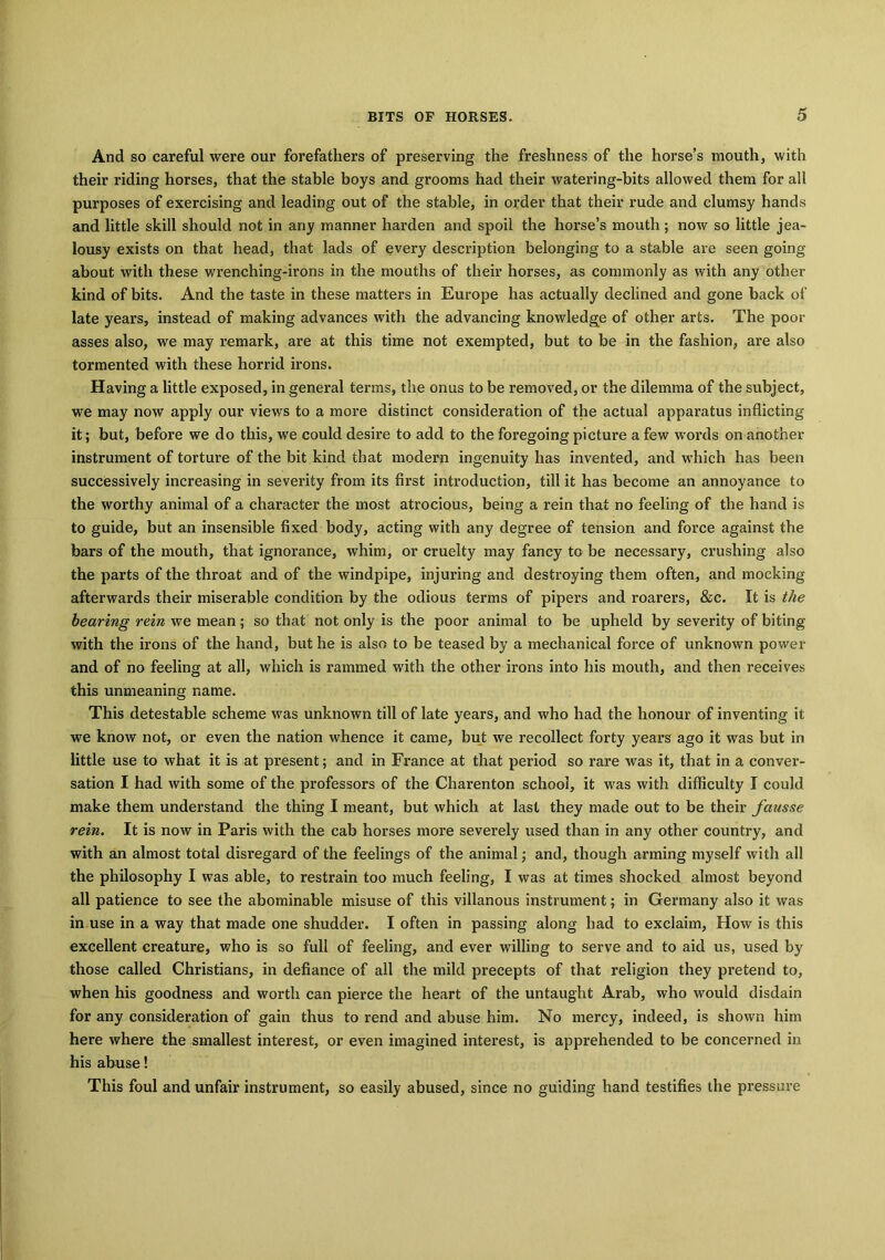 And so careful were our forefathers of preserving the freshness of the horse’s mouth, with their riding horses, that the stable boys and grooms had their watering-bits allowed them for all purposes of exercising and leading out of the stable, in order that their rude and clumsy hands and little skill should not in any manner harden and spoil the horse’s mouth ; now so little jea- lousy exists on that head, that lads of every description belonging to a stable are seen going about with these wrenching-irons in the mouths of their horses, as commonly as with any other kind of bits. And the taste in these matters in Europe has actually declined and gone back of late years, instead of making advances with the advancing knowledge of other arts. The poor asses also, we may remark, are at this time not exempted, but to be in the fashion, are also tormented with these horrid irons. Having a little exposed, in general terms, the onus to be removed, or the dilemma of the subject, we may now apply our views to a more distinct consideration of the actual apparatus inflicting it; but, before we do this, we could desire to add to the foregoing picture a few words on another instrument of torture of the bit kind that modern ingenuity has invented, and which has been successively increasing in severity from its first introduction, till it has become an annoyance to the worthy animal of a character the most atrocious, being a rein that no feeling of the hand is to guide, but an insensible fixed body, acting with any degree of tension and force against the bars of the mouth, that ignorance, whim, or cruelty may fancy to be necessary, crushing also the parts of the throat and of the windpipe, injuring and destroying them often, and mocking afterwards their miserable condition by the odious terms of pipers and roarers, &c. It is the bearing rein we mean; so that not only is the poor animal to be upheld by severity of biting with the irons of the hand, but he is also to be teased by a mechanical force of unknown power and of no feeling at all, which is rammed with the other irons into his mouth, and then receives this unmeaning name. This detestable scheme was unknown till of late years, and who had the honour of inventing it we know not, or even the nation whence it came, but we recollect forty years ago it was but in little use to what it is at present; and in France at that period so rare was it, that in a conver- sation I had with some of the professors of the Charenton school, it was with difficulty I could make them understand the thing I meant, but which at last they made out to be their fausse rein. It is now in Paris with the cab horses more severely used than in any other country, and with an almost total disregard of the feelings of the animal; and, though arming myself with all the philosophy I was able, to restrain too much feeling, I was at times shocked almost beyond all patience to see the abominable misuse of this villanous instrument; in Germany also it was in use in a way that made one shudder. I often in passing along had to exclaim, How is this excellent creature, who is so full of feeling, and ever willing to serve and to aid us, used by those called Christians, in defiance of all the mild precepts of that religion they pretend to, when his goodness and worth can pierce the heart of the untaught Arab, who would disdain for any consideration of gain thus to rend and abuse him. No mercy, indeed, is shown him here where the smallest interest, or even imagined interest, is apprehended to be concerned in his abuse! This foul and unfair instrument, so easily abused, since no guiding hand testifies the pressure