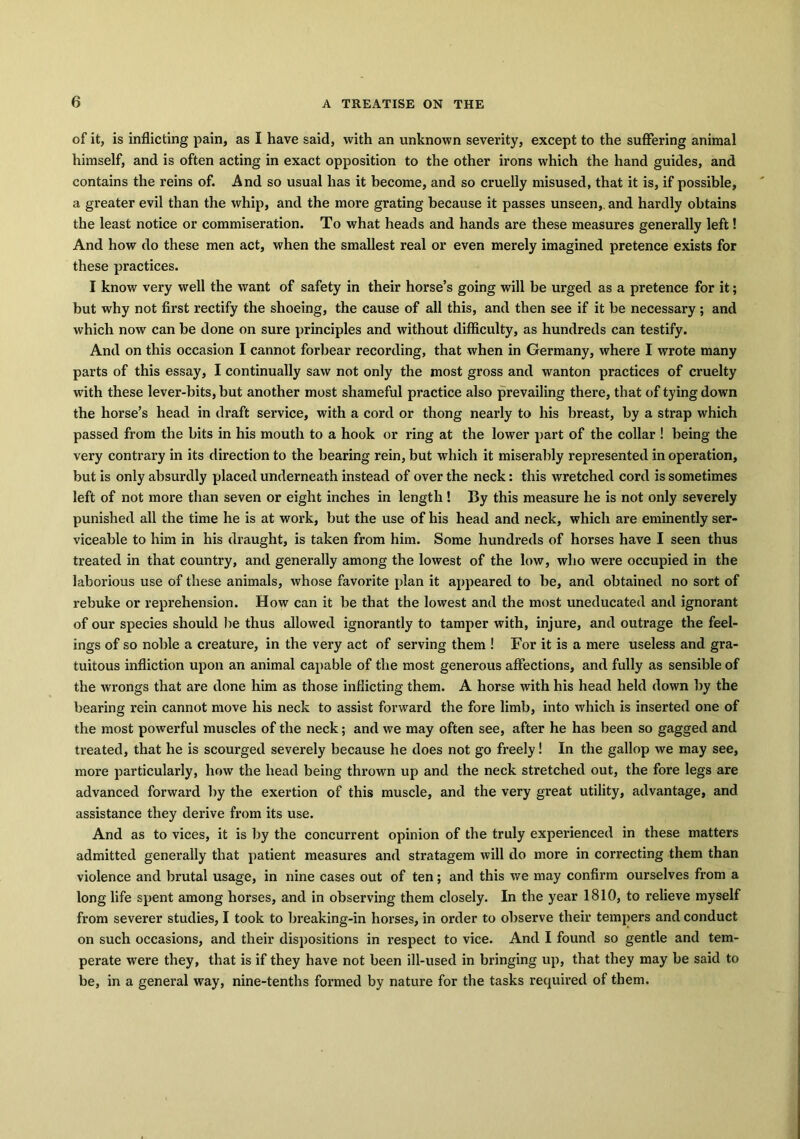 of it, is inflicting pain, as I have said, with an unknown severity, except to the suffering animal himself, and is often acting in exact opposition to the other irons which the hand guides, and contains the reins of. And so usual has it become, and so cruelly misused, that it is, if possible, a greater evil than the whip, and the more grating because it passes unseen,, and hardly obtains the least notice or commiseration. To what heads and hands are these measures generally left! And how do these men act, when the smallest real or even merely imagined pretence exists for these practices. I know very well the want of safety in their horse’s going will be urged as a pretence for it; but why not first rectify the shoeing, the cause of all this, and then see if it be necessary ; and which now can be done on sure principles and without difficulty, as hundreds can testify. And on this occasion I cannot forbear recording, that when in Germany, where I wrote many parts of this essay, I continually saw not only the most gross and wanton practices of cruelty with these lever-bits, but another most shameful practice also prevailing there, that of tying down the horse’s head in draft service, with a cord or thong nearly to his breast, by a strap which passed from the bits in his mouth to a hook or ring at the lower part of the collar ! being the very contrary in its direction to the bearing rein, but which it miserably represented in operation, but is only absurdly placed underneath instead of over the neck: this wretched cord is sometimes left of not more than seven or eight inches in length! By this measure he is not only severely punished all the time he is at work, but the use of his head and neck, which are eminently ser- viceable to him in his draught, is taken from him. Some hundreds of horses have I seen thus treated in that country, and generally among the lowest of the low, who were occupied in the laborious use of these animals, whose favorite plan it appeared to be, and obtained no sort of rebuke or reprehension. How can it be that the lowest and the most uneducated and ignorant of our species should be thus allowed ignorantly to tamper with, injure, and outrage the feel- ings of so noble a creature, in the very act of serving them ! For it is a mere useless and gra- tuitous infliction upon an animal capable of the most generous affections, and fully as sensible of the wrongs that are done him as those inflicting them. A horse with his head held down by the bearing rein cannot move his neck to assist forward the fore limb, into which is inserted one of the most powerful muscles of the neck; and we may often see, after he has been so gagged and treated, that he is scourged severely because he does not go freely! In the gallop we may see, more particularly, how the head being thrown up and the neck stretched out, the fore legs are advanced forward by the exertion of this muscle, and the very great utility, advantage, and assistance they derive from its use. And as to vices, it is by the concurrent opinion of the truly experienced in these matters admitted generally that patient measures and stratagem will do more in correcting them than violence and brutal usage, in nine cases out of ten; and this we may confirm ourselves from a long life spent among horses, and in observing them closely. In the year 1810, to relieve myself from severer studies, I took to breaking-in horses, in order to observe their tempers and conduct on such occasions, and their dispositions in respect to vice. And I found so gentle and tem- perate were they, that is if they have not been ill-used in bringing up, that they may be said to be, in a general way, nine-tenths formed by nature for the tasks required of them.
