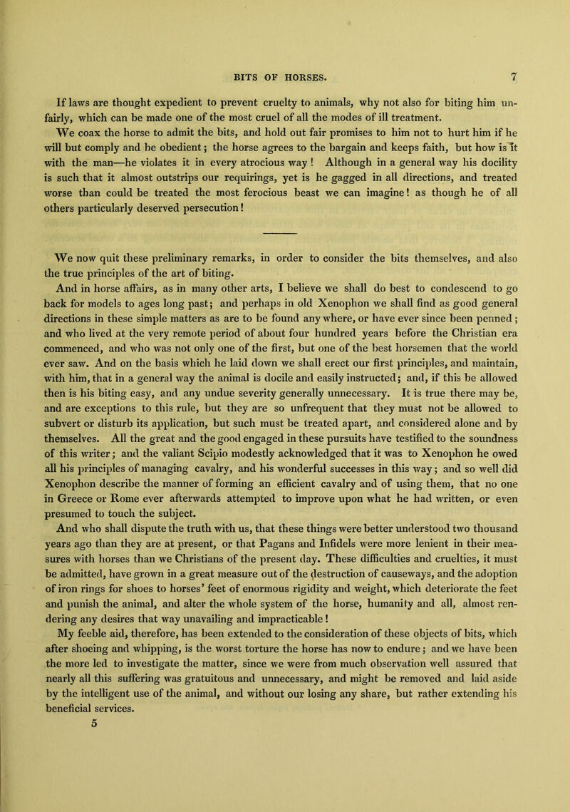 If laws are thought expedient to prevent cruelty to animals, why not also for biting him un- fairly, which can be made one of the most cruel of all the modes of ill treatment. We coax the horse to admit the bits, and hold out fair promises to him not to hurt him if he will but comply and be obedient; the horse agrees to the bargain and keeps faith, but how islt with the man—he violates it in every atrocious way ! Although in a general way his docility is such that it almost outstrips our requirings, yet is he gagged in all directions, and treated worse than could be treated the most ferocious beast we can imagine! as though he of all others particularly deserved persecution! We now quit these preliminary remarks, in order to consider the bits themselves, and also the true principles of the art of biting. And in horse affairs, as in many other arts, I believe we shall do best to condescend to go back for models to ages long past; and perhaps in old Xenophon we shall find as good general directions in these simple matters as are to be found any where, or have ever since been penned ; and who lived at the very remote period of about four hundred years before the Christian era commenced, and who was not only one of the first, but one of the best horsemen that the world ever saw. And on the basis which he laid down we shall erect our first principles, and maintain, with him, that in a general way the animal is docile and easily instructed; and, if this be allowed then is his biting easy, and any undue severity generally unnecessary. It is true there may be, and are exceptions to this rule, but they are so unfrequent that they must not be allowed to subvert or disturb its application, but such must be treated apart, and considered alone and by themselves. All the great and the good engaged in these pursuits have testified to the soundness of this writer; and the valiant Scipio modestly acknowledged that it was to Xenophon he owed all his principles of managing cavalry, and his wonderful successes in this way; and so well did Xenophon describe the manner of forming an efficient cavalry and of using them, that no one in Greece or Rome ever afterwards attempted to improve upon what he had written, or even presumed to touch the subject. And who shall dispute the truth with us, that these things were better understood two thousand years ago than they are at present, or that Pagans and Infidels were more lenient in their mea- sures with horses than we Christians of the present day. These difficulties and cruelties, it must be admitted, have grown in a great measure out of the destruction of causeways, and the adoption of iron rings for shoes to horses’ feet of enormous rigidity and weight, which deteriorate the feet and punish the animal, and alter the whole system of the horse, humanity and all, almost ren- dering any desires that way unavailing and impracticable ! My feeble aid, therefore, has been extended to the consideration of these objects of bits, which after shoeing and whipping, is the worst torture the horse has now to endure; and we have been the more led to investigate the matter, since we were from much observation well assured that nearly all this suffering was gratuitous and unnecessary, and might be removed and laid aside by the intelligent use of the animal, and without our losing any share, but rather extending his beneficial services. 5