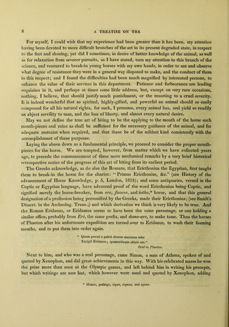 For myself, I could wish that my experience had been greater than it has been, my attention having been devoted to more difficult branches of the art in its present degraded state, in respect to the feet and shoeing, yet did I sometimes, in desfie of better knowledge of the animal, as well as for relaxation from severer pursuits, as I have stated, turn my attention to this branch of the science, and ventured to break-in young horses with my own hands, in order to see and observe what degree of resistance they were in a general way disposed to make, and the conduct of them in this respect; and I found the difficulties had been much magnified by interested persons, to enhance the value of their services in this department. Patience and forbearance are leading requisites in it, and perhaps at times some little address, but, except on very rare occasions, nothing, I believe, that should justify much punishment, or the resorting to a cruel severity. It is indeed wonderful that so spirited, highly-gifted, and powerful an animal should so easily compound for all his natural rights, for such, I presume, every animal has, and yield so readily an abject servility to man, and the loss of liberty, and almost every natural desire. May we not define the true art of biting to be the applying to the mouth of the horse such mouth-pieces and reins as shall be sufficient for the necessary guidance of the animal, and for adequate restraint when required, and that these be of the mildest kind consistently with the accomplishment of these purposes. Laying the above down as a fundamental principle, we proceed to consider the proper mouth- pieces for the horse. We are tempted, however, from matter which we have collected years ago, to precede the commencement of these mere mechanical remarks by a very brief historical retrospective notice of the progress of this art of biting from its earliest period. The Greeks acknowledge, as do also the Romans, that Ericthonius the Egyptian, first taught them to break-in the horse for the chariot: “Primus Ericthonius, &c.” (see History of the advancement of Horse Knowledge, p. 5, London, 1824); and some antiquaries, versed in the Coptic or Egyptian language, have advanced proof of the word Ericthonius being Coptic, and signified merely the horse-breaker, from ere, facere, and ictho,* horse, and that this general designation of a profession being personified by the Greeks, made their Ericthonius; (see Smidt’s Dissert, in the Archeolog. Trans.;) and which derivation we think is very likely to be true. And the Roman Eridanus, or Eridamus seems to have been the same personage, or one holding a similar office, probably from Eri, the same prefix, and domo-are, to make tame. Thus the horses of Phaeton after his unfortunate expedition are turned over to Eridanus, to wash their foaming mouths, and to put them into order again. “ Quem procul a patria diverso maximus orbe Excipit Eridanus; spumantiaque abluit ora.” Ovid in Phaeton. Next to him, and who was a real personage, came Simon, a man of Athens, spoken of and quoted by Xenophon, and did great achievements in this way. With his celebrated mai’es he won the prize more than once at the Olympic games, and left behind him in writing his precepts, but which writings are now lost, which however were used and quoted by Xenophon, adding • Hence, perhaps, icquo, icquus, and equus.