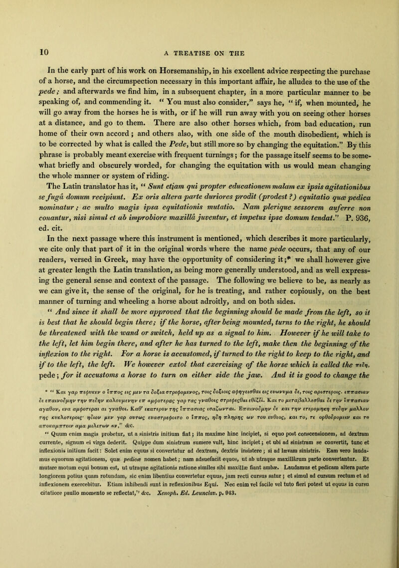 In the early part of his work on Horsemanship, in his excellent advice respecting the purchase of a horse, and the circumspection necessary in this important affair, he alludes to the use of the pede ; and afterwards we find him, in a subsequent chapter, in a more particular manner to be speaking of, and commending it. “ You must also consider,” says he, “ if, when mounted, he will go away from the horses he is with, or if he will run away with you on seeing other horses at a distance, and go to them. There are also other horses which, from bad education, run home of their own accord; and others also, with one side of the mouth disobedient, which is to be corrected by what is called the Pede, but still more so by changing the equitation.” By this phrase is probably meant exercise with frequent turnings; for the passage itself seems to be some- what briefly and obscurely worded, for changing the equitation with us would mean changing the whole manner or system of riding. The Latin translator has it, “ Sunt etjam qui propter educationem malam ex ipsis agitationibus se fuga domurn recipiunt. Ex oris altera parte duriores prodit (prodest ?) equitatio quoe pedica nominatur; ac multo magis ipsa equitationis mutatio. Nam plerique sessorem auferre non conantur, nisi simul et ah improbiore maxilla juventur, et impetus ipse domum feudal.” P. 936, ed. cit. In the next passage where this instrument is mentioned, which describes it more particularly, we cite only that part of it in the original words where the name pede occurs, that any of our readers, versed in Greek, may have the opportunity of considering it ;* we shall however give at greater length the Latin translation, as being more generally understood, and as well express- ing the general sense and context of the passage. The following we believe to be, as nearly as we can give it, the sense of the original, for he is treating, and rather copiously, on the best manner of turning and wheeling a horse about adroitly, and on both sides. “ And since it shall be more approved that the beginning should be made from the left, so it is best that he should begin there; if the horse, after being mounted, turns to the right, he should be threatened with the wand or switch, held up as a signal to him. However if he will take to the left, let him begin there, and after he has turned to the left, make then the beginning of the inflexion to the right. For a horse is accustomed, if turned to the right to keep to the right, and if to the left, the left. We however extol that exercising of the horse which is called the iriSri, pede; for it accustoms a horse to turn on either side the jaw. And it is good to change the * “ Kai yap irttpVKtv o imrog tig ptv ra So%iaarpt<poptvog, roig 8o£ioig a<pr)ytioQai ug tvtovvpa St,TOig apiartpoig. miraoiav St tTrat.vo8p.iiv Ti)v iriSriv KaXovptvriv tic apiporepag yap Tag yvaQoig orpttptgQai cQiZti. Kai to ptrafiaXXiijOai 8t ri]v iiziratsiav ayadov, iva aptportpai at yvaOoi. Ka9’ tnartpov mg iinratnag laaZtvvrai. K-KaivoSpriv St teat ri)v iTtpoptim irtSrjv paWov Trig KvicXoTtpoig• pSiov ptv yap ovrotg tvaarpetpoiTo o imrog, rjSr) xXtiprjg tuv rot/ tvdtog, Kai to, re opdoSpoptiv Kai to airOKapirTtiv apa ptXtTwv av,” &C. “ Quum enim magis probetur, ut a sinistris initium fiat; ita maxime hinc incipiet, si equo post conscensionem, ad dextram currente, signum ei virga dederit. Quippe dum sinistrum sumere vult, hinc incipiet; et ubi ad sinistram se convertit, tunc et inflexionis initium facit: Solet enim equus si convertatur ad dextram, dextris insistere ; si ad lasvam sinistris. Earn vero lauda- mus equorum agitationem, quae pedicce nomen habet; nam adsuefacit equos, ut ab utraque maxillarum parte convertantur. Et mutare motum equi bonum est, ut utraque agitationis ratione similes sibi maxillae fiant ambfe. Laudamus et pedicam altera parte longiorem potius quam rotundam, sic enim libentius convertetur equus, jam recti cursus satur ; et simul ad cursum rectum et ad inflexionem exercebitur. Etiam inhibendi sunt in reflexionibus Equi. Nec enim vel facile vel tuto fieri potest ut equus in cursu citatiore paullo momento se reflectat,’’ &c. Xenoph. Ed. Leunclav. p. 943.