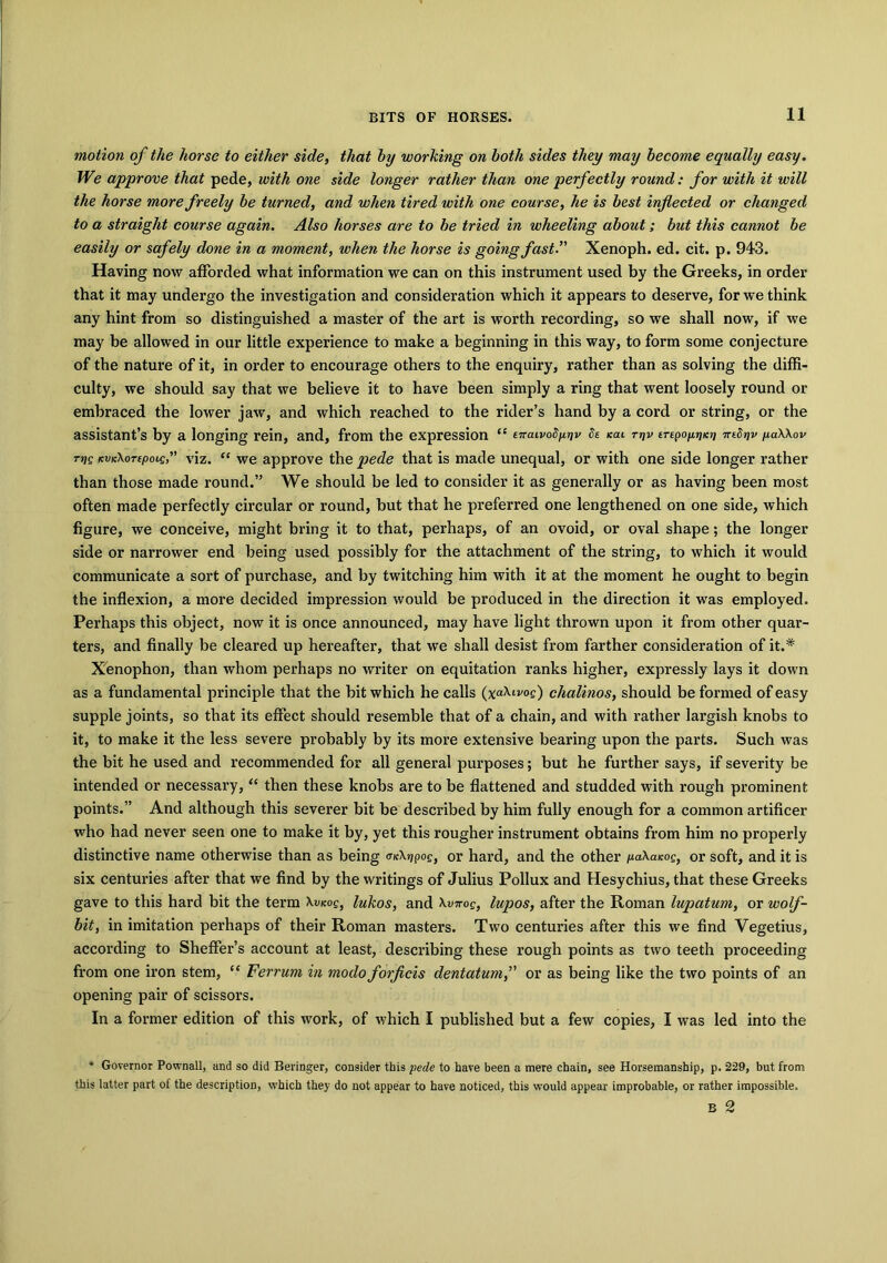 motion of the horse to either side, that by working on both sides they may become equally easy. We approve that pede, with one side longer rather than one perfectly round: for with it will the horse more freely be turned, and when tired with one course, he is best inflected or changed to a straight course again. Also horses are to be tried in wheeling about; but this cannot be easily or safely done in a moment, when the horse is going fast.” Xenoph. ed. cit. p. 943. Having now afforded what information we can on this instrument used by the Greeks, in order that it may undergo the investigation and consideration which it appears to deserve, for we think any hint from so distinguished a master of the art is worth recording, so we shall now, if we may be allowed in our little experience to make a beginning in this way, to form some conjecture of the nature of it, in order to encourage others to the enquiry, rather than as solving the diffi- culty, we should say that we believe it to have been simply a ring that went loosely round or embraced the lower jaw, and which reached to the rider’s hand by a cord or string, or the assistant’s by a longing rein, and, from the expression “ eTraivod^v de kcu tt)v erepopjjkjj TnSpv paWov tijq KVK\orepoie” viz. “ we approve the pede that is made unequal, or with one side longer rather than those made round.” We should be led to consider it as generally or as having been most often made perfectly circular or round, but that he preferred one lengthened on one side, which figure, we conceive, might bring it to that, perhaps, of an ovoid, or oval shape; the longer side or narrower end being used possibly for the attachment of the string, to which it would communicate a sort of purchase, and by twitching him with it at the moment he ought to begin the inflexion, a more decided impression would be produced in the direction it was employed. Perhaps this object, now it is once announced, may have light thrown upon it from other quar- ters, and finally be cleared up hereafter, that we shall desist from farther consideration of it.* Xenophon, than whom perhaps no writer on equitation ranks higher, expressly lays it down as a fundamental principle that the bit which he calls (xaXivoe) chalinos, should be formed of easy supple joints, so that its effect should resemble that of a chain, and with rather largish knobs to it, to make it the less severe probably by its more extensive bearing upon the parts. Such was the bit he used and recommended for all general purposes; but he further says, if severity be intended or necessary,“ then these knobs are to be flattened and studded with rough prominent points.” And although this severer bit be described by him fully enough for a common artificer who had never seen one to make it by, yet this rougher instrument obtains from him no properly distinctive name otherwise than as being <ncX»jpof, or hard, and the other iuaXaicog, or soft, and it is six centuries after that we find by the writings of Julius Pollux and Hesychius, that these Greeks gave to this hard bit the term \vkoq, lukos, and \viroe, lupos, after the Roman lupatum, or wolf- bit, in imitation perhaps of their Roman masters. Two centuries after this we find Vegetius, according to Sheffer’s account at least, describing these rough points as two teeth proceeding from one iron stem, “ Ferrum in modo forficis dentatumor as being like the two points of an opening pair of scissors. In a former edition of this work, of which I published but a few copies, I was led into the * Governor Pownall, and so did Beringer, consider this pede to have been a mere chain, see Horsemanship, p. 229, but from this latter part of the description, which they do not appear to have noticed, this would appear improbable, or rather impossible. B 2