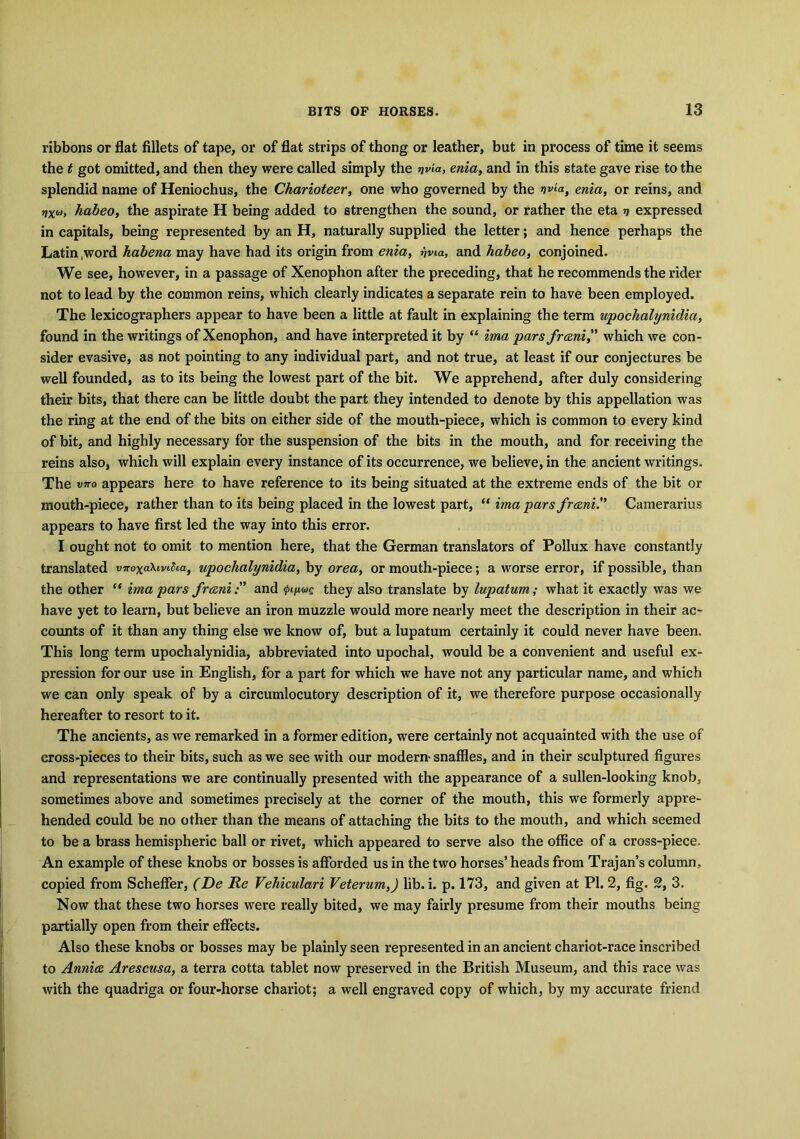 ribbons or flat fillets of tape, or of flat strips of thong or leather, but in process of time it seems the t got omitted, and then they were called simply the wia, enia, and in this state gave rise to the splendid name of Heniochus, the Charioteer, one who governed by the nviat enia, or reins, and rixoi, habeo, the aspirate H being added to strengthen the sound, or rather the eta v expressed in capitals, being represented by an H, naturally supplied the letter; and hence perhaps the Latin ,word habena may have had its origin from enia, vvia, and habeo, conjoined. We see, however, in a passage of Xenophon after the preceding, that he recommends the rider not to lead by the common reins, which clearly indicates a separate rein to have been employed. The lexicographers appear to have been a little at fault in explaining the term upochalynidia, found in the writings of Xenophon, and have interpreted it by “ ima pars fr&ni,” which we con- sider evasive, as not pointing to any individual part, and not true, at least if our conjectures be well founded, as to its being the lowest part of the bit. We apprehend, after duly considering their bits, that there can be little doubt the part they intended to denote by this appellation was the ring at the end of the bits on either side of the mouth-piece, which is common to every kind of bit, and highly necessary for the suspension of the bits in the mouth, and for receiving the reins also, which will explain every instance of its occurrence, we believe, in the ancient writings. The viTo appears here to have reference to its being situated at the extreme ends of the bit or mouth-piece, rather than to its being placed in the lowest part, “ ima pars frani.” Camerarius appears to have first led the way into this error. I ought not to omit to mention here, that the German translators of Pollux have constantly translated vKoxa\ivifoat upochalynidia, by orea, or mouth-piece; a worse error, if possible, than the other “ ima pars franiand they also translate by lupatum; what it exactly was we have yet to learn, but believe an iron muzzle would more nearly meet the description in their ac- counts of it than any thing else we know of, but a lupatum certainly it could never have been. This long term upochalynidia, abbreviated into upochal, would be a convenient and useful ex- pression for our use in English, for a part for which we have not any particular name, and which we can only speak of by a circumlocutory description of it, we therefore purpose occasionally hereafter to resort to it. The ancients, as we remarked in a former edition, were certainly not acquainted with the use of cross-pieces to their bits, such as we see with our modern- snaffles, and in their sculptured figures and representations we are continually presented with the appearance of a sullen-looking knob, sometimes above and sometimes precisely at the corner of the mouth, this we formerly appre- hended could be no other than the means of attaching the bits to the mouth, and which seemed to be a brass hemispheric ball or rivet, which appeared to serve also the office of a cross-piece. An example of these knobs or bosses is afforded us in the two horses’ heads from Trajan’s column, copied from Scheffer, (De Re Vehiculari Veterum,) lib. i. p. 173, and given at PI. 2, fig. 2, 3. Now that these two horses were really bited, we may fairly presume from their mouths being partially open from their effects. Also these knobs or bosses may be plainly seen represented in an ancient chariot-race inscribed to Annia Aresctisa, a terra cotta tablet now preserved in the British Museum, and this race was with the quadriga or four-horse chariot; a well engraved copy of which, by my accurate friend