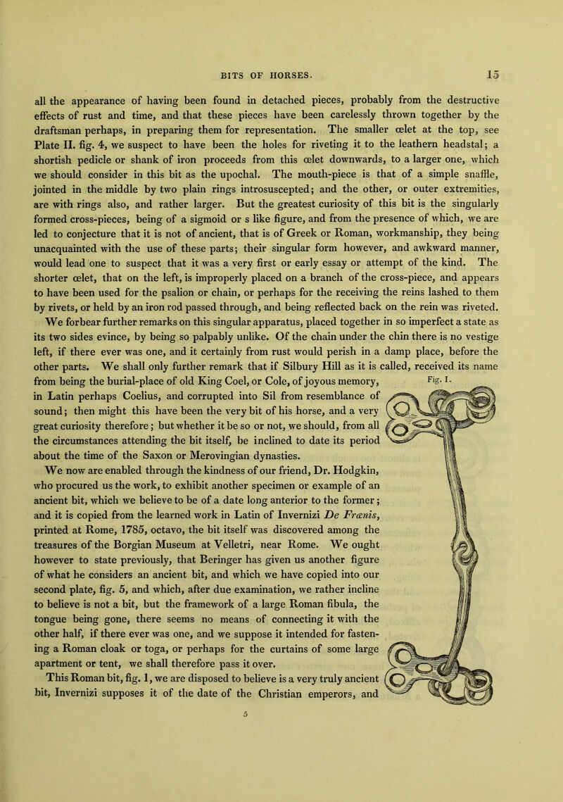 all the appearance of having been found in detached pieces, probably from the destructive effects of rust and time, and that these pieces have been carelessly thrown together by the draftsman perhaps, in preparing them for representation. The smaller celet at the top, see Plate II. fig. 4, we suspect to have been the holes for riveting it to the leathern headstal; a shortish pedicle or shank of iron proceeds from this oelet downwards, to a larger one, which we should consider in this bit as the upochal. The mouth-piece is that of a simple snaffle, jointed in the middle by two plain rings introsuscepted; and the other, or outer extremities, are with rings also, and rather larger. But the greatest curiosity of this bit is the singularly formed cross-pieces, being of a sigmoid or s like figure, and from the presence of which, we are led to conjecture that it is not of ancient, that is of Greek or Roman, workmanship, they being unacquainted with the use of these parts; their singular form however, and awkward manner, would lead one to suspect that it was a very first or early essay or attempt of the kind. The shorter oelet, that on the left, is improperly placed on a branch of the cross-piece, and appears to have been used for the psalion or chain, or perhaps for the receiving the reins lashed to them by rivets, or held by an iron rod passed through, and being reflected back on the rein was riveted. We forbear further remarks on this singular apparatus, placed together in so imperfect a state as its two sides evince, by being so palpably unlike. Of the chain under the chin there is no vestige left, if there ever was one, and it certainly from rust would perish in a damp place, before the other parts. We shall only further remark that if Silbury Hill as it is called, received its name from being the burial-place of old King Coel, or Cole, of joyous memory, in Latin perhaps Coelius, and corrupted into Sil from resemblance of sound; then might this have been the very bit of his horse, and a very great curiosity therefore; but whether it be so or not, we should, from all the circumstances attending the bit itself, be inclined to date its period about the time of the Saxon or Merovingian dynasties. We now are enabled through the kindness of our friend, Dr. Hodgkin, who procured us the work, to exhibit another specimen or example of an ancient bit, which we believe to be of a date long anterior to the former; and it is copied from the learned work in Latin of Invernizi De Franis, printed at Rome, 1785, octavo, the bit itself was discovered among the treasures of the Borgian Museum at Velletri, near Rome. We ought however to state previously, that Beringer has given us another figure of what he considers an ancient bit, and which we have copied into our second plate, fig. 5, and which, after due examination, we rather incline to believe is not a bit, but the framework of a large Roman fibula, the tongue being gone, there seems no means of connecting it with the other half, if there ever was one, and we suppose it intended for fasten- ing a Roman cloak or toga, or perhaps for the curtains of some large apartment or tent, we shall therefore pass it over. This Roman bit, fig. 1, we are disposed to believe is a very truly ancient bit, Invernizi supposes it of the date of the Christian emperors, and 5