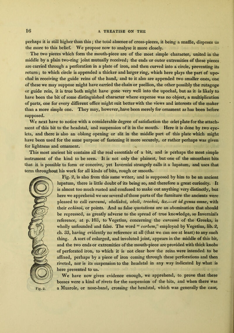 perhaps it is still higher than this; the total absence of cross-pieces, it being a snaffle, disposes us the more to this belief. We propose now to analyse it more closely. The two pieces which form the mouth-piece are of the most simple character, united in the middle by a plain two-ring joint mutually received; the ends or outer extremities of these pieces are carried through a perforation in a plate of iron, and then curved into a circle, preventing its return ; to which circle is appended a thicker and larger ring, which here plays the part of upo- chal in receiving the guide reins of the hand, and to it also are appended two smaller ones, one of these we may suppose might have carried the chain or psellion, the other possibly the rutagoge or guide rein, it is true both might have gone very well into the upochal, but as it is likely to have been the bit of some distinguished character where expense was no object, a multiplication of parts, one for every different office might suit better with the views and interests of the maker than a more simple one. They may, however, have been merely for ornament as has been before supposed. We next have to notice with a considerable degree of satisfaction the celet plate for the attach- ment of this bit to the headstal, and suspension of it in the mouth. Here it is done by two eye- lets, and there is also an oblong opening or slit in the middle part of this plate which might have been used for the same purpose of fastening it more securely, or rather perhaps was given for lightness and ornament. This most ancient bit contains all the real essentials of a bit, and is perhaps the most simple instrument of the kind to be seen. It is not only the plainest, but one of the smoothest bits that it is possible to form or conceive, yet Invernizi strangely calls it a lupatum, and uses that term throughout his work for all kinds of bits, rough or smooth. Fig. 2, is also from this same writer, and is supposed by him to be an ancient lupatum, there is little doubt of its being so, and therefore a great curiosity. It is almost too much rusted and confused to make out anything very distinctly, but here we apprehend we see several of those parts of the furniture the ancients were pleased to call curcumi, oboliskoi, oboli, trochoi, &c.—et id genus omne, with their echinoi, or points. And as false quotations are an abomination that should be repressed, as greatly adverse to the spread of true knowledge, so Invernizi’s reference, at p. 103, to Vegetius, concerning the curcumi of the Greeks, is wholly unfounded and false. The word corbem,” employed by Vegetius, lib. 2, ch. 33, having evidently no reference at all (that we can see at least) to any such thing. A sort of enlarged, and involuted joint, appears in the middle of this bit, and the two ends or extremities of the mouth-piece are provided with thick knobs of perforated iron, to which it is not clear how the reins were intended to be affixed, perhaps by a piece of iron coming through these perforations and then riveted, nor is its suspension to the headstal in any way indicated by what is here presented to us. We have now given evidence enough, we apprehend, to prove that these bosses were a kind of rivets for the suspension of the bits, and when there was a Musrole, or nose-band, crossing the headstal, which was generally the case,