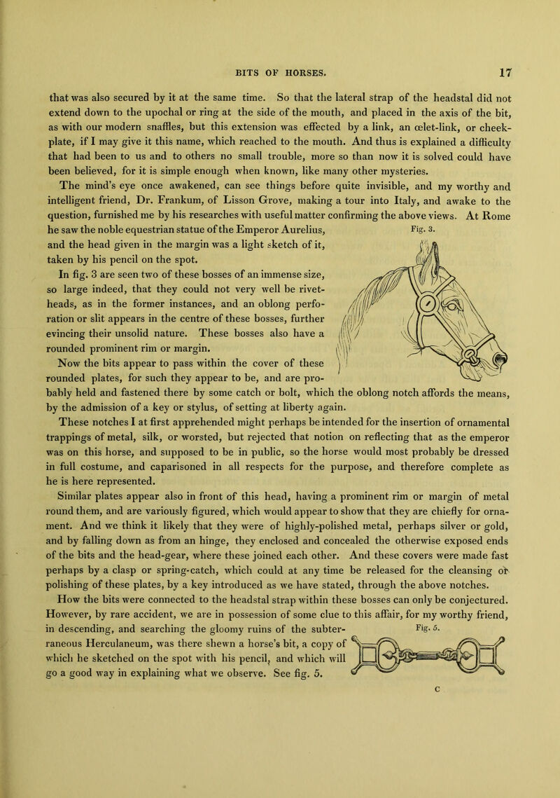 that was also secured by it at the same time. So that the lateral strap of the headstal did not extend down to the upochal or ring at the side of the mouth, and placed in the axis of the bit, as with our modern snaffles, but this extension was effected by a link, an oelet-link, or cheek- plate, if I may give it this name, which reached to the mouth. And thus is explained a difficulty that had been to us and to others no small trouble, more so than now it is solved could have been believed, for it is simple enough when known, like many other mysteries. The mind’s eye once awakened, can see things before quite invisible, and my worthy and intelligent friend, Dr. Frankum, of Lisson Grove, making a tour into Italy, and awake to the question, furnished me by his researches with useful matter confirming the above views. At Rome he saw the noble equestrian statue of the Emperor Aurelius, Fig- 3. and the head given in the margin was a light sketch of it, taken by his pencil on the spot. In fig. 3 are seen two of these bosses of an immense size, so large indeed, that they could not vei’y well be rivet- heads, as in the former instances, and an oblong perfo- ration or slit appears in the centre of these bosses, further evincing their unsolid nature. These bosses also have a rounded prominent rim or margin. Now the bits appear to pass within the cover of these rounded plates, for such they appear to be, and are pro- bably held and fastened there by some catch or bolt, which the oblong notch affords the means, by the admission of a key or stylus, of setting at liberty again. These notches I at first apprehended might perhaps be intended for the insertion of ornamental trappings of metal, silk, or worsted, but rejected that notion on reflecting that as the emperor was on this horse, and supposed to be in public, so the horse would most probably be dressed in full costume, and caparisoned in all respects for the purpose, and therefore complete as he is here represented. Similar plates appear also in front of this head, having a prominent rim or margin of metal round them, and are variously figured, which would appear to show that they are chiefly for orna- ment. And we think it likely that they were of highly-polished metal, perhaps silver or gold, and by falling down as from an hinge, they enclosed and concealed the otherwise exposed ends of the bits and the head-gear, where these joined each other. And these covers were made fast perhaps by a clasp or spring-catch, which could at any time be released for the cleansing ob polishing of these plates, by a key introduced as we have stated, through the above notches. How the bits were connected to the headstal strap within these bosses can only be conjectured. However, by rare accident, we are in possession of some clue to this affair, for my worthy friend, in descending, and searching the gloomy ruins of the subter- F>g* 5- raneous Herculaneum, was there shewn a horse’s bit, a copy of which he sketched on the spot with his pencil, and which will go a good way in explaining what we observe. See fig. 5. c