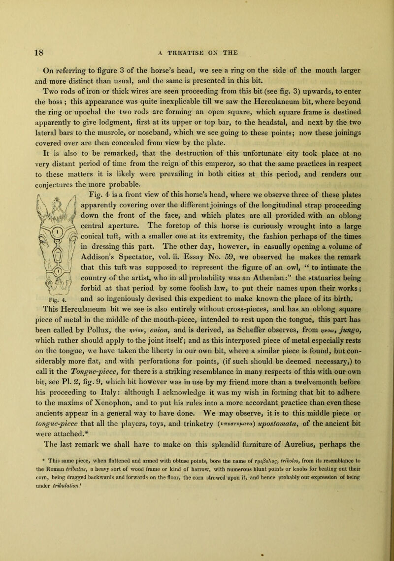 On referring to figure 3 of the horse’s head, we see a ring on the side of the mouth larger and more distinct than usual, and the same is presented in this bit. Two rods of iron or thick wires are seen proceeding from this bit (see fig. 3) upwards, to enter the boss ; this appearance was quite inexplicable till we saw the Herculaneum bit, where beyond the ring or upochal the two rods are forming an open square, which square frame is destined apparently to give lodgment, first at its upper or top bar, to the headstal, and next by the two lateral bars to the musrole, or noseband, which we see going to these points; now these joinings covered over are then concealed from view by the plate. It is also to be remarked, that the destruction of this unfortunate city took place at no very distant period of time from the reign of this emperor, so that the same practices in respect to these matters it is likely were prevailing in both cities at this period, and renders our conjectures the more probable. Fig. 4 is a front view of this horse’s head, where we observe three of these plates apparently covering over the different joinings of the longitudinal strap proceeding down the front of the face, and which plates are all provided with an oblong central aperture. The foretop of this horse is curiously wrought into a large conical tuft, with a smaller one at its extremity, the fashion perhaps of the times in dressing this part. The other day, however, in casually opening a volume of Addison’s Spectator, vol. ii. Essay No. 59, we observed he makes the remark that this tuft was supposed to represent the figure of an owl, “ to intimate the country of the artist, who in all probability was an Athenianthe statuaries being forbid at that period by some foolish law, to put their names upon their works; and so ingeniously devised this expedient to make known the place of its birth. This Herculaneum bit we see is also entirely without cross-pieces, and has an oblong square piece of metal in the middle of the mouth-piece, intended to rest upon the tongue, this part has been called by Pollux, the >jviov, enion, and is derived, as Scheffer observes, from i\voa>, jungo, which rather should apply to the joint itself; and as this interposed piece of metal especially rests on the tongue, we have taken the liberty in our own bit, where a similar piece is found, but con- siderably more flat, and with perforations for points, (if such should be deemed necessary,) to call it the Tongue-piece, for there is a striking resemblance in many respects of this with our own bit, see PI. 2, fig. 9, which bit however was in use by my friend more than a twelvemonth before his proceeding to Italy: although I acknowledge it was my wish in forming that bit to adhere to the maxims of Xenophon, and to put his rules into a more accordant practice than even these ancients appear in a general way to have done. We may observe, it is to this middle piece or tongue-piece that all the players, toys, and trinketry (v^-oaro/iara) upostomata, of the ancient bit were attached.* The last remark we shall have to make on this splendid furniture of Aurelius, perhaps the * This same piece, when flattened and armed with obtuse points, bore the name of rpt/3o\oc, tribolos, from its resemblance to the Roman tribulus, a heavy sort of wood frame or kind of harrow, with numerous blunt points or knobs for beating out their corn, being dragged backwards and forwards on the floor, the corn strewed upon it, and hence probably our expression of being under tribulation!