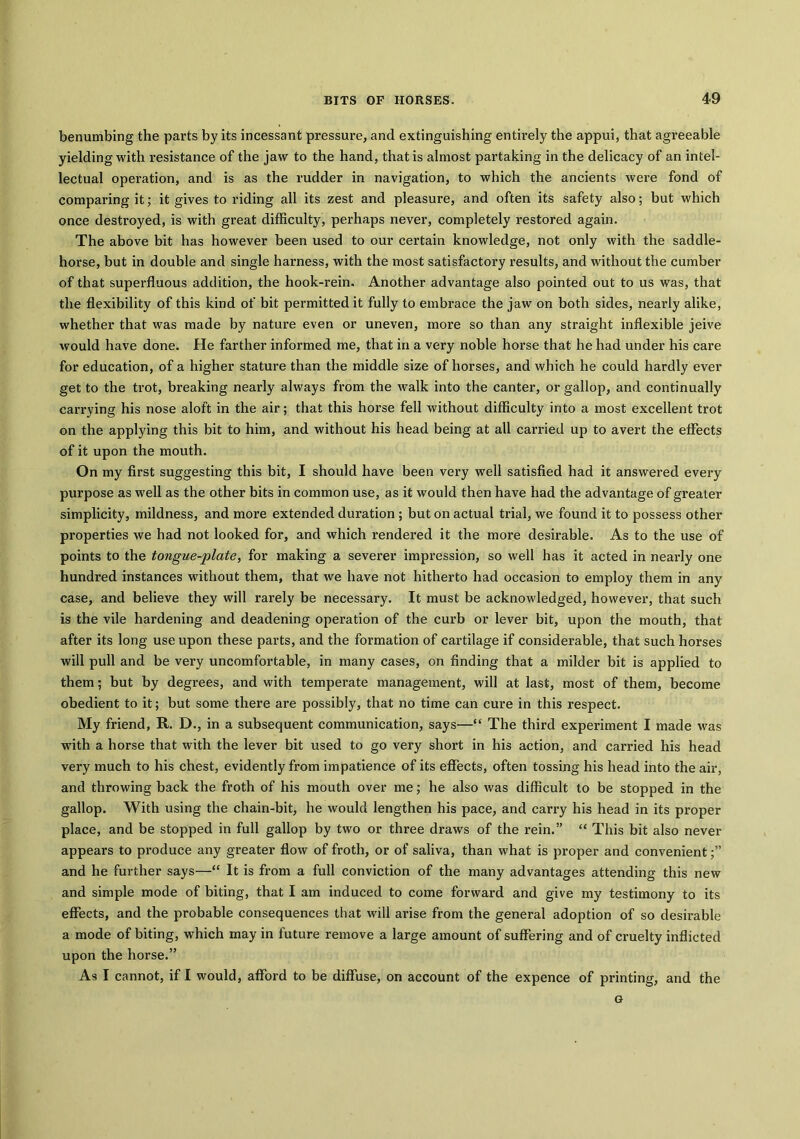 benumbing the parts by its incessant pressure, and extinguishing entirely the appui, that agreeable yielding with resistance of the jaw to the hand, that is almost partaking in the delicacy of an intel- lectual operation, and is as the rudder in navigation, to which the ancients wex-e fond of comparing it; it gives to riding all its zest and pleasure, and often its safety also; but which once destroyed, is with great difficulty, perhaps never, completely restored again. The above bit has however been used to our certain knowledge, not only with the saddle- hoi-se, but in double and single harness, with the most satisfactory results, and without the cumber of that supei’fluous addition, the hook-rein. Another advantage also pointed out to us was, that the flexibility of this kind of bit permitted it fully to embi’ace the jaw on both sides, nearly alike, whether that was made by natui’e even or uneven, moi’e so than any straight inflexible jeive would have done. He farther informed me, that in a very noble horse that he had under his care for education, of a higher statui’e than the middle size of horses, and which he could hardly ever get to the ti’ot, bi’eaking nearly always fi’om the walk into the cantei1, or gallop, and continually carrying his nose aloft in the air; that this hoi'se fell without difficulty into a most excellent trot on the applying this bit to him, and without his head being at all carried up to avert the eflhcts of it upon the mouth. On my fix’St suggesting this bit, I should have been vei’y well satisfied had it answered evei’y purpose as well as the other bits in common use, as it would then have had the advantage of greater simplicity, mildness, and more extended duration ; but on actual trial, we found it to possess other properties we had not looked for, and which rendered it the more desirable. As to the use of points to the tongue-plate, for making a severer impi’ession, so well has it acted in nearly one hundred instances without them, that we have not hitherto had occasion to employ them in any case, and believe they will rarely be necessary. It must be acknowledged, however, that such is the vile hardening and deadening operation of the curb or lever bit, upon the mouth, that after its long use upon these parts, and the formation of cartilage if considerable, that such horses will pull and be very uncomfortable, in many cases, on finding that a milder bit is applied to them; but by degrees, and with tempei'ate management, will at last, most of them, become obedient to it; but some there are possibly, that no time can cure in this respect. My friend, R. D., in a subsequent communication, says—“ The third experiment I made was with a horse that with the lever bit used to go very shoi’t in his action, and carried his head very much to his chest, evidently from impatience of its effects, often tossing his head into the air, and throwing back the froth of his mouth over me; he also was difficult to be stopped in the gallop. With using the chain-bit, he would lengthen his pace, and carry his head in its proper place, and be stopped in full gallop by two or three draws of the rein.” “ This bit also never appears to pi’oduce any greater flow of froth, or of saliva, than what is proper and convenient;” and he further says—“ It is from a full conviction of the many advantages attending this new and simple mode of biting, that I am induced to come forward and give my testimony to its effects, and the probable consequences that will arise from the general adoption of so desirable a mode of biting, which may in future remove a large amount of suffering and of cruelty inflicted upon the hoi’se.” As I cannot, if I would, afford to be diffuse, on account of the expence of printing, and the G