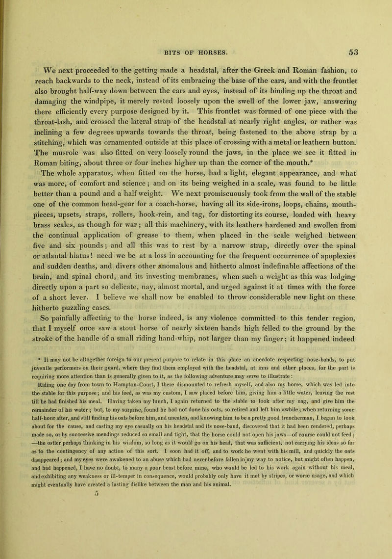 We next proceeded to the getting made a headstal, after the Greek and Roman fashion, to reach backwards to the neck, instead of its embracing the base of the ears, and with the frontlet also brought half-way down between the ears and eyes, instead of its binding up the throat and damaging the windpipe, it merely rested loosely upon the swell of the lower jaw, answering there efficiently every purpose designed by it. This frontlet was formed of one piece with the throat-lash, and crossed the lateral strap of the headstal at nearly right angles, or rather was inclining a few degrees upwards towards the throat, being fastened to the above strap by a stitching, which was ornamented outside at this place of crossing with a metal or leathern button. The musrole was also fitted on very loosely round the jaws, in the place we see it fitted in Roman biting, about three or four inches higher up than the corner of the mouth.* The whole apparatus, when fitted on the horse, had a light, elegant appearance, and what was more, of comfort and science ; and on its being weighed in a scale, was found to be little better than a pound and a half weight. We next promiscuously took from the wall of the stable one of the common head-gear for a coach-horse, having all its side-irons, loops, chains, mouth- pieces, upsets, straps, rollers, hook-rein, and tag, for distorting its course, loaded with heavy brass scales, as though for war; all this machinery, with its leathers hardened and swollen from the continual application of grease to them, when placed in the scale weighed between five and six pounds; and all this was to rest by a narrow strap, directly over the spinal or atlantal hiatus! need we be at a loss in accounting for the frequent occurrence of apoplexies and sudden deaths, and divers other anomalous and hitherto almost indefinable affections of the brain, and spinal chord, and its investing membranes, when such a weight as this was lodging directly upon a part so delicate, nay, almost mortal, and urged against it at times with the force of a short lever. I believe we shall now be enabled to throw considerable new light on these hitherto puzzling cases. So painfully affecting to the horse indeed, is any violence committed to this tender region, that I myself once saw a stout horse of nearly sixteen hands high felled to the ground by the stroke of the handle of a small riding hand-whip, not larger than my finger; it happened indeed * It may not be altogether foreign to our present purpose to relate in this place an anecdote respecting nose-bands, to put juvenile performers on their guard, where they find them employed with the headstal, at inns and other places, for the part is requiring more attention than is generally given to it, as the following adventure may serve to illustrate : Riding one day from town to Hampton-Court, I there dismounted to refresh myself, and also my horse, which was led into the stable for this purpose; and his feed, as was my custom, I saw placed before him, giving him a little water, leaving the rest till he had finished his meal. Having taken my lunch, I again returned to the stable to look after my nag, and give him the remainder of his water; hut, to my surprise, found he had not done his oats, so retired and left him awhile ; when returning some half-hour after, and still finding his oats before him, and uneaten, and knowing him to be a pretty good trencherman, I began to look about for the cause, and casting my eye casually on his headstal and its nose-band, discovered that it had been rendered, perhaps made so, or by successive mendings reduced so small and tight, that the horse could not open his jaws—of course could not feed ; —the ostler perhaps thinking in his wisdom, so long as it would go on his head, that was sufficient, not carrying his ideas so far as to the contingency of any action of this sort. I soon had it off, and to work he went with his mill, and quickly the oats disappeared; and my eyes were awakened to an abuse which had never before fallen iff my way to notice, but might often happen, and had happened, I have no doubt, to many a poor beast before mine, who would be led to his work again without his meal, and exhibiting any weakness or ill-temper in consequence, would probably only have it met by stripes, or worse usage, and which might eventually have created a lasting dislike between the man and his animal.