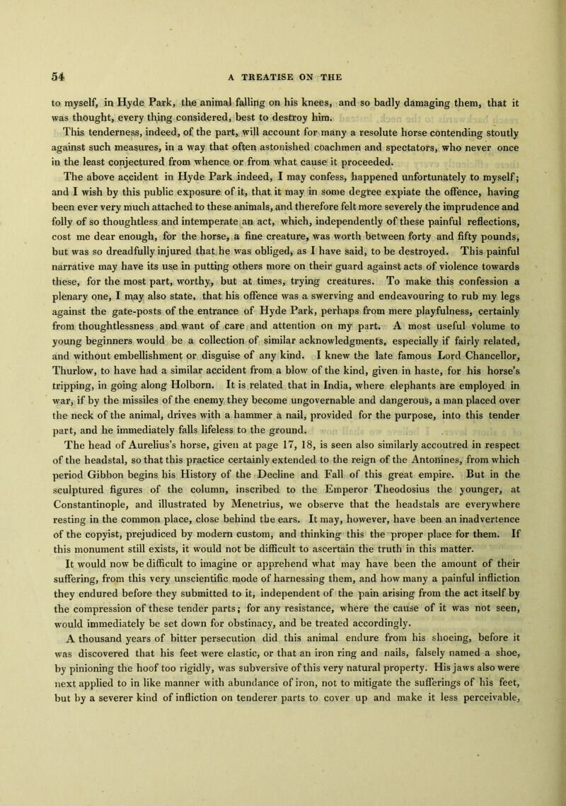 to myself, in Hyde Park, the animal falling on his knees, and so badly damaging them, that it was thought, every thjng considered, best to destroy him. This tenderness, indeed, of the part, will account for many a resolute horse contending stoutly against such measures, in a way that often astonished coachmen and spectators, who never once in the least conjectured from whence or from what cause it proceeded. The above accident in Hyde Park indeed, I may confess, happened unfortunately to myself; and I wish by this public exposure of it, that it may in some degree expiate the offence, having been ever very much attached to these animals, and therefore felt more severely the imprudence and folly of so thoughtless and intemperate an act, which, independently of these painful reflections, cost me dear enough, for the horse, a fine creature, was worth between forty and fifty pounds, but was so dreadfully injured that he was obliged, as I have said, to be destroyed. This painful narrative may have its use in putting others more on their guard against acts of violence towards these, for the most part, worthy, but at times, trying creatures. To make this confession a plenary one, I may also state, that his offence was a swerving and endeavouring to rub my legs against the gate-posts of the entrance of Hyde Park, perhaps from mere playfulness, certainly from thoughtlessness and want of care and attention on my part. A most useful volume to young beginners would be a collection of similar acknowledgments, especially if fairly related, and without embellishment or disguise of any kind. I knew the late famous Lord Chancellor, Thurlow, to have had a similar accident from a blow of the kind, given in haste, for his horse’s tripping, in going along Holborn. It is related that in India, where elephants are employed in war, if by the missiles of the enemy they become ungovernable and dangerous, a man placed over the neck of the animal, drives with a hammer a nail, provided for the purpose, into this tender part, and he immediately falls lifeless to the ground. The head of Aurelius’s horse, given at page 17, 18, is seen also similarly accoutred in respect of the headstal, so that this practice certainly extended to the reign of the Antonines, from which period Gibbon begins his History of the Decline and Fall of this great empire. But in the sculptured figures of the column, inscribed to the Emperor Theodosius the younger, at Constantinople, and illustrated by Menetrius, we observe that the headstals are everywhere resting in the common place, close behind the ears. It may, however, have been an inadvertence of the copyist, prejudiced by modern custom, and thinking this the proper place for them. If this monument still exists, it would not be difficult to ascertain the truth in this matter. It would now be difficult to imagine or apprehend what may have been the amount of their suffering, from this very unscientific mode of harnessing them, and how many a painful infliction they endured before they submitted to it, independent of the pain arising from the act itself by the compression of these tender parts; for any resistance, where the cause of it was not seen, would immediately be set down for obstinacy, and be treated accordingly. A thousand years of bitter persecution did this animal endure from his shoeing, before it was discovered that his feet were elastic, or that an iron ring and nails, falsely named a shoe, by pinioning the hoof too rigidly, was subversive of this very natural property. His jaws also were next applied to in like manner with abundance of iron, not to mitigate the sufferings of his feet, but by a severer kind of infliction on tenderer parts to cover up and make it less perceivable,
