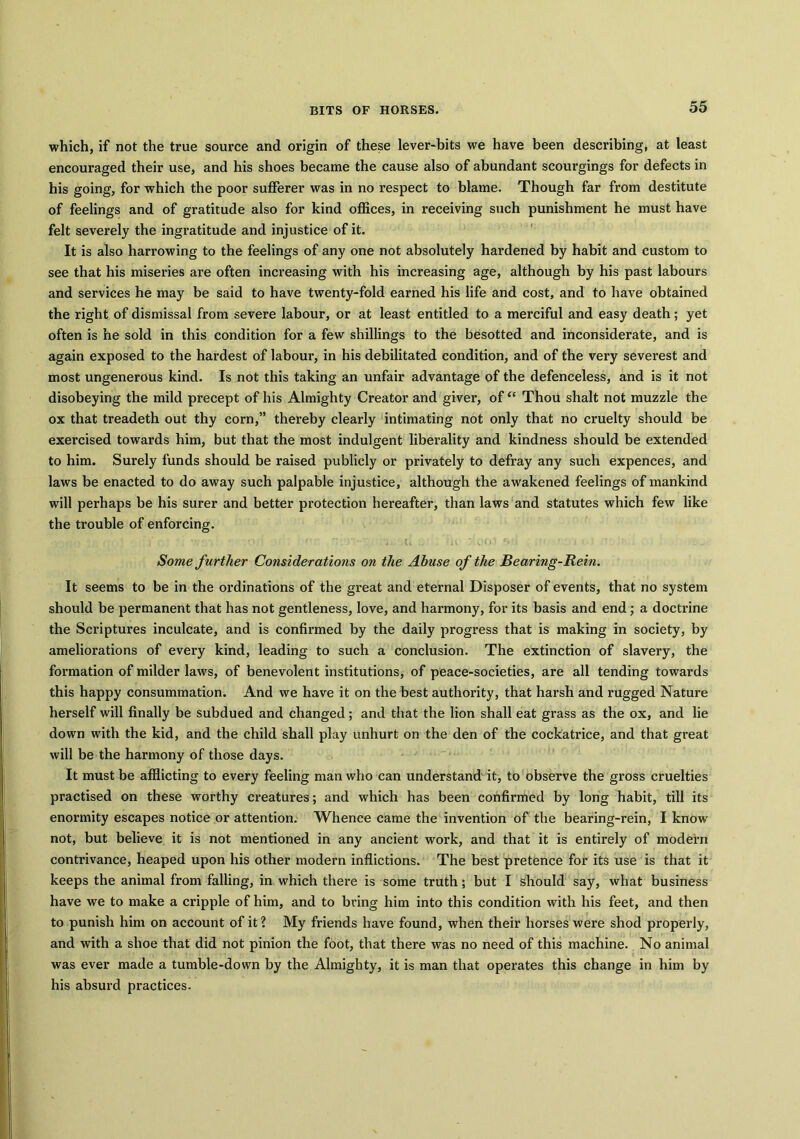 which, if not the true source and origin of these lever-bits we have been describing, at least encouraged their use, and his shoes became the cause also of abundant scourgings for defects in his going, for which the poor sufferer was in no respect to blame. Though far from destitute of feelings and of gratitude also for kind offices, in receiving such punishment he must have felt severely the ingratitude and injustice of it. It is also harrowing to the feelings of any one not absolutely hardened by habit and custom to see that his miseries are often increasing with his increasing age, although by his past labours and services he may be said to have twenty-fold earned his life and cost, and to have obtained the right of dismissal from severe labour, or at least entitled to a merciful and easy death; yet often is he sold in this condition for a few shillings to the besotted and inconsiderate, and is again exposed to the hardest of labour, in his debilitated condition, and of the very severest and most ungenerous kind. Is not this taking an unfair advantage of the defenceless, and is it not disobeying the mild precept of his Almighty Creator and giver, of “ Thou shalt not muzzle the ox that treadeth out thy corn,” thereby clearly intimating not only that no cruelty should be exercised towards him, but that the most indulgent liberality and kindness should be extended to him. Surely funds should be raised publicly or privately to defray any such expences, and laws be enacted to do away such palpable injustice, although the awakened feelings of mankind will perhaps be his surer and better protection hereafter, than laws and statutes which few like the trouble of enforcing. . r' r. r - . u ■„ , a :iooi c<’> <• ■<- i ■ ' : - Some further Considerations on the Abuse of the Bearing-Rein. It seems to be in the ordinations of the great and eternal Disposer of events, that no system should be permanent that has not gentleness, love, and harmony, for its basis and end; a doctrine the Scriptures inculcate, and is confirmed by the daily progress that is making in society, by ameliorations of every kind, leading to such a conclusion. The extinction of slavery, the formation of milder laws, of benevolent institutions, of peace-societies, are all tending towards this happy consummation. And we have it on the best authority, that harsh and rugged Nature herself will finally be subdued and changed; and that the lion shall eat grass as the ox, and lie down with the kid, and the child shall play unhurt on the den of the cockatrice, and that great will be the harmony of those days. It must be afflicting to every feeling man who can understand it, to observe the gross cruelties practised on these worthy creatures; and which has been confirmed by long habit, till its enormity escapes notice or attention. Whence came the invention of the bearing-rein, I know not, but believe it is not mentioned in any ancient work, and that it is entirely of modern contrivance, heaped upon his other modern inflictions. The best pretence for its use is that it keeps the animal from falling, in which there is some truth; but I should say, what business have we to make a cripple of him, and to bring him into this condition with his feet, and then to punish him on account of it ? My friends have found, when their horses were shod properly, and with a shoe that did not pinion the foot, that there was no need of this machine. No animal was ever made a tumble-down by the Almighty, it is man that operates this change in him by his absurd practices.