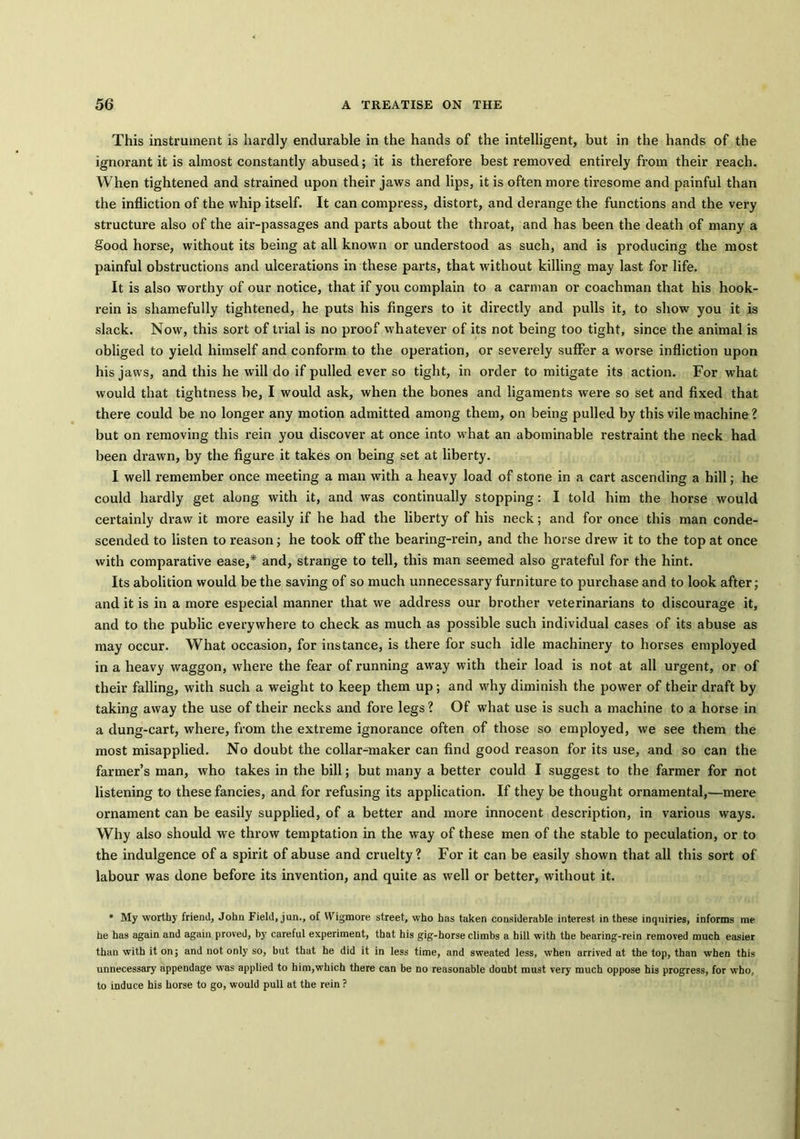 This instrument is hardly endurable in the hands of the intelligent, but in the hands of the ignorant it is almost constantly abused; it is therefore best removed entirely from their reach. When tightened and strained upon their jaws and lips, it is often more tiresome and painful than the infliction of the whip itself. It can compress, distort, and derange the functions and the very structure also of the air-passages and parts about the throat, and has been the death of many a good horse, without its being at all known or understood as such, and is producing the most painful obstructions and ulcerations in these parts, that without killing may last for life. It is also worthy of our notice, that if you complain to a carman or coachman that his hook- rein is shamefully tightened, he puts his fingers to it directly and pulls it, to show you it is slack. Now, this sort of trial is no proof whatever of its not being too tight, since the animal is obliged to yield himself and conform to the operation, or severely suffer a worse infliction upon his jaws, and this he will do if pulled ever so tight, in order to mitigate its action. For what would that tightness be, I would ask, when the bones and ligaments were so set and fixed that there could be no longer any motion admitted among them, on being pulled by this vile machine ? but on removing this rein you discover at once into what an abominable restraint the neck had been drawn, by the figure it takes on being set at liberty. I well remember once meeting a man with a heavy load of stone in a cart ascending a hill; he could hardly get along with it, and was continually stopping: I told him the horse would certainly draw it more easily if he had the liberty of his neck; and for once this man conde- scended to listen to reason; he took off* the bearing-rein, and the horse drew it to the top at once with comparative ease,* and, strange to tell, this man seemed also grateful for the hint. Its abolition would be the saving of so much unnecessary furniture to purchase and to look after; and it is in a more especial manner that we address our brother veterinarians to discourage it, and to the public everywhere to check as much as possible such individual cases of its abuse as may occur. What occasion, for instance, is there for such idle machinery to horses employed in a heavy waggon, where the fear of running away with their load is not at all urgent, or of their falling, with such a weight to keep them up; and why diminish the power of their draft by taking away the use of their necks and fore legs? Of what use is such a machine to a horse in a dung-cart, where, from the extreme ignorance often of those so employed, we see them the most misapplied. No doubt the collar-maker can find good reason for its use, and so can the farmer’s man, who takes in the bill; but many a better could I suggest to the farmer for not listening to these fancies, and for refusing its application. If they be thought ornamental,—mere ornament can be easily supplied, of a better and more innocent description, in various ways. Why also should we throw temptation in the way of these men of the stable to peculation, or to the indulgence of a spirit of abuse and cruelty? For it can be easily shown that all this sort of labour was done before its invention, and quite as well or better, without it. * My worthy friend, John Field, jun., of Wigmore street, who has taken considerable interest in these inquiries, informs me he has again and again proved, by careful experiment, that his gig-horse climbs a hill with the bearing-rein removed much easier than with it on; and not only so, but that he did it in less time, and sweated less, when arrived at the top, than when this unnecessary appendage was applied to him,which there can be no reasonable doubt must very much oppose his progress, for who, to induce his horse to go, would pull at the rein ?
