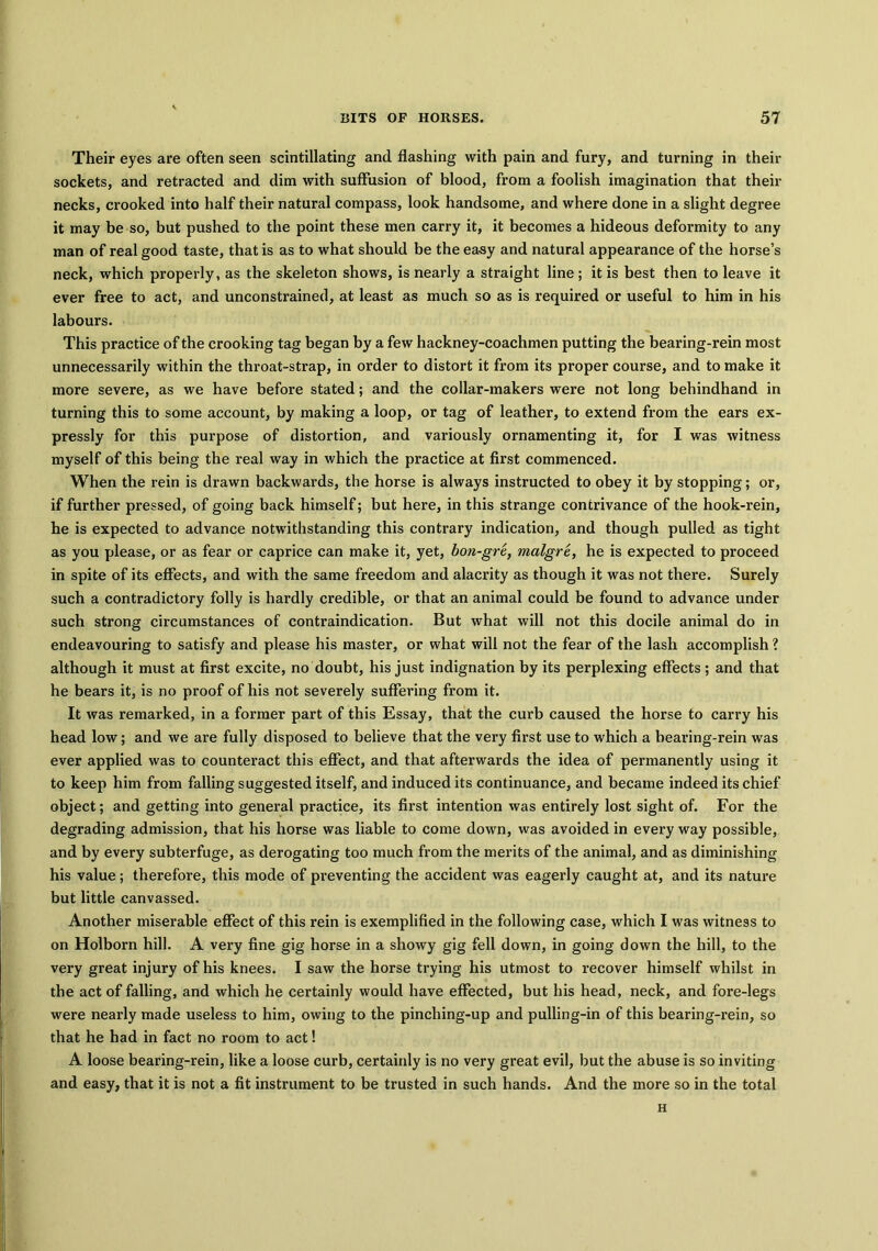 Their eyes are often seen scintillating and flashing with pain and fury, and turning in their sockets, and retracted and dim with suffusion of blood, from a foolish imagination that their necks, crooked into half their natural compass, look handsome, and where done in a slight degree it may be so, but pushed to the point these men carry it, it becomes a hideous deformity to any man of real good taste, that is as to what should be the easy and natural appearance of the horse’s neck, which properly, as the skeleton shows, is nearly a straight line; it is best then to leave it ever free to act, and unconstrained, at least as much so as is required or useful to him in his labours. This practice of the crooking tag began by a few hackney-coachmen putting the bearing-rein most unnecessarily within the throat-strap, in order to distort it from its proper course, and to make it more severe, as we have before stated; and the collar-makers were not long behindhand in turning this to some account, by making a loop, or tag of leather, to extend from the ears ex- pressly for this purpose of distortion, and variously ornamenting it, for I was witness myself of this being the real way in which the practice at first commenced. When the rein is drawn backwards, the horse is always instructed to obey it by stopping; or, if further pressed, of going back himself; but here, in this strange contrivance of the hook-rein, he is expected to advance notwithstanding this contrary indication, and though pulled as tight as you please, or as fear or caprice can make it, yet, bon-gre, malgre, he is expected to proceed in spite of its effects, and with the same freedom and alacrity as though it was not there. Surely such a contradictory folly is hardly credible, or that an animal could be found to advance under such strong circumstances of contraindication. But what will not this docile animal do in endeavouring to satisfy and please his master, or what will not the fear of the lash accomplish ? although it must at first excite, no doubt, his just indignation by its perplexing effects ; and that he bears it, is no proof of his not severely suffering from it. It was remarked, in a former part of this Essay, that the curb caused the horse to carry his head low; and we are fully disposed to believe that the very first use to which a bearing-rein was ever applied was to counteract this effect, and that afterwards the idea of permanently using it to keep him from falling suggested itself, and induced its continuance, and became indeed its chief object; and getting into general practice, its first intention was entirely lost sight of. For the degrading admission, that his horse was liable to come down, was avoided in every way possible, and by every subterfuge, as derogating too much from the merits of the animal, and as diminishing his value; therefore, this mode of preventing the accident was eagerly caught at, and its nature but little canvassed. Another miserable effect of this rein is exemplified in the following case, which I was witness to on Holborn hill. A very fine gig horse in a showy gig fell down, in going down the hill, to the very great injury of his knees. I saw the horse trying his utmost to recover himself whilst in the act of falling, and which he certainly would have effected, but his head, neck, and fore-legs were nearly made useless to him, owing to the pinching-up and pulling-in of this bearing-rein, so that he had in fact no room to act! A loose bearing-rein, like a loose curb, certainly is no very great evil, but the abuse is so inviting and easy, that it is not a fit instrument to be trusted in such hands. And the more so in the total H