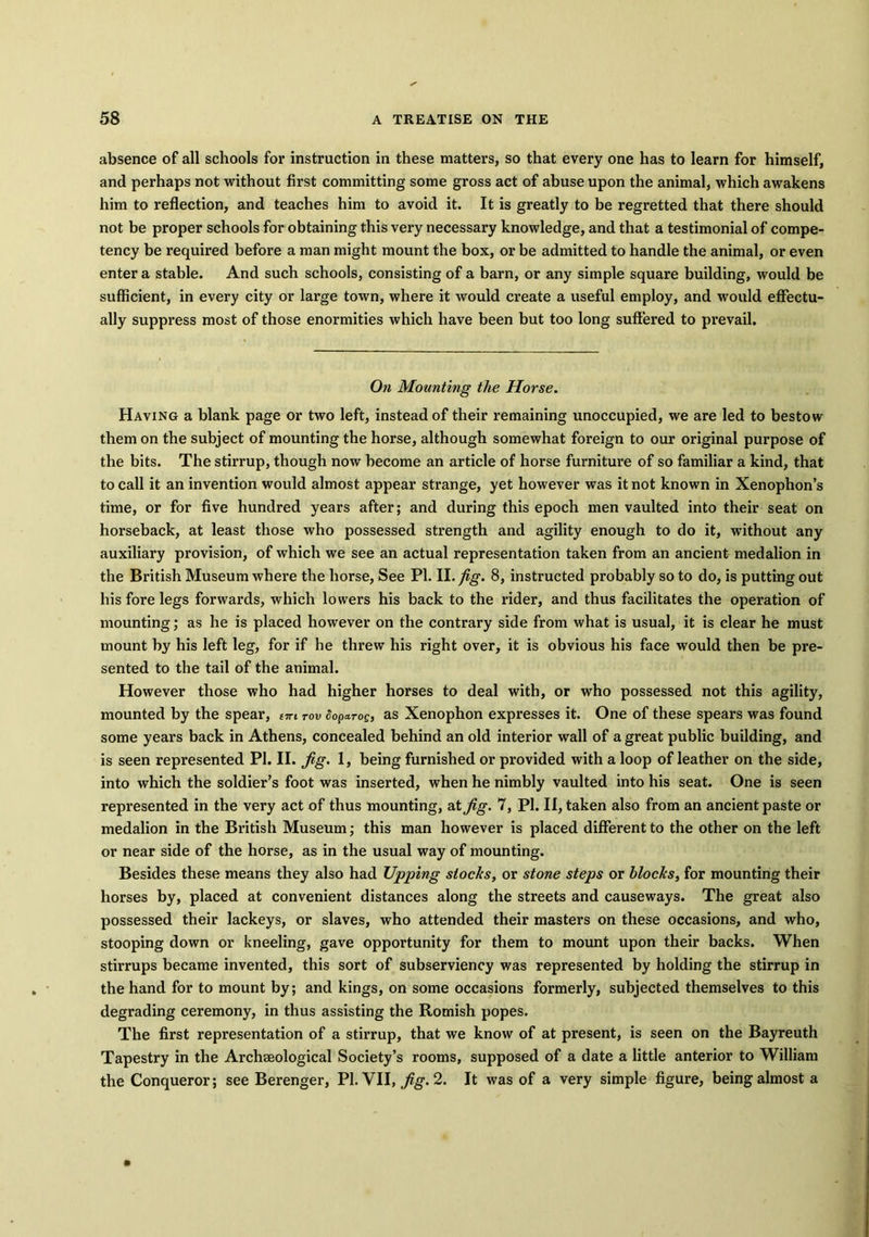 absence of all schools for instruction in these matters, so that every one has to learn for himself, and perhaps not without first committing some gross act of abuse upon the animal, which awakens him to reflection, and teaches him to avoid it. It is greatly to be regretted that there should not be proper schools for obtaining this very necessary knowledge, and that a testimonial of compe- tency be required before a man might mount the box, or be admitted to handle the animal, or even enter a stable. And such schools, consisting of a barn, or any simple square building, would be sufficient, in every city or large town, where it would create a useful employ, and would effectu- ally suppress most of those enormities which have been but too long suffered to prevail. On Mounting the Horse. Having a blank page or two left, instead of their remaining unoccupied, we are led to bestow them on the subject of mounting the horse, although somewhat foreign to our original purpose of the bits. The stirrup, though now become an article of horse furniture of so familiar a kind, that to call it an invention would almost appear strange, yet however was it not known in Xenophon’s time, or for five hundred years after; and during this epoch men vaulted into their seat on horseback, at least those who possessed strength and agility enough to do it, without any auxiliary provision, of which we see an actual representation taken from an ancient medalion in the British Museum where the horse, See PI. II. fig. 8, instructed probably so to do, is putting out his fore legs forwards, which lowers his back to the rider, and thus facilitates the operation of mounting; as he is placed however on the contrary side from what is usual, it is clear he must mount by his left leg, for if he threw his right over, it is obvious his face would then be pre- sented to the tail of the animal. However those who had higher horses to deal with, or who possessed not this agility, mounted by the spear, v*i rov doparoe, as Xenophon expresses it. One of these spears was found some years back in Athens, concealed behind an old interior wall of a great public building, and is seen represented PI. II. Jig. 1, being furnished or provided with a loop of leather on the side, into which the soldier’s foot was inserted, when he nimbly vaulted into his seat. One is seen represented in the very act of thus mounting, at Jig. 7, Pi. II, taken also from an ancient paste or medalion in the British Museum; this man however is placed different to the other on the left or near side of the horse, as in the usual way of mounting. Besides these means they also had Upping stocks, or stone steps or blocks, for mounting their horses by, placed at convenient distances along the streets and causeways. The great also possessed their lackeys, or slaves, who attended their masters on these occasions, and who, stooping down or kneeling, gave opportunity for them to mount upon their backs. When stirrups became invented, this sort of subserviency was represented by holding the stirrup in the hand for to mount by; and kings, on some occasions formerly, subjected themselves to this degrading ceremony, in thus assisting the Romish popes. The first representation of a stirrup, that we know of at present, is seen on the Bayreuth Tapestry in the Archeological Society’s rooms, supposed of a date a little anterior to William the Conqueror; see Berenger, PI. VII, Jig. 2. It was of a very simple figure, being almost a