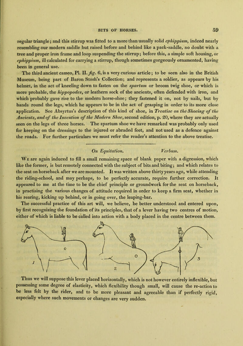 regular triangle; and this stirrup was fitted to a more than usually solid ephippium, indeed nearly resembling our modern saddle but raised before and behind like a pack-saddle, no doubt with a tree and proper iron frame and loop suspending the stirrup; before this, a simple soft housing, or epliippium, ill calculated for carrying a stirrup, though sometimes gorgeously ornamented, having been in general use. The third ancient cameo, PI. II. Jig. 6, is a very curious article; to be seen also in the British Museum, being part of Baron Stosh’s Collection; and represents a soldier, as appears by his helmet, in the act of kneeling down to fasten on the spartum or broom twig shoe, or which is more probable, the liippopodes, or leathern sock of the ancients, often defended with iron, and which probably gave rise to the modern horse-shoe; they fastened it on, not by nails, but by bands round the legs, which he appears to be in the act of grasping in order to its more close application. See Absyrtus’s description of this kind of shoe, in Treatise on the Shoeing of the Ancients, and of the Invention of the Modern Shoe, second edition, p. 20, where they are actually seen on the legs of three horses. The spartum shoe we have remarked was probably only used for keeping on the dressings to the injured or abraded feet, and not used as a defence against the roads. For further particulars we must refer the reader’s attention to the above treatise. On Equitation. Verhum. We are again induced to fill a small remaining space of blank paper with a digression, which like the former, is but remotely connected with the subject of bits and biting; and which relates to the seat on horseback after we are mounted. It was written above thirty years ago, while attending the riding-school, and may perhaps, to be perfectly accurate, require further correction. It appeared to me at the time to be the chief principle or groundwork for the seat on horseback, in practising the various changes of attitude required in order to keep a firm seat, whether in his rearing, kicking up behind, or in going over, the leaping-bar. The successful practice of this art will, we believe, be better understood and entered upon, by first recognizing the foundation of its principles, that of a lever having two centres of motion, either of which is liable to be called into action with a body placed in the centre between them. Thus we will suppose this lever placed horizontally, which is not however entirely inflexible, but possessing some degree of elasticity, which flexibility though small, will cause the re-action to be less felt by the rider, and to be more pleasant and agreeable than if perfectly rigid, especially where such movements or changes are very sudden.