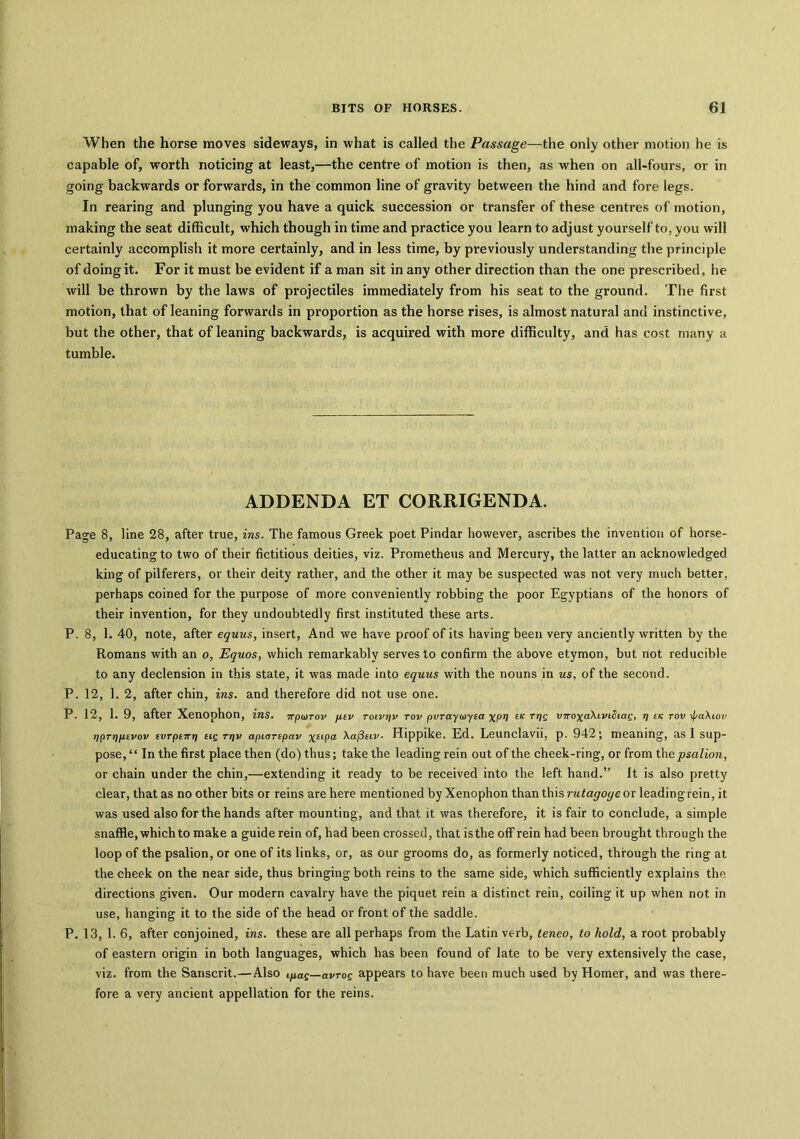 When the horse moves sideways, in what is called the Passage—the only other motion he is capable of, worth noticing at least,—the centre of motion is then, as when on all-fours, or in going backwards or forwards, in the common line of gravity between the hind and fore legs. In rearing and plunging you have a quick succession or transfer of these centres of motion, making the seat difficult, which though in time and practice you learn to adjust yourself to, you will certainly accomplish it more certainly, and in less time, by previously understanding the principle of doing it. For it must be evident if a man sit in any other direction than the one prescribed, he will be thrown by the laws of projectiles immediately from his seat to the ground. The first motion, that of leaning forwards in proportion as the horse rises, is almost natural and instinctive, but the other, that of leaning backwards, is acquired with more difficulty, and has cost many a tumble. ADDENDA ET CORRIGENDA. Page 8, line 28, after true, ins. The famous Greek poet Pindar however, ascribes the invention of horse- educating to two of their fictitious deities, viz. Prometheus and Mercury, the latter an acknowledged king of pilferers, or their deity rather, and the other it may be suspected was not very much better, perhaps coined for the purpose of more conveniently robbing the poor Egyptians of the honors of their invention, for they undoubtedly first instituted these arts. P. 8, 1. 40, note, after equus, insert, And we have proof of its having been very anciently written by the Romans with an o, Equos, which remarkably serves to confirm the above etymon, but not reducible to any declension in this state, it was made into equus with the nouns in us, of the second. P. 12, 1. 2, after chin, ins. and therefore did not use one. P. 12, 1. 9, after Xenophon, ins. TTpOlTOV fliV TOlVIjV TOV pVTCiytjlyta xpp SK T7JQ VTTOXaXlVlSiaQ, t) fK TOV IpaXlOtl nprijfievov tvrpeTrr) ug rr]v apiarepav x£lPa Xafluv- Hippike. Ed. Leunclavii, p. 942; meaning, as I sup- pose, In the first place then (do) thus; take the leading rein out of the cheek-ring, or from th epsalion, or chain under the chin,—extending it ready to be received into the left hand.” It is also pretty clear, that as no other bits or reins are here mentioned by Xenophon than this rutagoye or leadingrein, it was used also for the hands after mounting, and that it was therefore, it is fair to conclude, a simple snaffle, which to make a guide rein of, had been crossed, that is the off rein had been brought through the loop of the psalion, or one of its links, or, as our grooms do, as formerly noticed, through the ring at the cheek on the near side, thus bringing both reins to the same side, which sufficiently explains the directions given. Our modern cavalry have the piquet rein a distinct rein, coiling it up when not in use, hanging it to the side of the head or front of the saddle. P. 13, 1. 6, after conjoined, ins. these are all perhaps from the Latin verb, teneo, to hold, a root probably of eastern origin in both languages, which has been found of late to be very extensively the case, viz. from the Sanscrit.—Also ifiag—avrog appears to have been much used by Homer, and was there- fore a very ancient appellation for the reins.