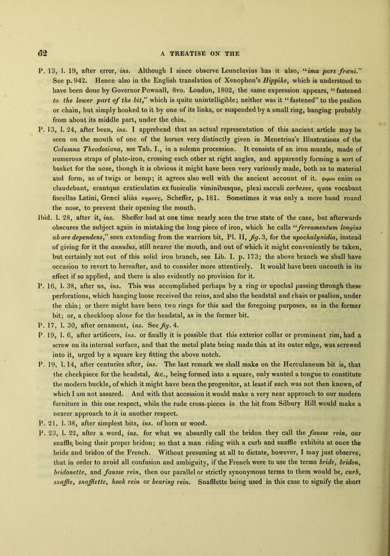 P. 13, 1. 19, after error, ins. Although I since observe Leunclavius has it also, “ima pars frceni.” See p. 942. Hence also in the English translation of Xenophon’s Hippike, which is understood to have been done by Governor Pownall, 8vo. London, 1802, the same expression appears, “ fastened to the lower part of the bit,” which is quite unintelligible; neither was it “fastened” to the psalion or chain, but simply hooked to it by one of its links, or suspended by a small ring, hanging probably from about its middle part, under the chin. P. 13, 1. 24, after been, ins. I apprehend that an actual representation of this ancient article may be seen on the mouth of one of the horses very distinctly given in Menetrius’s Illustrations of the Columna Theodosiana, see Tab. I., in a solemn procession. It consists of an iron muzzle, made of numerous straps of plate-iron, crossing each other at right angles, and apparently forming a sort of basket for the nose, though it is obvious it might have been very variously made, both as to material and form, as of twigs or hemp; it agrees also well with the ancient account of it. <pigoi enim os claudebant, erantque craticulatim ex funiculis viminibusque, plexi sacculi corbesve, quos vocabant fiscellas Latini, Grseci alias K^yovg, Scheffer, p. 181. Sometimes it was only a mere band round the nose, to prevent their opening the mouth. Ibid. 1. 28, after it, ins. ShefFer had at one time nearly seen the true state of the case, but afterwards obscures the subject again in mistaking the long piece of iron, which he calls “ferramentum longius ab ore dependens, seen extending from the warriors bit, PI. II, fig. 3, for the upochalynidia, instead of giving for it the annulus, still nearer the mouth, and out of which it might conveniently be taken, but certainly not out of this solid iron branch, see Lib. I. p. 173; the above branch we shall have occasion to revert to hereafter, and to consider more attentively. It would have been uncouth in its effect if so applied, and there is also evidently no provision for it. P. 16, 1. 38, after us, ins. This was accomplished perhaps by a ring or upochal passing through these perforations, which hanging loose received the reins, and also the headstal and chain or psalion, under the chin; or there might have been two rings for this and the foregoing purposes, as in the former bit; or, a cheekloop alone for the headstal, as in the former bit. P. 17, 1. 30, after ornament, ins. See fig. 4. P. 19, 1. 6, after artificers, ins. or finally it is possible that this exterior collar or prominent rim, had a screw on its internal surface, and that the metal plate being made thin at its outer edge, was screwed into it, urged by a square key fitting the above notch. P. 19, 1. 14, after centuries after, ins. The last remark we shall make on the Herculaneum bit is, that the cheekpiece for the headstal, &c., being formed into a square, only wanted a tongue to constitute the modern buckle, of which it might have been the progenitor, at least if such was not then known, of which I am not assured. And with that accession it would make a very near approach to our modern furniture in this one respect, while the rude cross-pieces in the bit from Silbury Hill would make a nearer approach to it in another respect. P. 21, 1. 38, after simplest bits, ins. of horn or wood. P. 23, 1. 22, after a word, ins. for what we absurdly call the bridon they call the fausse rein, our snaffle, being their proper bridon; so that a man riding with a curb and snaffle exhibits at once the bride and bridon of the French. Without presuming at all to dictate, however, I may just observe, that in order to avoid all confusion and ambiguity, if the French were to use the terms bride, bridon, bridonette, and fausse rein, then our parallel or strictly synonymous terms to them would be, curb, snaffle, snaffiette, hook rein or bearing rein. Snafflette being used in this case to signify the short