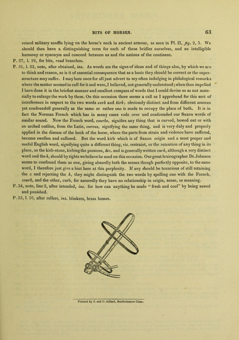 reined military snaffle lying on the horse’s neck in ancient armour, as seen in PI. II, Jig. 2, 3. We should then have a distinguishing term for each of these bridles ourselves, and an intelligible harmony or synonym and concord between us and the nations of the continent. P. 27, 1. 19, for bits, read branches. P. 31, 1. 22, note, after obtained, ins. As words are the signs of ideas and of things also, by which we are to think and reason, so is it of essential consequence that as a basis they should be correct or the super- structure may suffer. I may here once for all just advert to my often indulging in philological remarks where the matter seemed to call for it and were, I believed, not generally understood; when thus impelled I have done it in the briefest manner and smallest compass of words that I could devise so as not mate- rially to enlarge the work by them. On this occasion there seems a call as I apprehend for this sort of interference in respect to the two words curb and kirb; obviously distinct and from different sources yet confounde'd generally as the same or rather one is made to occupy the place of both. It is in fact the Norman French which has in many cases rode over and confounded our Saxon words of similar sound. Now the French word, courbe, signifies any thing that is curved, bowed out or with an arched outline, from the Latin, curvus, signifying the same thing, and is very duly and properly applied in the disease of the hock of the horse, where the parts from strain and violence have suffered, become swollen and callosed. But the word kirb which is of Saxon origin and a most proper and useful English word, signifying quite a different thing, viz. restraint, or the retention of any thing in its place, as the kirb-stone, kirbingthe passions, &c. and is generally written curb, although a very distinct word and the£, should by rights webelieve be used on this occasion. Our great lexicographer Dr. Johnson seems to confound them as one, giving absurdly both the senses though perfectly opposite, to the same word, I therefore just give a hint here at this perplexity. If any should be tenacious of still retaining the c and rejecting the k, they might distinguish the two words by spelling one with the French, courb, and the other, curb, for assuredly they have no relationship in origin, sense, or meaning. P. 34, note, line 2, after intended, ins. for how can anything be made “ fresh and cool” by being sawed and punished. P.53, 1. 16, after rollers, ins. blinkers, brass bosses. Printed by J. and C. Adlard, Bartholomew Close.