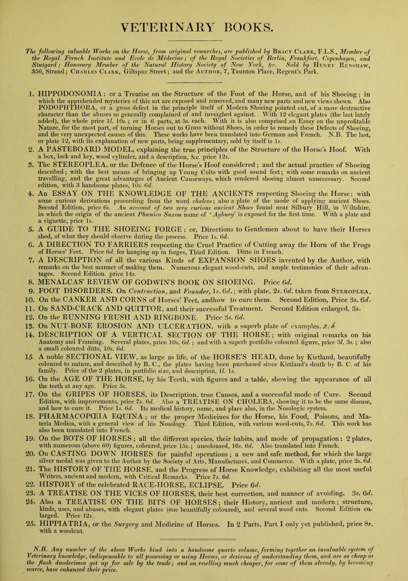 VETERINARY BOOKS The following valuable Works on the Horse, from original researches, are published by Bracy Clark, F.L.S., Member of the Royal French Institute and Ecole de Medecine; of the Royal Societies of Berlin, Frankfort, Copenhagen, and Stutgard; Honorary Member of the Natural History Society of New York, S/-c. Sold by Henry Renshaw, 356, Strand; Charles Clark, Giltspur Street; and tlie Author, 7, Taunton Place, Regent’s Park. 1. HIPPODONOMIA : or a Treatise on the Structure of the Foot of the Horse, and of his Shoeing ; in which the apprehended mysteries of this art are exposed and removed, and many new parts and new views shown. Also PODOPHTHORA, or a gross defect in the principle itself of Modern Shoeing pointed out, of a more destructive character than the abuses so generally complained of and inveighed against. With 12 elegant plates (the last lately added), the whole price 11. 10s.; or in 6 parts, at 5s. each. With it is also comprised an Essay on the unprofitable Nature, for the most part, of turning Horses out to Grass without Shoes, in order to remedy these Defects of Shoeing, and the very unexpected causes of this. These works have been translated into German and French. N.B. The last, or plate 12, with its explanation of new parts, being supplementary, sold by itself is Is. 2. A PASTEBOARD MODEL, explaining the true principles of the Structure of the Horse’s Hoof. With a box, lock and key, wood cylinder, and a description, &c. price 12s. 3. The STEREOPLEA, or the Defence of the Horse’s Hoof considered ; and the actual practice of Shoeing described; with the best means of bringing up Young Colts with good sound feet; with some remarks on ancient travelling, and the great advantages of Ancient Causeways, which rendered shoeing almost unnecessary. Second edition, with 3 handsome plates, 10s. 6fZ. 4. An ESSAY ON THE KNOWLEDGE OF THE ANCIENTS respecting Shoeing the Horse; with some curious derivations proceeding from the word chalcos; also a plate of the mode of applying ancient Shoes. Second Edition, price 6s. An account of two very curious ancient Shoes found near Silbury Hill, in Wiltshire, in which the origin of the ancient Pheenico Saxon name of ‘ Aybury' is exposed for the first time. With a plate and a vignette, price Is. 5. A GUIDE TO THE SHOEING FORGE ; or, Directions to Gentlemen about to have their Horses shod, of what they should observe during the process. Price Is. (id. 6. A DIRECTION TO FARRIERS respecting the Cruel Practice of Cutting away the Horn of the Frogs of Horses’ Feet. Price (id. for hanging up in forges, Third Edition. Ditto in French. 7. A DESCRIPTION of all the various Kinds of EXPANSION SHOES invented by the Author, with remarks on the best manner of making them. Numerous elegant wood-cuts, and ample testimonies of their advan- tages. Second Edition, price 14.s. 8. MENALCAS’ REVIEW OF GODWIN’S BOOK ON SHOEING. Price 6d. 9- FOOT DISORDERS. On Contraction, and Founder, Is. 6d.; with plate, 2s. 6d. taken from Steroplea. 10. On the CANKER AND CORNS of Horses’ Feet, andhow to cure them. Second Edition, Price 3s. 6d. 11. On SAND-CRACK AND QUITTOR, and their successful Treatment. Second Edition enlarged, 3s. 12. On the RUNNING FRUSH AND RINGBONE. Price 3s. 6d. 13. On NUT-BONE EROSION AND ULCERATION, with a superb plate of examples. X.-i 14. DESCRIPTION OF A VERTICAL SECTION OF THE HORSE ; with original remarks on his Anatomy and Framing. Several plates, price l Os. (id. • and with a superb portfolio coloured figure, price 31. 3s.; also a small coloured ditto, 10s. 6d. 15. A noble SECTIONAL VIEW, as large as life, of the HORSE’S HEAD, done by Kirtland, beautifully coloured to nature, and described by B. C., the plates having been purchased since Kirtland’s death by B. C. of his family. Price of the 2 plates, in portfolio size, and description, 1/. Is. 16. On the AGE OF THE HORSE, by his Teeth, with figures and a table, showing the appearance of all the teeth at any age. Price 5s. 17. On the GRIPES OF HORSES, its Description, true Causes, and a successful mode of Cure. Second Edition, with improvements, price 7s. 6d. Also a TREATISE ON CHOLERA, showing it to be the same disease, and how to cure it. Price Is. 6d. Its medical history, name, and place also, in the Nosologic system. 18. PHARMACOPOEIA EQUINA ; or the proper Medicines for the Horse, his Food, Poisons, and Ma- teria Medica, with a general view of his Nosology. Third Edition, with various wood-cuts, 7s. (id. This work has also been translated into French. 19. On the BOTS OF HORSES ; all the different species, their habits, and mode of propagation: 2 plates, with numerous (above 60) figures, coloured, price 15s.; uncoloured, 10s. (id. Also translated into French. 20. On CASTING DOWN HORSES for painful operations; a new and safe method, for which the large silver medal was given to the Author by the Society of Arts, Manufactures, and Commerce. With a plate, price 2s. (id. 21. The HISTORY OF THE HORSE, and the Progress of Horse Knowledge, exhibiting all the most useful Writers, ancient and modern, with Critical Remarks. Price 7s. 6d. 22. HISTORY of the celebrated RACE-HORSE, ECLIPSE. Price 6d. 23. A TREATISE ON THE VICES OF HORSES, their best correction, and manner of avoiding. 3s. 6d. 24. Also a TREATISE ON THE BITS OF HORSES; their History, ancient and modern; structure, kinds, uses, and abuses, with elegant plates (one beautifully coloured), and several wood cuts. Second Edition en- larged. Price 12s. 25. HIPPIATRIA, or the Surgery and Medicine of Horses. In 2 Parts, Part I only yet published, price 8s. with a woodcut. N.B. Any number of the above Works bind into a handsome quarto volume, forming together an invaluable system of Veterinary knowledge, indispensable to all possessing or using Horses, or desirous of understanding them, and are as cheap as the flash duodecimos got up for sale by the trade; and on reselling much cheaper, for some of them already, by becoming scarce, have enhanced their price.