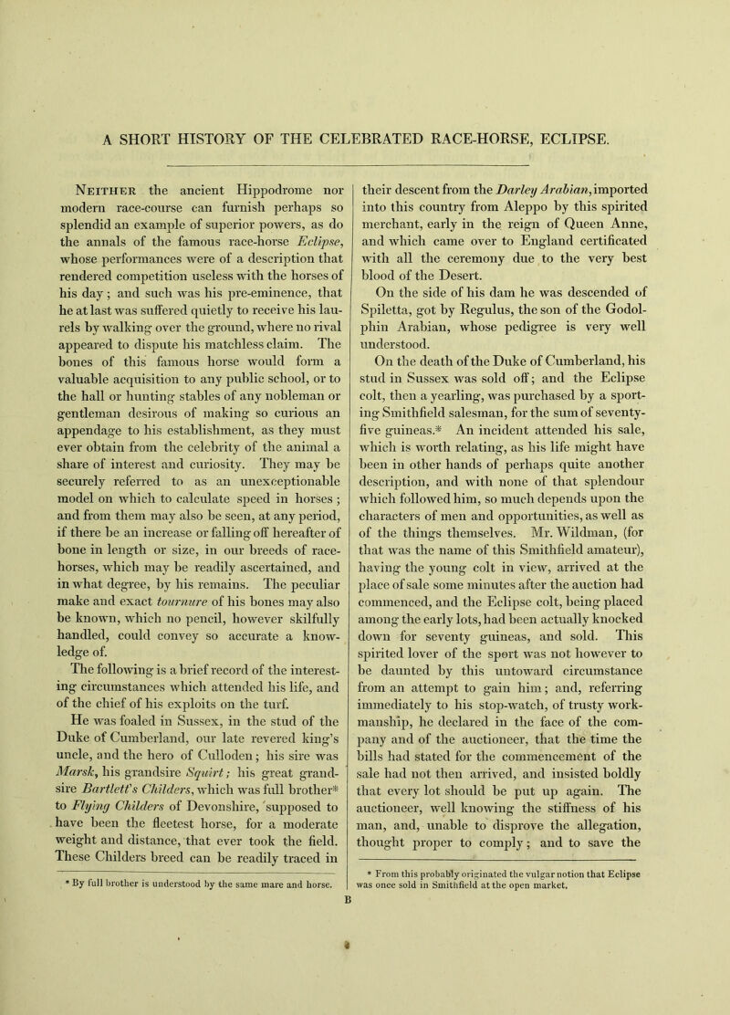 A SHORT HISTORY OF THE CELEBRATED RACE-HORSE, ECLIPSE. Neither the ancient Hippodrome nor modern race-course can furnish perhaps so splendid an example of superior powers, as do the annals of the famous race-horse Eclipse, whose performances were of a description that rendered competition useless with the horses of his day ; and such was his pre-eminence, that he at last was suffered quietly to receive his lau- rels by walking over the ground, where no rival appeared to dispute his matchless claim. The bones of this famous horse would form a valuable acquisition to any public school, or to the hall or hunting stables of any nobleman or gentleman desirous of making so curious an appendage to his establishment, as they must ever obtain from the celebrity of the animal a share of interest and curiosity. They may he securely referred to as an unexceptionable model on which to calculate speed in horses ; and from them may also he seen, at any period, if there he an increase or falling off hereafter of bone in length or size, in our breeds of race- horses, which may he readily ascertained, and in what degree, by his remains. The peculiar make and exact tournure of his bones may also be known, which no pencil, however skilfully handled, could convey so accurate a know- ledge of. The following is a brief record of the interest- ing circumstances which attended his life, and of the chief of his exploits on the turf. He was foaled in Sussex, in the stud of the Duke of Cumberland, our late revered king’s uncle, and the hero of Culloden; his sire was Marsh, his grandsire Squirt; his great grand- sire Bartlett's Childers, which was full brother* to Flying Childers of Devonshire, supposed to have been the fleetest horse, for a moderate weight and distance, that ever took the field. These Childers breed can be readily traced in * By full brother is understood by the same mare and horse. their descent from the Darley Arabian, imported into this country from Aleppo by this spirited merchant, early in the reign of Queen Anne, and which came over to England certificated with all the ceremony due to the very best blood of the Desert. On the side of his dam he was descended of Spiletta, got by Regulus, the son of the Godol- phin Arabian, whose pedigree is very well understood. On the death of the Duke of Cumberland, his stud in Sussex was sold off; and the Eclipse colt, then a yearling, was purchased by a sport- ing Smithfield salesman, for the sum of seventy- five guineas.* An incident attended his sale, which is worth relating, as his life might have been in other hands of perhaps quite another description, and with none of that splendour which followed him, so much depends upon the characters of men and opportunities, as well as of the things themselves. Mr. Wildman, (for that was the name of this Smithfield amateur), having the young colt in view, arrived at the place of sale some minutes after the auction had commenced, and the Eclipse colt, being placed among the early lots, had been actually knocked down for seventy guineas, and sold. This spirited lover of the sport was not however to be daunted by this untoward circumstance from an attempt to gain him; and, referring immediately to his stop-watch, of trusty work- manship, he declared in the face of the com- pany and of the auctioneer, that the time the bills had stated for the commencement of the sale had not then arrived, and insisted boldly that every lot should be put up again. The auctioneer, well knowing the stiffness of his man, and, unable to disprove the allegation, thought proper to comply; and to save the * From this probably originated the vulgar notion that Eclipse was once sold in Smithfield at the open market.