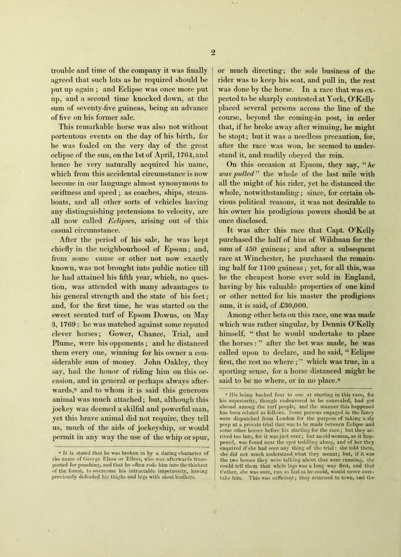 trouble and time of the company it was finally agreed that such lots as he required should be put up again ; and Eclipse was once more put up, and a second time knocked down, at the sum of seventy-five guineas, being an advance of five on his former sale. This remarkable horse was also not without portentous events on the day of his birth, for he was foaled on the very day of the great eclipse of the sun, on the 1st of April, 1764, and hence he very naturally acquired his name, which from this accidental circumstance is now become in our language almost synonymous to swiftness and speed ; as coaches, ships, steam- boats, and all other sorts of vehicles having any distinguishing pretensions to velocity, are all now called Eclipses, arising out of this casual circumstance. After the period of his sale, he was kept chiefly in the neighbourhood of Epsom; and, from some cause or other not now exactly known, was not brought into public notice till he had attained his fifth year, which, no ques- tion, was attended with many advantages to his general strength and the state of his feet; and, for the first time, he was started on the sweet scented turf of Epsom Downs, on May 3, 1769 : he was matched against some reputed clever horses; Gower, Chance, Trial, and Plume, were his opponents ; and he distanced them every one, winning for his owner a con- siderable sum of money. John Oakley, they say, had the honor of riding him on this oc- casion, and in general or perhaps always after- wards,* and to whom it is said this generous animal was much attached; but, although this jockey was deemed a skilful and powerful man, yet this brave animal did not require, they tell us, much of the aids of jockeyship, or would permit in any way the use of the whip or spur, * It is stated that he was broken in by a daring character of the name of George Elton or Ellers, who was afterwards trans- ported for poaching, a nd that he often rode him into the thickest of the forest, to overcome his intractable impetuosity, having previously defended his thighs and legs with stout leathers. or much directing; the sole business of the rider was to keep his seat, and pull in, the rest was done by the horse. In a race that was ex- pected to be sharply contested at York, O’Kelly placed several persons across the line of the course, beyond the coming-in post, in order that, if he broke away after winning, he might be stopt; but it was a needless precaution, for, after the race was won, he seemed to under- stand it, and readily obeyed the rein. On this occasion at Epsom, they say, “ he was pulled  the whole of the last mile with all the might of his rider, yet he distanced the whole, notwithstanding; since, for certain ob- vious political reasons, it was not desirable to his owner his prodigious powers should be at once disclosed. It was after this race that Capt. O’Kelly purchased the half of him of Wildman for the sum of 450 guineas; and after a subsequent race at Winchester, he purchased the remain- ing half for 1100 guineas; yet, for all this, was he the cheapest horse ever sold in England, having by his valuable properties of one kind or other netted for his master the prodigious sum, it is said, of £30,000. Among other bets on this race, one was made which Avas rather singular, by Dennis O’Kelly himself, “ that he would undertake to place the horses: ” after the bet was made, he was called upon to declare, and he said, “ Eclipse first, the rest no where ; ” which was true, in a sporting sense, for a horse distanced might be said to be no Avhere, or in no place* * His being backed four to one at starting in this race, for his superiority, though endeavored to be concealed, had got abroad among the turf people, and the manner this happened has been related as follows. Some persons engaged in the fancy were dispatched from London for the purpose of taking a sly peep at a private trial that was to be made between Eclipse and some other horses before his starting for the race; but they ar- rived too late, for it wasjust over; but an old woman, as it hap- pened, was found near the spot toddling along, and of her they enquired if she had seen any thing of the trial: she told them, I she did not much understand what they meant; but, if it was the two horses they were talking about that were running, she could tell them that white legs was a long way first, and that t’other, she was sure, run as fast as he could, would never over- take him. This was sufficient; they returned to town, and the