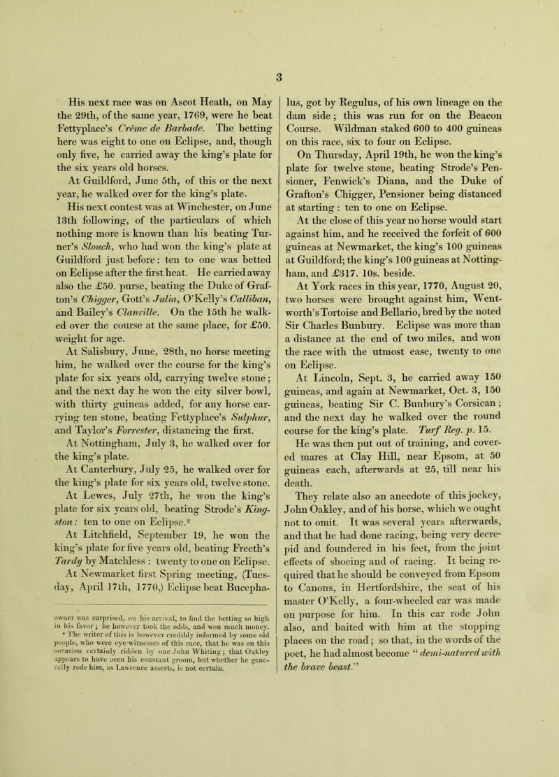 His next race was on Ascot Heath, on May the 29th, of the same year, 1769, were he beat Fettyplace’s Creme de Barbade. The betting here was eight to one on Eclipse, and, though only five, he carried away the king’s plate for the six years old horses. At Guildford, June 5th, of this or the next year, he walked over for the king’s plate. His next contest Avas at Winchester, on June 13th following, of the particulars of Avhich nothing more is known than his beating Tur- ner’s Slouch, who had won the king’s plate at Guildford just before: ten to one was betted on Eclipse after the first heat. He carried away also the £50. purse, heating the Duke of Graf- ton’s Chigger, Gott’s Julia, O’Kelly’s Calliban, and Bailey’s Clanmlle. On the 15th he walk- ed over the course at the same place, for £50. weight for age. At Salisbury, June, 28th, no horse meeting him, he walked over the course for the king’s plate for six years old, carrying twelve stone ; and the next day he won the city silver bowl, Avith thirty guineas added, for any horse car- rying ten stone, heating Fettyplace’s Sulphur, and Taylor’s Forrester, distancing the first. At Nottingham, July 3, he Avalked over for the king’s plate. At Canterbury, July 25, he Avalked over for the king’s plate for six years old, twelve stone. At Lewes, July 27th, he Avon the king’s plate for six years old, heating Strode’s King- ston : ten to one on Eclipse* * At Litchfield, September 19, he won the king’s plate for five years old, heating Freeth’s Tardy by Matchless : tAventy to one on Eclipse. At NeAvmarket first Spring meeting, (Tues- day, April 17th, 1770,) Eclipse beat Bucepha- owner was surprised, ou his arrival, to find the betting so high in his favor; he however took the odds, and won much money. * The writer of this is however credibly informed by some old people, who were eye-witnesses of this race, that he was on this occasion certainly ridden by one John Whiting; that Oakley appears to have oeen his constant groom, but whether he gene- rally rode him, as Lawrence asserts, is not certain. lus, got by Regulus, of his own lineage on the dam side; this was run for on the Beacon Course. Wildman staked 600 to 400 guineas on this race, six to four on Eclipse. On Thursday, April 19th, he won the king’s plate for tAvelve stone, heating Strode’s Pen- sioner, Fenwick’s Diana, and the Duke of Grafton’s Chigger, Pensioner being distanced at starting : ten to one on Eclipse. At the close of this year no horse would start against him, and he received the forfeit of 600 guineas at Newmarket, the king’s 100 guineas at Guildford; the king’s 100 guineas at Notting- ham, and £317. 10s. beside. At York races in this year, 1770, August 20, two horses were brought against him, Went- worth’s Tortoise and Bellario, bred by the noted Sir Charles Bunbury. Eclipse was more than a distance at the end of two miles, and won the race Avith the utmost ease, twenty to one on Eclipse. At Lincoln, Sept. 3, he carried away 150 guineas, and again at NeAvmarket, Oct. 3, 150 guineas, beating Sir C. Bunbury’s Corsican ; and the next day he walked over the round course for the king’s plate. Turf Reg. p. 15. He Avas then put out of training, and cover- ed mares at Clay Hill, near Epsom, at 50 guineas each, afterwards at 25, till near his death. They relate also an anecdote of this jockey, John Oakley, and of his horse, which we ought not to omit. It was several years afterwards, and that he had done racing, being very decre- pid and foundered in his feet, from the joint effects of shoeing and of racing. It being re- quired that he should be conveyed from Epsom to Canons, in Hertfordshire, the seat of his master O’Kelly, a four-wheeled car Avas made on purpose for him. In this car rode John also, and baited with him at the stopping places on the road; so that, in the words of the poet, he had almost become “ derni-natured with the brave beast.'