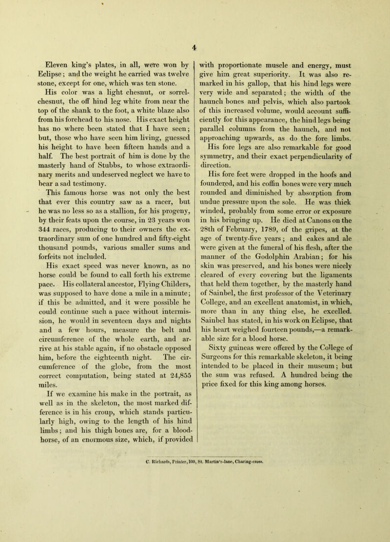 Eleven king’s plates, in all, were won by Eclipse; and the weight he carried was twelve stone, except for one, which was ten stone. His color was a light chesnut, or sorrel- chesnut, the off hind leg white from near the top of the shank to the foot, a white blaze also from his forehead to his nose. His exact height has no where been stated that I have seen; but, those who have seen him living, guessed his height to have been fifteen hands and a half. The best portrait of him is done by the masterly hand of Stubbs, to whose extraordi- nary merits and undeserved neglect we have to hear a sad testimony. This famous horse was not only the best that ever this country saw as a racer, hut he was no less so as a stallion, for his progeny, by their feats upon the course, in 23 years won 344 races, producing to their owners the ex- traordinary sum of one hundred and fifty-eight thousand pounds, various smaller sums and forfeits not included. His exact speed was never known, as no horse could be found to call forth his extreme pace. His collateral ancestor, Flying Childers, was supposed to have done a mile in a minute; if this he admitted, and it were possible he could continue such a pace without intermis- sion, he would in seventeen days and nights and a few hours, measure the belt and circumference of the whole earth, and ar- rive at his stable again, if no obstacle opposed him, before the eighteenth night. The cir- cumference of the globe, from the most correct computation, being stated at 24,855 miles. If we examine his make in the portrait, as well as in the skeleton, the most marked dif- ference is in his croup, which stands particu- larly high, owing to the length of his hind limbs; and his thigh hones are, for a blood- horse, of an enormous size, which, if provided with proportionate muscle and energy, must give him great superiority. It was also re- marked in his gallop, that his hind legs were very wide and separated; the width of the haunch hones and pelvis, which also partook of this increased volume, would account suffi- ciently for this appearance, the hind legs being parallel columns from the haunch, and not approaching upwards, as do the fore limbs. His fore legs are also remarkable for good symmetry, and their exact perpendicularity of direction. His fore feet were dropped in the hoofs and foundered, and his coffin hones were very much rounded and diminished by absorption from undue pressure upon the sole. He was thick winded, probably from some error or exposure in his bringing up. He died at Canons on the 28th of February, 1789, of the gripes, at the age of twenty-five years; and cakes and ale were given at the funeral of his flesh, after the manner of the Godolphin Arabian; for his skin was preserved, and his hones were nicely cleared of every covering but the ligaments that held them together, by the masterly hand of Sainhel, the first professor of the Veterinary College, and an excellent anatomist, in which, more than in any thing else, he excelled. Sainhel has stated, in his work on Eclipse, that his heart weighed fourteen pounds,—a remark- able size for a blood horse. Sixty guineas were offered by the College of Surgeons for this remarkable skeleton, it being intended to be placed in their museum; but the sum was refused. A hundred being the price fixed for this king among horses. C. Richards, Printer, 100, St. Martin’s-lane, Charing-crosa.