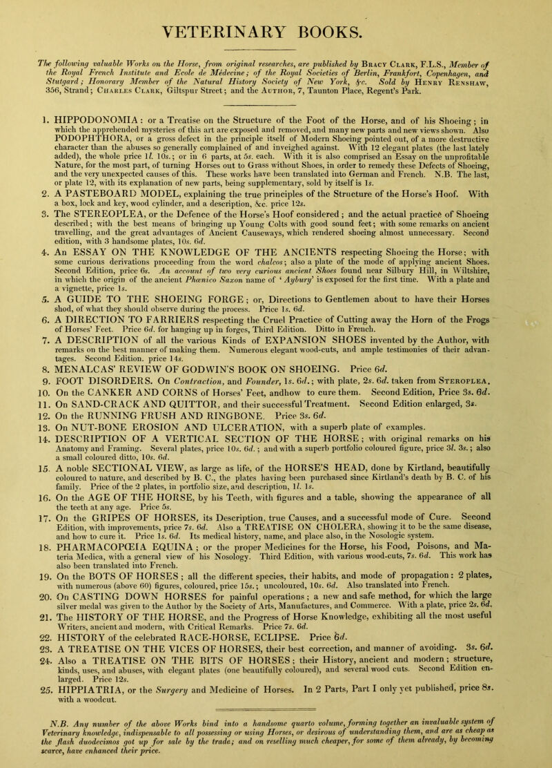 VETERINARY BOOKS The following valuable Works on the Horse, from original researches, are published by Bracv Clark, F.L.S., Member of the Royal French Institute and Ecole de Medecine; of the Royal Societies of Berlin, Frankfort, Copenhagen, and Stutgard; Honorary Member of the Natural History Society of New York, fyc. Sold by Henry Renshaw, 356, Strand; Charles Clark, Giltspur Street; and the Author, 7, Taunton Place, Regent’s Park. 1. HIPPODONOMIA : or a Treatise on the Structure of the Foot of the Horse, and of his Shoeing; in which the apprehended mysteries of this art are exposed and removed, and many new parts and new views shown. Also PODOPHTHORA, or a gross defect in the principle itself of Modern Shoeing pointed out, of a more destructive character than the abuses so generally complained of and inveighed against. With 12 elegant plates (the last lately added), the whole price lZ. 10s.; or in 6 parts, at 5s. each. With it is also comprised an Essay on the unprofitable Nature, for the most part, of turning Horses out to Grass without Shoes, in order to remedy these Defects of Shoeing, and the very unexpected causes of this. These works have been translated into German and French. N.B. The last, or plate 12, with its explanation of new parts, being supplementary, sold by itself is Is. 2. A PASTEBOARD MODEL, explaining the true principles of the Structure of the Horse’s Hoof. With a box, lock and key, wood cylinder, and a description, &c. price 12s. 3. The STEREOPLEA, or the Defence of the Horse’s Hoof considered ; and the actual practice of Shoeing described; with the best means of bringing up Young Colts with good sound feet; with some remarks on ancient travelling, and the great advantages of Ancient Causeways, which rendered shoeing almost unnecessary. Second edition, with 3 handsome plates, 10s. 6d. 4. An ESSAY ON THE KNOWLEDGE OF THE ANCIENTS respecting Shoeing the Horse; with some curious derivations proceeding from the word chalcos; also a plate of the mode of applying ancient Shoes. Second Edition, price 6s. An account of two very curious ancient Shoes found near Silburv Hill, in Wiltshire, in which the origin of the ancient Phcenico Saxon name of ‘ Aybury' is exposed for the first time. With a plate and a vignette, price Is. 5. A GUIDE TO THE SHOEING FORGE ; or, Directions to Gentlemen about to have their Horses shod, of what they should observe during the process. Price Is. 6d. 6. A DIRECTION TO FARRIERS respecting the Cruel Practice of Cutting away the Horn of the Frogs of Horses’ Feet. Price 6d. for hanging up in forges, Third Edition. Ditto in French. 7. A DESCRIPTION of all the various Kinds of EXPANSION SHOES invented by the Author, with remarks on the best manner of making them. Numerous elegant wood-cuts, and ample testimonies of their advan- tages. Second Edition, price 14s. 8. MENALCAS’ REVIEW OF GODWIN’S BOOK ON SHOEING. Price 6d. 9. FOOT DISORDERS. On Contraction, and Founder, Is. 6d.; with plate, 2s. 6d. taken from Steroplea. 10. On the CANKER AND CORNS of Horses’ Feet, andhow to cure them. Second Edition, Price 3s. 6d. 11. On SAND-CRACK AND QUITTOR, and their successful Treatment. Second Edition enlarged, 3s. 12. On the RUNNING FRUSH AND RINGBONE. Price 3s. 6d. 13. On NUT-BONE EROSION AND ULCERATION, with a superb plate of examples. 14. DESCRIPTION OF A VERTICAL SECTION OF THE HORSE ; with original remarks on his Anatomy and Framing. Several plates, price l Os. 6d.; and with a superb portfolio coloured figure, price 31. 3s.; also a small coloured ditto, 10s. 6d. 15. A noble SECTIONAL VIEW, as large as life, of the HORSE’S HEAD, done by Kirtland, beautifully coloured to nature, and described by B. C., the plates having been purchased since Kirtland’s death by B. C. of his family. Price of the 2 plates, in portfolio size, and description, 11. Is. 16. On the AGE OF THE HORSE, by his Teeth, with figures and a table, showing the appearance of all the teeth at any age. Price 5s. 17. On the GRIPES OF HORSES, its Description, true Causes, and a successful mode of Cure. Second Edition, with improvements, price 7s. 6d. Also a TREATISE ON CHOLERA, showing it to he the same disease, and how to cure it. Price Is. 6d. Its medical history, name, and place also, in the Nosologic system. 18. PHARMACOPOEIA EQUINA; or the proper Medicines for the Horse, his Food, Poisons, and Ma- teria Medica, with a general view of his Nosology. Third Edition, with various wood-cuts, 7s. 6d. This work has also been translated into French. 19. On the BOTS OF HORSES; all the different species, their habits, and mode of propagation: 2 plates, with numerous (above 60) figures, coloured, price 15s.; uncolouied, 10s. 6d. Also translated into French. 20. On CASTING DOWN HORSES for painful operations ; a new and safe method, for which the large silver medal was given to the Author by the Society of Arts, Manufactures, and Commerce. With a plate, price 2s. 6<Z, 21. The HISTORY OF THE HORSE, and the Progress of Horse Knowledge, exhibiting all the most useful Writers, ancient and modern, with Critical Remarks. Price 7s. 6d. 22. HISTORY of the celebrated RACE-HORSE, ECLIPSE. Price &</. 23. A TREATISE ON THE VICES OF HORSES, their best correction, and manner of avoiding. 3s. 6d. 24. Also a TREATISE ON THE BITS OF HORSES ; their History, ancient and modern ; structure, kinds, uses, and abuses, with elegant plates (one beautifully coloured), and several wood cuts. Second Edition en- larged. Price 12s. 25. HIPPIATRIA, or the Surgery and Medicine of Horses. In 2 Parts, Part I only yet published, price 8s. with a woodcut. N.B. Any number of the above Works bind into a handsome quarto volume, forming together an invaluable system of Veterinary knowledge, indispensable to all possessing or using Horses, or desirous of understanding them, and are as cheap as the flash duodecimos got up for sale by the trade; and on reselling much cheaper, for some of them already, by becoming scarce, have enhanced their price.