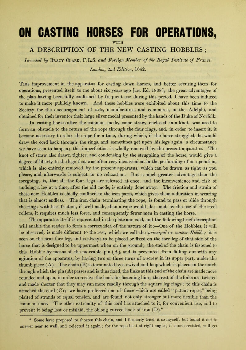 ON CASTING HORSES FOR OPERATIONS, WITH A DESCRIPTION OF THE NEW CASTING HOBBLES ; Invented by Bracy Clark, F.L.S. and Foreign Member of the Royal Institute of France. London, 2nd Edition, 1842. This improvement in the apparatus for casting down horses, and better securing them for operations, presented itself to me about six years ago [1st Ed. 1808]; the great advantages of the plan having been fully confirmed by frequent use during this period, I have been induced to make it more publicly known. And these hobbles were exhibited about this time to the Society for the encouragement of arts, manufactures, and commerce, in the Adelphi, and obtained for their inventor their large silver medal presented by the hands of the Duke of Norfolk. In casting horses after the common mode, some straw, enclosed in a knot, was used to form an obstacle to the return of the rope through the four rings, and, in order to insert it, it became necessary to relax the rope for a time, during which, if the horse struggled, he would draw the cord back through the rings, and sometimes get upon his legs again, a circumstance we have seen to happen; this imperfection is wholly removed by the present apparatus. The knot of straw also drawn tighter, and condensing by the struggling of the horse, would give a degree of liberty to the legs that was often very inconvenient in the performing of an operation, which is also entirely removed by the present apparatus, which can be drawn as tight as you please, and afterwards is subject to no relaxation. But a much greater advantage than the foregoing, is, that all the four legs are released at once, and the inconvenience and risk of undoing a leg at a time, after the old mode, is entirely done away. The friction and strain of these new Hobbles is chiefly confined to the iron parts, which gives them a duration in wearing that is almost endless. The iron chain terminating the rope, is found to pass or slide through the rings with less friction, if well made, than a rope would do; and, by the use of the steel rollers, it requires much less force, and consequently fewer men in casting the horse. The apparatus itself is represented in the plate annexed, and the following brief description will enable the reader to form a correct idea of the nature of it:—One of the Hobbles, it will be observed, is made different to the rest, which we call the 'principal or master Hobble; it is seen on the near fore leg, and is always to be placed or fixed on the fore leg of that side of the horse that is designed to be uppermost when on the ground; the end of the chain is fastened to this Hobble by means of the moveable pin (A), and is prevented from falling out with any agitation of the apparatus, by having two or three turns of a screw in its upper part, under the thumb piece (A). The chain (B) is terminated by a swivel and loop which is placed in the notch through which the pin (A) passes and is thus fixed, the links at this end of the chain are made more rounded and open, in order to receive the hook for fastening him; the rest of the links are twisted and made shorter that they may run more readily through the square leg rings; to this chain is attached the cord (C); we have preferred one of those which are called “ patent ropes,” being plaited of strands of equal tension, and are found not only stronger but more flexible than the common ones. The other extremity of this cord has attached to it, for convenient use, and to prevent it being lost or mislaid, the oblong curved hook of iron (D).* * Some have proposed to shorten this chain, and I formerly tried it so myself, hut found it not to answer near so well, and rejected it again; for the rope bent at right angles, if much resisted, will get