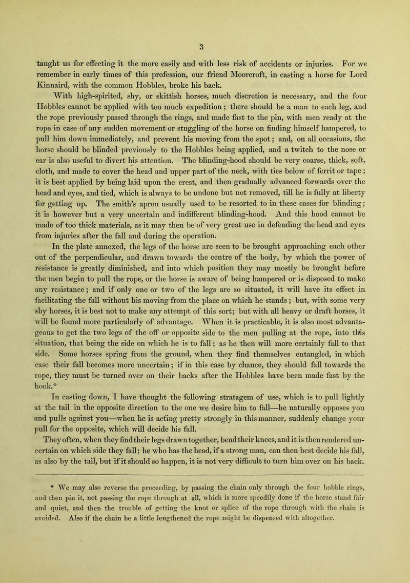 taught us for effecting it the more easily and with less risk of accidents or injuries. For we remember in early times of this profession, our friend Moorcroft, in casting a horse for Lord Kinnaird, with the common Hobbles, broke his back. With high-spirited, shy, or skittish horses, much discretion is necessary, and the four Hobbles cannot be applied with too much expedition; there should be a man to each leg, and the rope previously passed through the rings, and made fast to the pin, with men ready at the rope in case of any sudden movement or stuggling of the horse on finding himself hampered, to pull him down immediately, and prevent his moving from the spot; and, on all occasions, the horse should be blinded previously to the Hobbles being applied, and a twitch to the nose or ear is also useful to divert his attention. The blinding-hood should be very coarse, thick, soft, cloth, and made to cover the head and upper part of the neck, with ties below of ferrit or tape ; it is best applied by being laid upon the crest, and then gradually advanced forwards over the head and eyes, and tied, which is always to be undone but not removed, till he is fully at liberty for getting up. The smith’s apron usually used to be resorted to in these cases for blinding; it is however but a very uncertain and indifferent blinding-hood. And this hood cannot be made of too thick materials, as it may then be of very great use in defending the head and eyes from injuries after the fall and during the operation. In the plate annexed, the legs of the horse are seen to be brought approaching each other out of the perpendicular, and drawn towards the centre of the body, by which the power of resistance is greatly diminished, and into which position they may mostly be brought before the men begin to pull the rope, or the horse is aware of being hampered or is disposed to make any resistance; and if only one or two of the legs are so situated, it will have its effect in facilitating the fall without his moving from the place on which he stands ; but, with some very shy horses, it is best not to make any attempt of this sort; but with all heavy or draft horses, it will be found more particularly of advantage. When it is practicable, it is also most advanta- geous to get the two legs of the off or opposite side to the men pulling at the rope, into this situation, that being the side on which he is to fall; as he then will more certainly fall to that side. Some horses spring from the ground, when they find themselves entangled, in which case their fall becomes more uncertain; if in this case by chance, they should fall towards the rope, they must be turned over on their backs after the Hobbles have been made fast by the hook.* In casting down, I have thought the following stratagem of use, which is to pull lightly at the tail in the opposite direction to the one we desire him to fall—he naturally opposes you and pulls against you—when he is acting pretty strongly in this manner, suddenly change your pull for the opposite, which will decide his fall. They often, when they find their legs drawn together, bend their knees, and it is then rendered un- certain on which side they fall; he who has the head, if a strong man, can then best decide his fall, as also by the tail, but if it should so happen, it is not very difficult to turn him over on his back. * We may also reverse the proceeding, by passing the chain only through the four hobble rings, and then pin it, not passing the rope through at all, which is more speedily done if the horse stand fair and quiet, and then the trouble of getting the knot or splice of the rope through with the chain is avoided. Also if the chain be a little lengthened the rope might be dispensed with altogether.