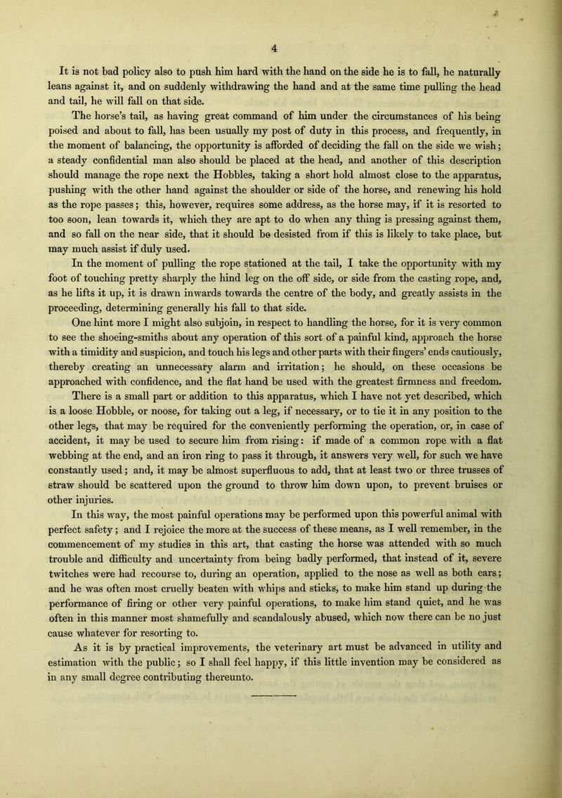 It is not bad policy also to push him hard with the hand on the side he is to fall, he naturally leans against it, and on suddenly withdrawing the hand and at the same time pulling the head and tail, he will fall on that side. The horse’s tail, as having great command of him under the circumstances of his being poised and about to fall, has been usually my post of duty in this process, and frequently, in the moment of balancing, the opportunity is afforded of deciding the fall on the side we wish; a steady confidential man also should be placed at the head, and another of this description should manage the rope next the Hobbles, taking a short hold almost close to the apparatus, pushing with the other hand against the shoulder or side of the horse, and renewing his hold as the rope passes; this, however, requires some address, as the horse may, if it is resorted to too soon, lean towards it, which they are apt to do when any thing is pressing against them, and so fall on the near side, that it should b© desisted from if this is likely to take place, but may much assist if duly used. In the moment of pulling the rope stationed at the tail, I take the opportunity with my foot of touching pretty sharply the hind leg on the off side, or side from the casting rope, and, as he lifts it up, it is drawn inwards towards the centre of the body, and greatly assists in the proceeding, determining generally his fall to that side. One hint more I might also subjoin, in respect to handling the horse, for it is very common to see the shoeing-smiths about any operation of this sort of a painful kind, approach the horse with a timidity and suspicion, and touch his legs and other parts with their fingers’ ends cautiously, thereby creating an unnecessary alarm and irritation; he should, on these occasions be approached with confidence, and the flat hand be used with the greatest firmness and freedom. There is a small part or addition to this apparatus, which I have not yet described, which is a loose Hobble, or noose, for taking out a leg, if necessary, or to tie it in any position to the other legs, that may be required for the conveniently performing the operation, or, in case of accident, it may be used to secure him from rising: if made of a common rope with a flat webbing at the end, and an iron ring to pass it through, it answers very well, for such we have constantly used; and, it may be almost superfluous to add, that at least two or three trusses of straw should be scattered upon the ground to throw him down upon, to prevent bruises or other injuries. In this way, the most painful operations may be performed upon this powerful animal with perfect safety; and I rejoice the more at the success of these means, as I well remember, in the commencement of my studies in this art, that casting the horse was attended with so much trouble and difficulty and uncertainty from being badly performed, that instead of it, severe twitches were had recourse to, during an operation, applied to the nose as well as both ears; and he was often most cruelly beaten with whips and sticks, to make him stand up during the performance of firing or other very painful operations, to make him stand quiet, and he was often in this manner most shamefully and scandalously abused, which now there can be no just cause whatever for resorting to. As it is by practical improvements, the veterinary art must be advanced in utility and estimation with the public; so I shall feel happy, if this little invention may be considered as in any small degree contributing thereunto.