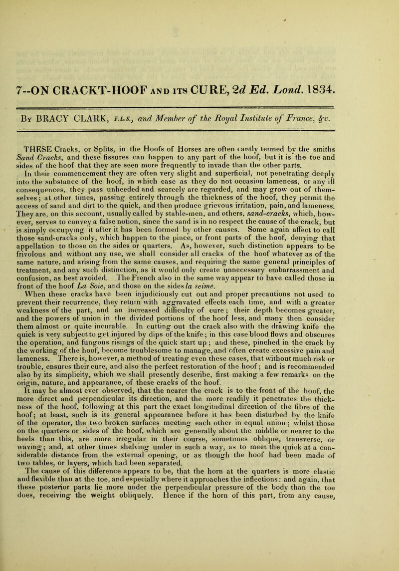 7—ON CIIACKT-HOOF and its CURE, 2d Ed. Lond. 1834. By BRACY CLARK, f.l.s.} and Member of the Royal Institute of France, Sfc. THESE Cracks, or Splits, in the Hoofs of Horses are often cantly termed by the smiths Sand Cracks, and these fissures can happen to any part of the hoof, but it is the toe and sides of the hoof that they are seen more frequently to invade than the other parts. In their commencement they are often very slight and superficial, not penetrating deeply into the substance of the hoof, in which case as they do not occasion lameness, or any ill consequences, they pass unheeded and scarcely are regarded, and may grow out of them- selves ; at other times, passing entirely through the thickness of the hoof, they permit the access of sand and dirt to the quick, and then produce grievous irritation, pain, and lameness. They are, on this account, usually called by stable-men, and others, sand-cracks, which, how- ever, serves to convey a false notion, since the sand is in no respect the cause of the crack, but is simply occupying it after it has been formed by other causes. Some again affect to call those sand-cracks only, which happen to the pince, or front parts of the hoof, denying that appellation to those on the sides or quarters. As, however, such distinction appears to be frivolous and without any use, we shall consider all cracks of the hoof whatever as of the same nature, and arising from the same causes, and requiring the same general principles of treatment, and any such distinction, as it would only create unnecessary embarrassment and confusion, as best avoided. The French also in the same way appear to have called those in front of the hoof La Soie, and those on the sides la seime. When these cracks have been injudiciously cut out and proper precautions not used to prevent their recurrence, they return with aggravated effects each time, and with a greater weakness of the part, and an increased difficulty of cure ; their depth becomes greater, and the powers of union in the divided portions of the hoof less, and many then consider them almost or quite incurable In cutting out the crack also with the drawing knife the quick is very subjecttoget injured by dips of the knife; in this caseblood flows and obscures the operation, and fungous risings of the quick start up ; and these, pinched in the crack by the working of the hoof, become troublesome to manage, and often create excessive pain and lameness. There is, however, a method of treating even these cases, that without much risk or trouble, ensures their cure, and also the perfect restoration of the hoof; and is recommended also by its simplicity, which we shall presently describe, first making a few remarks on the origin, nature, and appearance, of these cracks of the hoof. It may be almost ever observed, that the nearer the crack is to the front of the hoof, the more direct and perpendicular its direction, and the more readily it penetrates the thick- ness of the hoof, following at this part the exact longitudinal direction of the fibre of the hoof; at least, such is its general appearance before it has been disturbed by the knife of the operator, the two broken surfaces meeting each other in equal union ; whilst those on the quarters or sides of the hoof, which are generally about the middle or nearer to the heels than this, are more irregular in their course, sometimes oblique, transverse, or waving; and, at other times shelving under in such a way, as to meet the quick at a con- siderable distance from the external opening, or as though the hoof had been made of two tables, or layers, which had been separated. The cause of this difference appears to be, that the horn at the quarters is more elastic and flexible than at the toe, and especially where it approaches the inflections: and again, that these posterior parts lie more under the perpendicular pressure of the body than the toe does, receiving the weight obliquely. Hence if the horn of this part, from any cause,