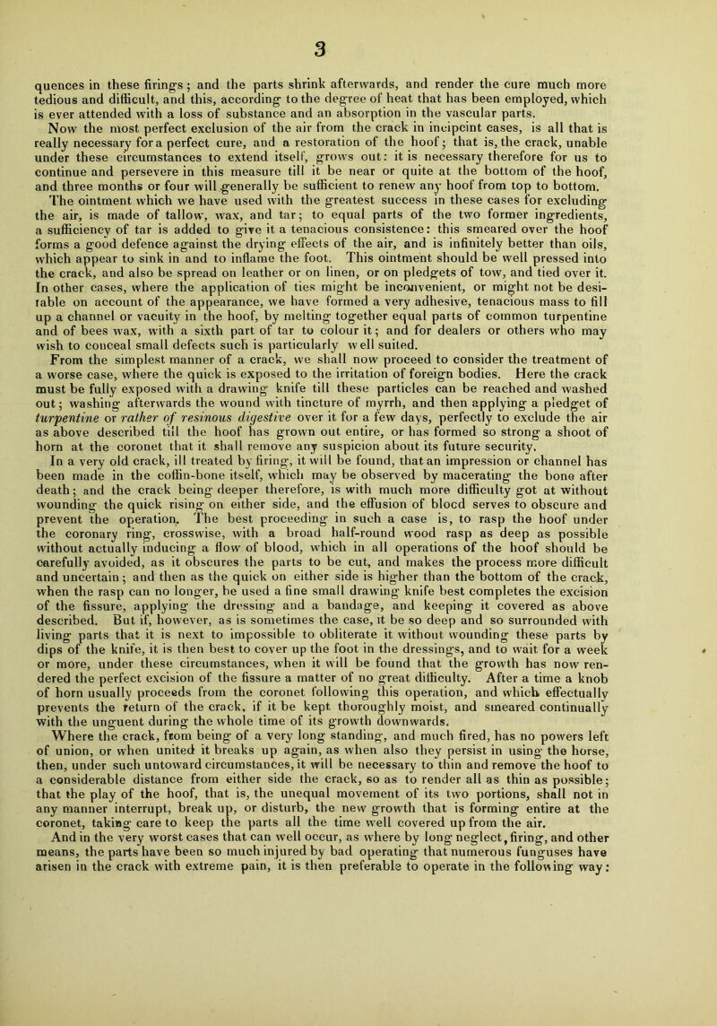quences in these firings ; and the parts shrink afterwards, and render the cure much more tedious and difficult, and this, according to the degree of heat that has been employed, which is ever attended with a loss of substance and an absorption in the vascular parts. Now the most perfect exclusion of the air from the crack in incipcint cases, is all that is really necessary fora perfect cure, and a restoration of the hoof; that is,the crack, unable under these circumstances to extend itself, grows out: it is necessary therefore for us to continue and persevere in this measure till it be near or quite at the bottom of the hoof, and three months or four will generally be sufficient to renew any hoof from top to bottom. The ointment which we have used with the greatest success in these cases for excluding the air, is made of tallow, wax, and tar; to equal parts of the two former ingredients, a sufficiency of tar is added to give it a tenacious consistence: this smeared over the hoof forms a good defence against the drying effects of the air, and is infinitely better than oils, which appear to sink in and to inflame the foot. This ointment should be well pressed into the crack, and also be spread on leather or on linen, or on pledgets of tow, and tied over it. In other cases, where the application of ties might be inconvenient, or might not be desi- rable on account of the appearance, we have formed a very adhesive, tenacious mass to fill up a channel or vacuity in the hoof, by melting together equal parts of common turpentine and of bees wax, with a sixth part of tar to colour it; and for dealers or others who may wish to conceal small defects such is particularly well suited. From the simplest manner of a crack, we shall now proceed to consider the treatment of a worse case, where the quick is exposed to the irritation of foreign bodies. Here the crack must be fully exposed with a drawing knife till these particles can be reached and washed out; washing afterwards the wound with tincture of myrrh, and then applying a pledget of turpentine or rather of resinous digestive over it for a few days, perfectly to exclude the air as above described till the hoof has grown out entire, or has formed so strong a shoot of horn at the coronet that it shall remove any suspicion about its future security. In a very old crack, ill treated by firing, it will be found, that an impression or channel has been made in the coffin-bone itself, which may be observed by macerating the bone after death; and the crack being deeper therefore, is with much more difficulty got at without wounding the quick rising on either side, and the effusion of blocd serves to obscure and prevent the operation. The best proceeding in such a case is, to rasp the hoof under the coronary ring, crosswise, with a broad half-round wood rasp as deep as possible without actually inducing a flow of blood, which in all operations of the hoof should be carefully avoided, as it obscures the parts to be cut, and makes the process more difficult and uncertain ; and then as the quick on either side is higher than the bottom of the crack, when the rasp can no longer, be used a fine small drawing knife best completes the excision of the fissure, applying the dressing and a bandage, and keeping it covered as above described. But if, however, as is sometimes the case, it be so deep and so surrounded with living parts that it is next to impossible to obliterate it without wounding these parts by dips of the knife, it is then best to cover up the foot in the dressings, and to wait for a week or more, under these circumstances, when it will be found that the growth has now ren- dered the perfect excision of the fissure a matter of no great difficulty. After a time a knob of horn usually proceeds from the coronet following this operation, and which effectually prevents the return of the crack, if it be kept thoroughly moist, and smeared continually with the unguent during the whole time of its growth downwards. Where the crack, from being of a very long standing, and much fired, has no powers left of union, or when united it breaks up again, as when also they persist in using the horse, then, under such untoward circumstances, it will be necessary to thin and remove the hoof to a considerable distance from either side the crack, so as to render all as thin as possible; that the play of the hoof, that is, the unequal movement of its two portions, shall not in any manner interrupt, break up, or disturb, the new growth that is forming entire at the coronet, taking care to keep the parts all the time well covered up from the air. And in the very worst cases that can well occur, as where by long neglect,firing, and other means, the parts have been so much injured by bad operating that numerous funguses have arisen in the crack with extreme pain, it is then preferable to operate in the following way:
