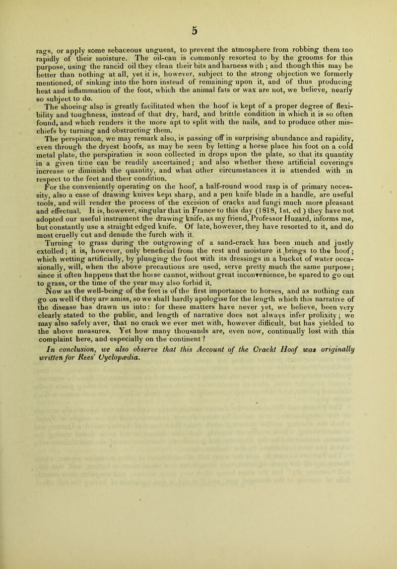 rao-s, or apply some sebaceous unguent, to prevent the atmosphere from robbing them too rapidly of their moisture. The oil-can is commonly resorted to by the grooms for this purpose, using the rancid oil they clean their bits and harness with ; and though this may be better than nothing at all, yet it is, however, subject to the strong objection we formerly mentioned, of sinking into the horn instead of remaining upon it, and of thus producing heat and inflammation of the foot, which the animal fats or wax are not, we believe, nearly so subject to do. The shoeing also is greatly facilitated when the hoof is kept of a proper degree of flexi- bility and toughness, instead of that dry, hard, and brittle condition in which it is so often found, and which renders it the more apt to split with the nails, and to produce other mis- chiefs by turning and obstructing them. The perspiration, we may remark also, is passing off in surprising abundance and rapidity, even through the dryest hoofs, as may be seen by letting a horse place his foot on a cold metal plate, the perspiration is soon collected in drops upon the plate, so that its quantity in a given time can be readily ascertained; and also whether these artificial coverings increase or diminish the quantity, and what other circumstances it is attended with in respect to the feet and their condition. For the conveniently operating on the hoof, a half-round wood rasp is of primary neces- sity, also a case of drawing knives kepi sharp, and a pen knife blade in a handle, are useful tools, and will render the process of the excision of cracks and fungi much more pleasant and effectual. It is, however, singular that in France to this day (1818, 1st. ed ) they have not adopted our useful instrument the drawing knife, as my friend, Professor Huzard, informs me, but constantly use a straight edged knife. Of late, however, they have resorted to it, and do most cruelly cut and denude the furch with it. Turning to grass during the outgrowing of a sand-crack has been much and justly extolled; it is, however, only beneficial from the rest and moisture it brings to the hoof; which wetting artificially, by plunging the foot with its dressings in a bucket of water occa- sionally, will, when the above precautions are used, serve pretty much the same purpose; since it often happens that the hoise cannot, without great inconvenience, be spared to go out to grass, or the time of the year may also forbid it. Now as the well-being of the feet is of the first importance to horses, and as nothing can go on well if they are amiss, so we shall hardly apologise for the length which this narrative of the disease has drawn us into: for these matters have never yet, we believe, been very clearly stated to the public, and length of narrative does not always infer prolixity; we may also safely aver, that no crack we ever met with, however difficult, but has yielded to the above measures. Yet how many thousands are, even now, continually lost with this complaint here, and especially on the continent? In conclusion, we also observe that this Account of the Crackt Hoof was originally written for Rees' Oyclopceclia.