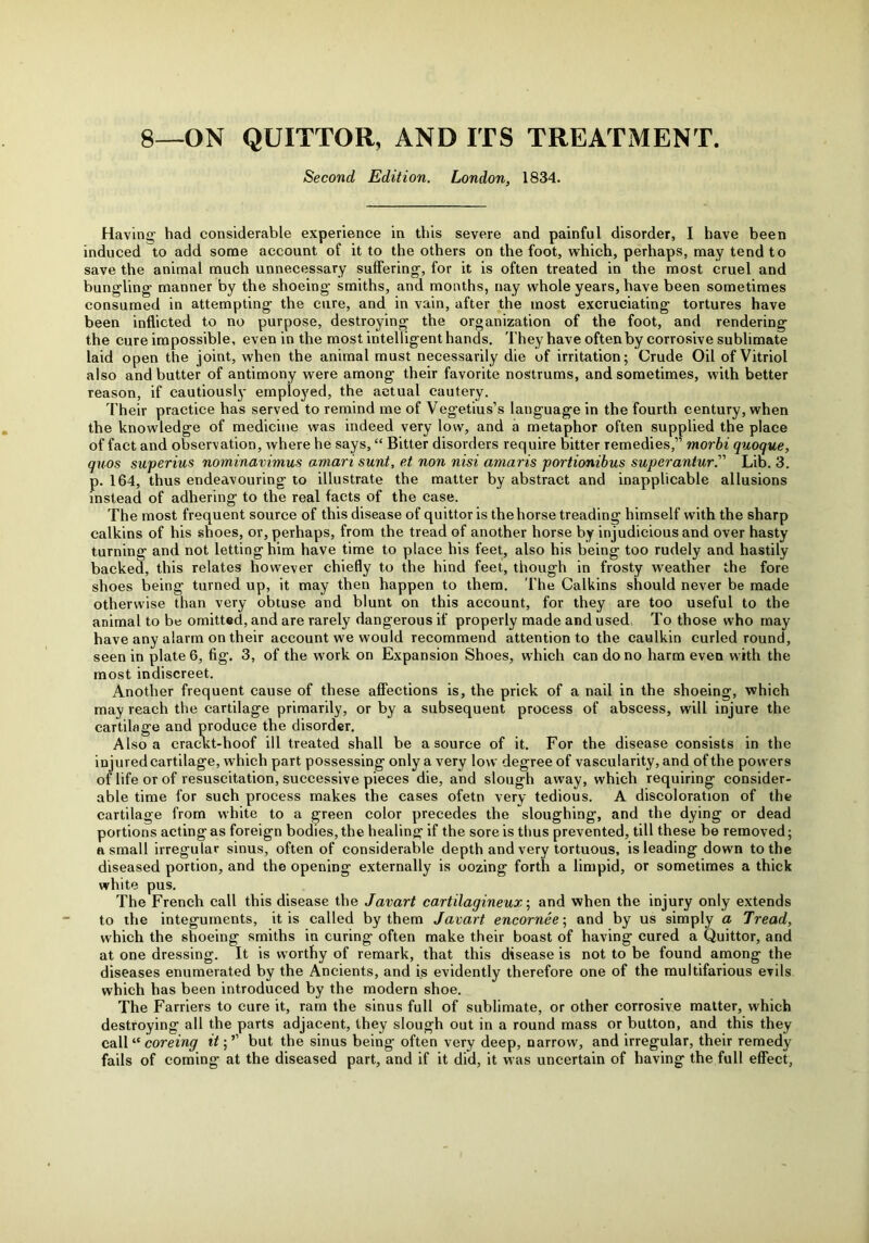 8—ON QUITTOR, AND ITS TREATMENT. Second Edition. London, 1834. Having had considerable experience in this severe and painful disorder, I have been induced to add some account of it to the others on the foot, which, perhaps, may tend to save the animal much unnecessary suffering, for it is often treated in the most cruel and bungling manner by the shoeing smiths, and months, nay whole years, have been sometimes consumed in attempting the cure, and in vain, after the most excruciating tortures have been inflicted to no purpose, destroying the organization of the foot, and rendering the cure impossible, even in the most intelligent hands. They have often by corrosive sublimate laid open the joint, when the animal must necessarily die of irritation; Crude Oil of Vitriol also and butter of antimony were among their favorite nostrums, and sometimes, with better reason, if cautiously employed, the actual cautery. Their practice has served to remind me of Vegetius’s language in the fourth century, when the knowledge of medicine was indeed very low, and a metaphor often supplied the place of fact and observation, where he says, “ Bitter disorders require bitter remedies,” morbi quoque, quos superius nominavimus amari sunt, et non nisi amaris portionibus superantur.” Lib. 3. p. 164, thus endeavouring to illustrate the matter by abstract and inapplicable allusions instead of adhering to the real facts of the case. The most frequent source of this disease of quittor is the horse treading himself with the sharp calkins of his shoes, or, perhaps, from the tread of another horse by injudicious and over hasty turning and not letting him have time to place his feet, also his being too rudely and hastily backed, this relates however chiefly to the hind feet, though in frosty weather the fore shoes being turned up, it may then happen to them. The Calkins should never be made otherwise than very obtuse and blunt on this account, for they are too useful to the animal to be omitted, and are rarely dangerous if properly made and used To those who may have any alarm on their account we would recommend attention to the caulkin curled round, seen in plate 6, fig. 3, of the work on Expansion Shoes, which can do no harm even with the most indiscreet. Another frequent cause of these affections is, the prick of a nail in the shoeing, which may reach the cartilage primarily, or by a subsequent process of abscess, will injure the cartilage and produce the disorder. Also a crac\t-hoof ill treated shall be a source of it. For the disease consists in the injured cartilage, which part possessing only a very low degree of vascularity, and of the powers of life or of resuscitation, successive pieces die, and slough away, which requiring consider- able time for such process makes the cases ofetn very tedious. A discoloration of the cartilage from white to a green color precedes the sloughing, and the dying or dead portions acting as foreign bodies, the healing if the sore is thus prevented, till these be removed; a small irregular sinus, often of considerable depth and very tortuous, is leading down to the diseased portion, and the opening externally is oozing forth a limpid, or sometimes a thick white pus. The French call this disease the Javart cartilagineux; and when the injury only extends to the integuments, it is called by them Javart encornee; and by us simply a Tread, which the shoeing smiths in curing often make their boast of having cured a Quittor, and at one dressing. It is worthy of remark, that this disease is not to be found among the diseases enumerated by the Ancients, and is evidently therefore one of the multifarious evils which has been introduced by the modern shoe. The Farriers to cure it, ram the sinus full of sublimate, or other corrosive matter, which destroying all the parts adjacent, they slough out in a round mass or button, and this they call “ coreing it; ’’ but the sinus being often very deep, narrow, and irregular, their remedy fails of coming at the diseased part, and if it did, it was uncertain of having the full effect.