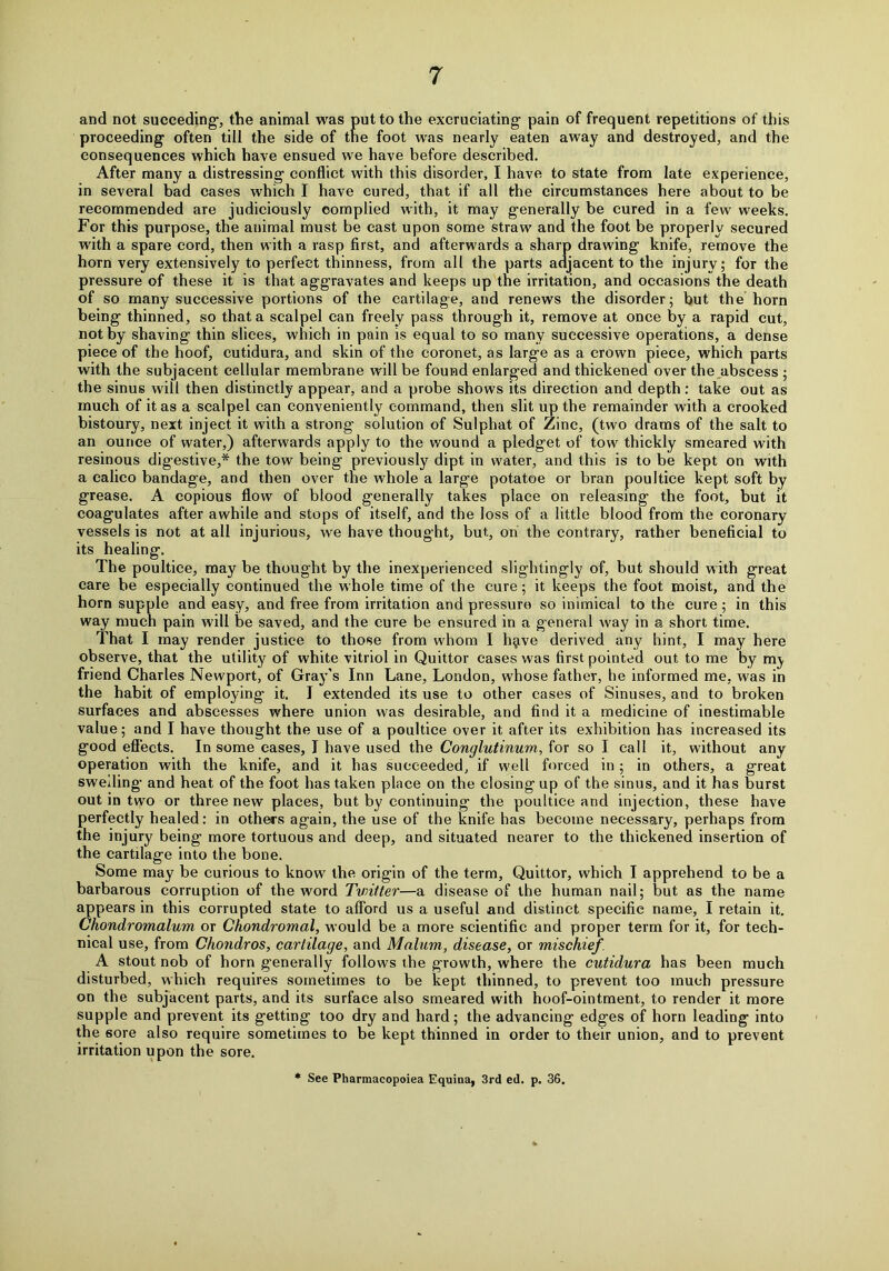 and not succeding, the animal was put to the excruciating pain of frequent repetitions of this proceeding often till the side of the foot was nearly eaten away and destroyed, and the consequences which have ensued we have before described. After many a distressing conflict with this disorder, I have to state from late experience, in several bad cases which I have cured, that if all the circumstances here about to be recommended are judiciously complied with, it may generally be cured in a few weeks. For this purpose, the animal must be cast upon some straw and the foot be properly secured with a spare cord, then with a rasp first, and afterwards a sharp drawing knife, remove the horn very extensively to perfect thinness, from all the parts adjacent to the injury; for the pressure of these it is that aggravates and keeps up the irritation, and occasions the death of so many successive portions of the cartilage, and renews the disorder; but the horn being thinned, so that a scalpel can freely pass through it, remove at once by a rapid cut, not by shaving thin slices, which in pain is equal to so many successive operations, a dense piece of the hoof, cutidura, and skin of the coronet, as large as a crown piece, which parts with the subjacent cellular membrane will be found enlarged and thickened over the abscess ; the sinus will then distinctly appear, and a probe shows its direction and depth: take out as much of it as a scalpel can conveniently command, then slit up the remainder with a crooked bistoury, next inject it with a strong solution of Sulphat of Zinc, (two drams of the salt to an ounce of water,) afterwards apply to the wound a pledget of tow thickly smeared with resinous digestive,* the tow being previously dipt in water, and this is to be kept on with a calico bandage, and then over the whole a large potatoe or bran poultice kept soft by grease. A copious flow of blood generally takes place on releasing the foot, but it coagulates after awhile and stops of itself, and the loss of a little blood from the coronary vessels is not at all injurious, we have thought, but, on the contrary, rather beneficial to its healing. The poultice, may be thought by the inexperienced slightingly of, but should with great care be especially continued the whole time of the cure; it keeps the foot moist, and the horn supple and easy, and free from irritation and pressure so inimical to the cure; in this way much pain will be saved, and the cure be ensured in a general way in a short time. That I may render justice to those from whom I h^ive derived any hint, I may here observe, that the utility of white vitriol in Quittor cases was first pointed out to me by friend Charles Newport, of Gray's Inn Lane, London, whose father, he informed me, was in the habit of employing it. I extended its use to other cases of Sinuses, and to broken surfaces and abscesses where union was desirable, and find it a medicine of inestimable value; and I have thought the use of a poultice over it after its exhibition has increased its good effects. In some cases, I have used the Conglutinum, for so I call it, without any operation with the knife, and it has succeeded, if well forced in ; in others, a great swelling and heat of the foot has taken place on the closing up of the sinus, and it has burst out in two or three new places, but by continuing the poultice and injection, these have perfectly healed: in others again, the use of the knife has become necessary, perhaps from the injury being more tortuous and deep, and situated nearer to the thickened insertion of the cartilage into the bone. Some may be curious to know the origin of the term, Quittor, which I apprehend to be a barbarous corruption of the word Twitter—a disease of the human nail; but as the name appears in this corrupted state to afford us a useful and distinct specific name, I retain it. Chondromalum or Chondromal, would be a more scientific and proper term for it, for tech- nical use, from Chondros, cartilage, and Malum, disease, or mischief A stout nob of horn generally follows the growth, where the cutidura has been much disturbed, which requires sometimes to be kept thinned, to prevent too much pressure on the subjacent parts, and its surface also smeared with hoof-ointment, to render it more supple and prevent its getting too dry and hard; the advancing edges of horn leading into the sore also require sometimes to be kept thinned in order to their union, and to prevent irritation upon the sore. * See Pharmacopoiea Equina, 3rd ed. p. 36.