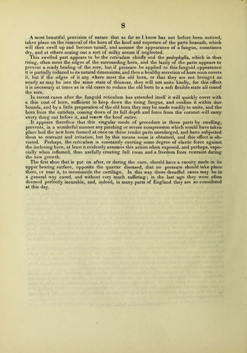A most beautiful provision of nature that as far as I know has not before been noticed, takes place on the removal of the horn of the hoof and exposure of the parts beneath, which will then swell up and become tumid, and assume the appearance of a fungus, sometimes dry, and at others oozing out a sort of milky serum if neglected. This swelled part appears to be the reticulum chiefly and the podophylla, which in thus rising, often meet the edges of the surrounding horn, and the laxity of the parts appears to prevent a ready healing of the sore, but if pressure be applied to this fungoid appearance it is partially reduced to its natural dimensions, and then a healthy secretion of horn soon covers it, but if the edges of it any where meet the old horn, or that they are not brought as nearly as may be into the same state of thinness, they will not unite kindly, for this effect it is necessary at times as in old cases to reduce the old horn to a soft flexible state all round the sore. In recent cases after the fungoid reticulum has extended itself it will quickly cover with a thin coat of horn, sufficient to keep down the rising fungus, and confine it within due bounds, and by a little preparation of the old horn they may be made readily to unite, and the horn from the cutidura coming down of its full depth and force from the coronet will carry every thing out before it, and renew the hoof entire. It appears therefore that this singular mode of procedure in these parts by swelling, prevents, in a wonderful manner any pinching or severe compression which would have taken place had the new horn formed at once on these tender parts unenlarged, and have subjected them to restraint and irritation, but by this means room is obtained, and this effect is ob- viated. Perhaps, the reticulum is constantly exerting some degree of elastic force against the inclosing horn, at least it evidently assumes this action when exposed, and perhaps, espe- cially when inflamed, thus usefully creating full room and a freedom from restraint during the new growth. The first shoe that is put on after, or during the cure, should have a vacuity made in its upper bearing surface, opposite the quarter diseased, that no pressure should take place there, or near it, to incommode the cartilage. In this way these dreadful cases may be in a general way cured, and without very much suffering; in the last age they were often deemed perfectly incurable, and, indeed, in many parts of England they are so considered at this day.