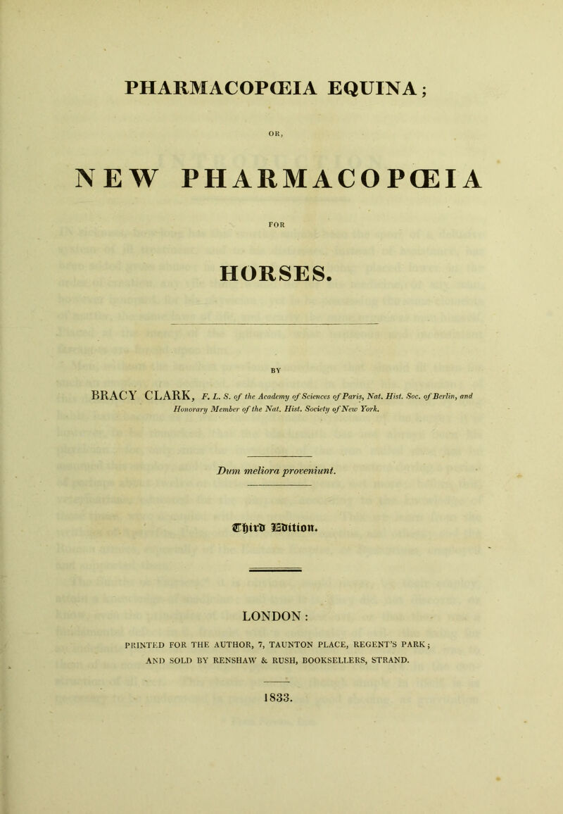 PHARMACOPOEIA EQUINA; NEW PHARMACOPOEIA FOR HORSES. BY BRACY CLARK, f.l.s. of the Academy of Sciences of Paris, Nat. Hist. Soc. of Berlin, and Honorary Member of the Nat. Hist. Society of New York. Dum meliora proveniunt. lEttitton. LONDON: PRINTED FOR THE AUTHOR, 7, TAUNTON PLACE, REGENT’S PARK; AND SOLD BY RENSHAW & RUSH, BOOKSELLERS, STRAND. 1833.