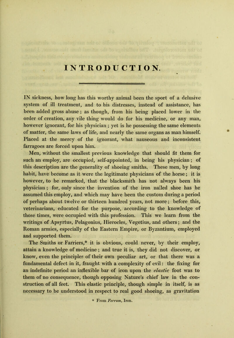 INTRODUCTION. IN sickness, how long has this worthy animal been the sport of a delusive system of ill treatment, and to his distresses, instead of assistance, has been added gross abuse ; as though, from his being placed lower in the order of creation, any vile thing would do for his medicine, or any man, however ignorant, for his physician ; yet is he possessing the same elements of matter, the same laws of life, and nearly the same organs as man himself. Placed at the mercy of the ignorant, what nauseous and inconsistent farragoes are forced upon him. Men, without the smallest previous knowledge that should fit them for such an employ, are occupied, self-appointed, in being his physician; of this description are the generality of shoeing smiths. These men, by long habit, have become as it were the legitimate physicians of the horse; it is however, to be remarked, that the blacksmith has not always been his physician ; for, only since the invention of the iron nailed shoe has he assumed this employ, and which may have been the custom during a period of perhaps about twelve or thirteen hundred years, not more; before this, veterinarians, educated for the purpose, according to the knowledge of those times, were occupied with this profession. This we learn from the writings of Apsyrtus, Pelagonius, Hierocles, Yegetius, and others; and the Roman armies, especially of the Eastern Empire, or Byzantium, employed and supported them. The Smiths or Farriers,* it is obvious, could never, by their employ, attain a knowledge of medicine ; and true it is, they did not discover, or know, even the principles of their own peculiar art, or that there was a fundamental defect in it, fraught with a complexity of evil: the fixing for an indefinite period an inflexible bar of iron upon the elastic foot was to them of no consequence, though opposing Nature’s chief law in the con- struction of all feet. This elastic principle, though simple in itself, is as necessary to be understood in respect to real good shoeing, as gravitation * From Ferrum, Iron.