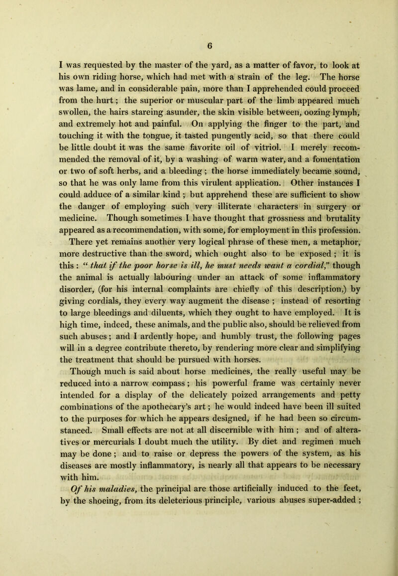 I was requested by the master of the yard, as a matter of favor, to look at his own riding horse, which had met with a strain of the leg. The horse was lame, and in considerable pain, more than I apprehended could proceed from the hurt; the superior or muscular part of the limb appeared much swollen, the hairs stareing asunder, the skin visible between, oozing lymph, and extremely hot and painful. On applying the finger to the part, and touching it with the tongue, it tasted pungently acid, so that there could be little doubt it was the same favorite oil of vitriol. I merely recom- mended the removal of it, by a washing of warm water, and a fomentation or two of soft herbs, and a bleeding ; the horse immediately became sound, so that he was only lame from this virulent application. Other instances I could adduce of a similar kind; but apprehend these are sufficient to show the danger of employing such very illiterate characters in surgery or medicine. Though sometimes I have thought that grossness and brutality appeared as a recommendation, with some, for employment in this profession. There yet remains another very logical phrase of these men, a metaphor, more destructive than the sword, which ought also to be exposed ; it is this : “ that if the poor horse is ill, he must needs want a cordial,” though the animal is actually labouring under an attack of some inflammatory disorder, (for his internal complaints are chiefly of this description,) by giving cordials, they every way augment the disease ; instead of resorting to large bleedings and diluents, which they ought to have employed. It is high time, indeed, these animals, and the public also, should be relieved from such abuses; and I ardently hope, and humbly trust, the following pages will in a degree contribute thereto, by rendering more clear and simplifying the treatment that should be pursued with horses. Though much is said about horse medicines, the really useful may be reduced into a narrow compass ; his powerful frame was certainly never intended for a display of the delicately poized arrangements and petty combinations of the apothecary’s art; he would indeed have been ill suited to the purposes for which he appears designed, if he had been so circum- stanced. Small effects are not at all discernible with him ; and of altera- tives or mercurials I doubt much the utility. By diet and regimen much may be done ; and to raise or depress the powers of the system, as his diseases are mostly inflammatory, is nearly all that appears to be necessary with him. Of his maladies, the principal are those artificially induced to the feet, by the shoeing, from its deleterious principle, various abuses super-added ;