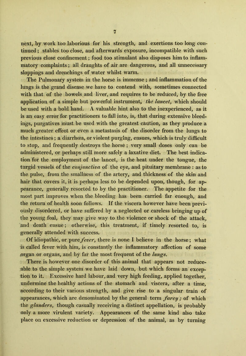 next, by work too laborious for his strength, and exertions too long con- tinued ; stables too close, and afterwards exposure, incompatible with such previous close confinement; food too stimulant also disposes him to inflam- matory complaints ; all draughts of air are dangerous, and all unnecessary stoppings and drenchings of water whilst warm. The Pulmonary system in the horse is immense ; and inflammation of the lungs is the grand disease we have to contend with, sometimes connected with that of the bowels and liver, and requires to be reduced, by the free application of a simple but powerful instrument, the lancet, which should be used with a bold hand. A valuable hint also to the inexperienced, as it is an easy error for practitioners to fall into, is, that during extensive bleed- ings, purgatives must be used with the greatest caution, as they produce a much greater effect or even a metastasis of the disorder from the lungs to the intestines; a diarrhoea, or violent purging, ensues, which is truly difficult to stop, and frequently destroys the horse ; very small doses only can be administered, or perhaps still more safely a laxative diet. The best indica- tion for the employment of the lancet, is the heat under the tongue, the turgid vessels of the conjunctiva of the eye, and pituitary membrane : as to the pulse, from the smallness of the artery, and thickness of the skin and hair that covers it, it is perhaps less to be depended upon, though, for ap- pearance, generally resorted to by the practitioner. The appetite for the most part improves wrhen the bleeding has been carried far enough, and the return of health soon follows. If the viscera however have been previ- ously disordered, or have suffered by a neglected or careless bringing up of the young foal, they may give way to the violence or shock of the attack, and death ensue; otherwise, this treatment, if timely resorted to, is generally attended with success. Of idiopathic, or pure fever, there is none I believe in the horse; what is called fever with him, is constantly the inflammatory affection of some organ or organs, and by far the most frequent of the lungs. There is however one disorder of this animal that appears not reduce- able to the simple system we have laid down, but which forms an excep- tion to it. Excessive hard labour, and very high feeding, applied together, undermine the healthy actions of the stomach and viscera, after a time, according to their various strength, and give rise to a singular train of appearances, which are denominated by the general term farcy ; of which the glanders, though casually receiving a distinct appellation, is probably only a more virulent variety. Appearances of the same kind also take place on excessive reduction or depression of the animal, as by turning